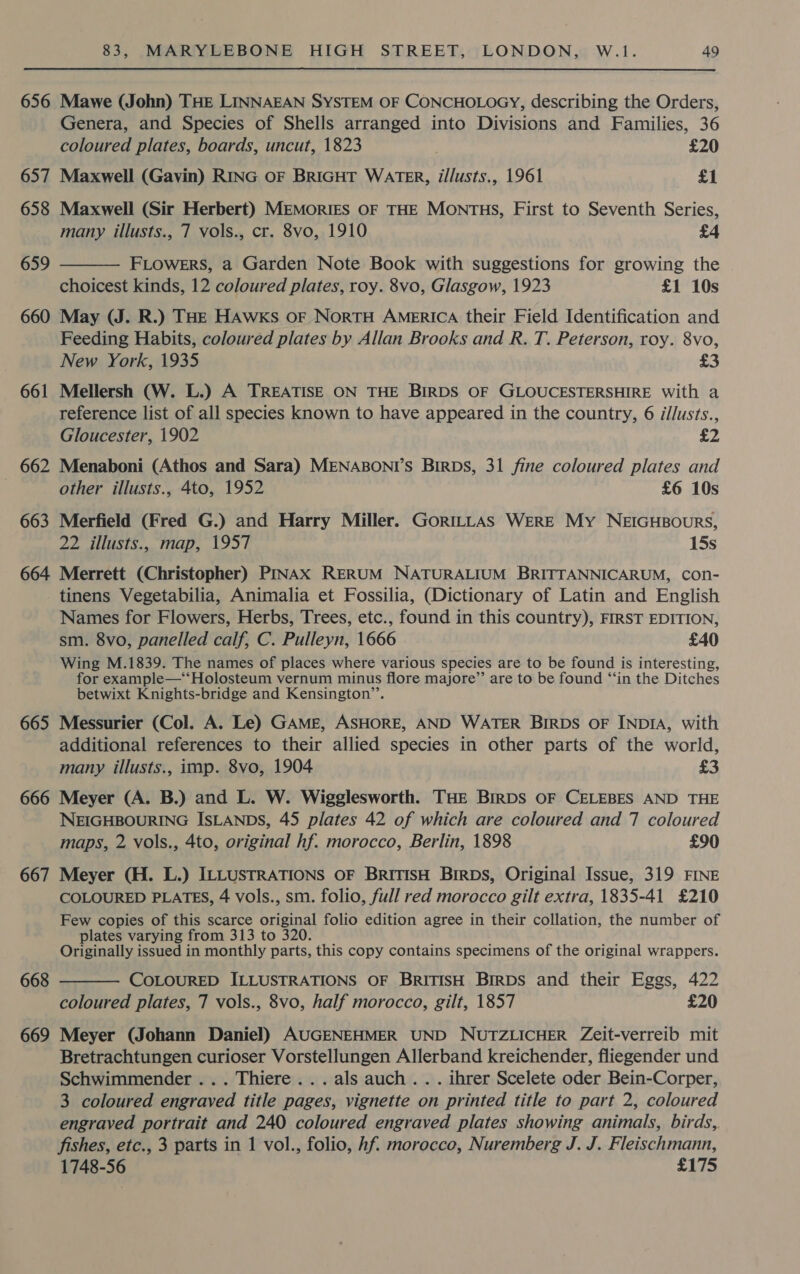 656 Mawe (John) THE LINNAEAN SYSTEM OF CONCHOLOGY, describing the Orders, Genera, and Species of Shells arranged into Divisions and Families, 36 coloured plates, boards, uncut, 1823 £20 657 Maxwell (Gavin) RING oF BRIGHT WATER, i/lusts., 1961 £1 658 Maxwell (Sir Herbert) MEMorIES OF THE MONTHS, First to Seventh Series, many illusts., 7 vols., cr. 8vo, 1910 £4 659  FLOWERS, a Garden Note Book with suggestions for growing the choicest kinds, 12 coloured plates, roy. 8vo, Glasgow, 1923 £1 10s 660 May (J. R.) THE HAWKS oF NortH America their Field Identification and Feeding Habits, coloured plates by Allan Brooks and R. T. Peterson, roy. 8vo, New York, 1935 £3 661 Mellersh (W. L.) A TREATISE ON THE BIRDS OF GLOUCESTERSHIRE With a reference list of all species known to have appeared in the country, 6 i/lusts., Gloucester, 1902 £2 662 Menaboni (Athos and Sara) MENABONT’S BirDs, 31 fine coloured plates and other illusts., 4to, 1952 £6 10s 663 Merfield (Fred G.) and Harry Miller. GORILLAS WERE My NEIGHBOURS, 22 illusts., map, 1957 15s 664 Merrett (Christopher) PINAx RERUM NATURALIUM BRITTANNICARUM, con- tinens Vegetabilia, Animalia et Fossilia, (Dictionary of Latin and English Names for Flowers, Herbs, Trees, etc., found in this country), FIRST EDITION, sm. 8vo, panelled calf, C. Pulleyn, 1666 £40 Wing M.1839. The names of places where various species are to be found is interesting, for example—*‘Holosteum vernum minus flore majore” are to be found ‘“‘in the Ditches betwixt Knights-bridge and Kensington’’. 665 Messurier (Col. A. Le) GAME, ASHORE, AND WATER BIRDS OF INDIA, with additional references to their allied species in other parts of the world, many illusts., imp. 8vo, 1904 £3 666 Meyer (A. B.) and L. W. Wigglesworth. THE BrRDS OF CELEBES AND THE NEIGHBOURING ISLANDS, 45 plates 42 of which are coloured and 7 coloured maps, 2 vols., 4to, original hf. morocco, Berlin, 1898 £90 667 Meyer (H. L.) ILLUSTRATIONS OF BRITISH Birpbs, Original Issue, 319 FINE COLOURED PLATES, 4 vols., sm. folio, full red morocco gilt extra, 1835-41 £210 Few copies of this scarce original folio edition agree in their collation, the number of plates varying from 313 to 320. Originally issued in monthly parts, this copy contains specimens of the original wrappers. 668  COLOURED ILLUSTRATIONS OF BrRiTIsH Birps and their Eggs, 422 coloured plates, 7 vols., 8vo, half morocco, gilt, 1857 £20 669 Meyer (Johann Daniel) AUGENEHMER UND NUTZLICHER Zeit-verreib mit Bretrachtungen curioser Vorstellungen Allerband kreichender, fliegender und Schwimmender ... Thiere...als auch... ihrer Scelete oder Bein-Corper, 3 coloured engraved title pages, vignette on printed title to part 2, coloured engraved portrait and 240 coloured engraved plates showing animals, birds, fishes, etc., 3 parts in 1 vol., folio, hf. morocco, Nuremberg J. J. Fleischmann, 1748-56 £175