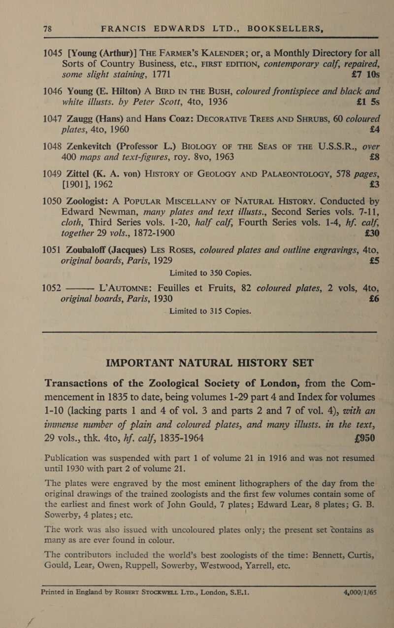  1045 [Young (Arthur)] THE FARMER’S KALENDER; or, a Monthly Directory for all Sorts of Country Business, etc., FIRST EDITION, contemporary calf, repaired, some Slight staining, 1771 £7 10s 1046 Young (E. Hilton) A BirpD IN THE BusH, coloured frontispiece and black and white illusts. by Peter Scott, 4to, 1936 £1 5s 1047 Zaugg (Hans) and Hans Coaz: DECORATIVE TREES AND SHRUBS, 60 coloured plates, 4to, 1960 £4 1048 Zenkevitch (Professor L.) BlioLoGY OF THE SEAS OF THE U.S.S.R., over 400 maps and text-figures, roy. 8vo, 1963 £8 1049 Zittel (K. A. von) History OF GEOLOGY AND PALAEONTOLOGY, 578 pages, [1901], 1962 . £3 1050 Zoologist: A POPULAR MISCELLANY OF NATURAL History. Conducted by Edward Newman, many plates and text illusts., Second Series vols. 7-11, cloth, Third Series vols. 1-20, half calf, Fourth Series vols. 1-4, hf. calf, together 29 vols., 1872-1900 £30 1051 Zoubaloff (Jacques) Les Roses, coloured plates and outline engravings, 4to, original boards, Paris, 1929 Limited to 350 Copies. 1052 L’AUTOMNE: Feuilles et Fruits, 82 coloured plates, 2 vols, 4to, original boards, Paris, 1930 £6 Limited to 315 Copies.  IMPORTANT NATURAL HISTORY SET Transactions of the Zoological Society of London, from the Com- mencement in 1835 to date, being volumes 1-29 part 4 and Index for volumes 1-10 (lacking parts 1 and 4 of vol. 3 and parts 2 and 7 of vol. 4), with an inunense number of plain and coloured plates, and many illusts. in the text, 29 vols., thk. 4to, Af. calf, 1835-1964 £950 Publication was suspended with part 1 of volume 21 in 1916 and was not resumed until 1930 with part 2 of volume 21. The plates were engraved by the most eminent lithographers of the day from the _ original drawings of the trained zoologists and the first few volumes contain some of the earliest and finest work of John Gould, 7 plates; Edward Lear, 8 plates; G. B. Sowerby, 4 plates; etc. The work was also issued with uncoloured plates only; the present set Contains as many as are ever found in colour. The contributors included the world’s best zoologists of the time: Bennett, Curtis, Gould, Lear, Owen, Ruppell, Sowerby, Westwood, Yarrell, etc. Printed in England by ROBERT STOCKWELL L1pD., London, S.E.1. 4,000/1/65