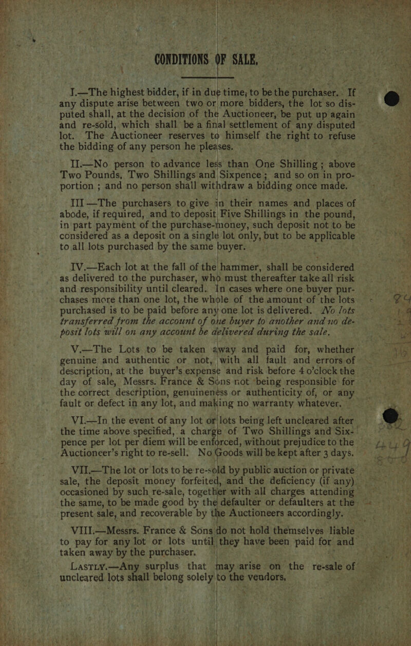   CONDITIONS SAB, oy ar ge  }.—The highest bidder, if in due time; to bg the pathattors : ‘tt , any dispute arise between two or more bidders, the lot so dis- puted shall, at the decision of the Auctioneer, be put up again and re- sold, which shall bea final settlement of any disputed — lot. The Auctioneer reserves to himself the right to ue the bidding of any person he pleases. —  II.—No person to advance less than One Shilling ; ae aha a Two Pounds, Two Shillings and ‘Sixpence; and so on in pro- ee portion ; and no person shall withdraw a bidding once made. Fi 13 Sa III —The purchasers to give i their names and _ places of abode, if required, and to deposit) Five Shillings in the pound, in part payment of the purchase-money, such deposit not to be considered as a deposit on a single lot only, but to be applicable to all lots purchased by the same buyer. IV.—Each lot at the fall of the hammer, shall be ene tevel as delivered to the purchaser, who must thereafter take all risk and responsibility until cleared. In cases where one buyer pur- Seb chases more than one lot, the whole of the amount of the lots - %%&amp; purchased is to be paid before any one lot is delivered. Vo /ots 14 Pi transferred from the account of one buyer to another and no de- See or ‘ posit lots will on any account be delivered during the sale. : mys, V.—The Lots to be taken away and paid for, whether vy genuine and authentic or not, with all fault and errorsof =. ~~ description, at the buyer’s expense and risk before 4 o’clock the i day of sale, Messrs. France &amp; Sons not ‘being responsible for the correct description, genuinen¢ss or authenticity of, or any _ fault or defect in any lot, and making no warranty whatever, ee n VI.—In the event of any lot or|lots being left uncleared after 5 the time above specified, a charg of Two Shillings and Six-— sexe! pence per lot per diem will be enforced, without prejudicetothe _ 4, ), 9 Auctioneer’s right to re-sell. No Goods will be kept after 3 days.  VII.—The lot or lots to be re- ele by public auction or private — sale, the deposit money forfeited, and the deficiency (if any) — occasioned by such re-sale, togettie er with all charges attending ° | the same, to be made good by the defaulter or defaulters at hs! NS is present sale, and recoverable by the Auctioneers accordingly. — VIII.—Messrs. France &amp; Sons i not hold themselves liable «, KS | to pay for any lot or lots until they have been Paid: Sy and — Bar ass taken away by the purchaser, ‘ bee Lastty.—Any surplus that may arise on the re-sale of zh uncleared lots &lt;&lt; belong solely | to the vendors, eS all 