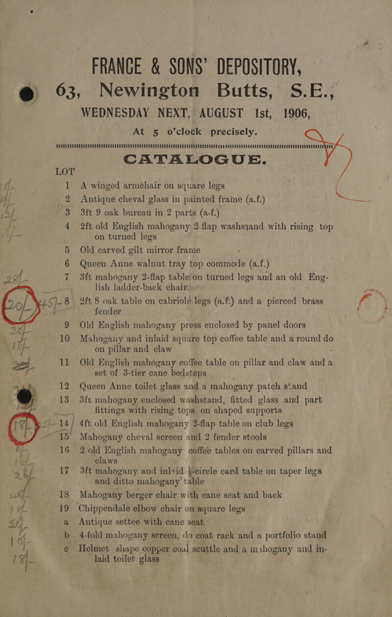 FRANCE &amp; SONS’ DEPOSITORY, @ 63, Newington Butts, S.E., WEDNESDAY NEXT, AUGUST Ist, 1906, At 5 o’clock precisely.  CATALOGUE. LOT | ed, 1 A winged armchair on square legs f Gy 2 Antique cheval glass in painted fraime (a.f.) “Aoi j24. | 3 3ft 9 oak bureau in 2 parts (a-f.) Hy 4 2ft old English mahogany 2-flap washsjand with rising top ro on turned legs Old carved gilt mirror frame Queen Anne walnut tray top commode (a.f.) 3ft mahogany 2 -flap table'on turned legs and an old Eng- lish ladder-back chair 2ft 8 oak table on cabriole legs (a.f.) and a pierced brass &amp; oN fender Old English mahogany press enclosed by panel doors Mahogany and inlaid square top coffee table and a round do on pillar and claw Old English mahogany coffee table on pillar and claw and a set of 3-tier cane bedsteps Queen Anne toilet glass and a mahogany patch stand 3ft mahogany enclosed washstand, fitted glass and part sot fittings with rising tops. on shaped supports 14) 4ft old English mahogany 2-flap table on club legs ‘ ' Mahogany cheval screen and 2 fender stools 2 old English mahogany coffee tables on carved pillars and claws 3ft mahogany and inlvid $-circle card table on ae legs and ditto mahogany table  8} 18 Mahogany berger chair with cane seat and back } of 19 Chippendale elbow chair on square legs 50) a Antique settee with cane seat wa b . 4-fold mahogany screen, do coat rack and a portfolio stand : ¢ Helmet shape copper coal scuttle and a mihogany and in-