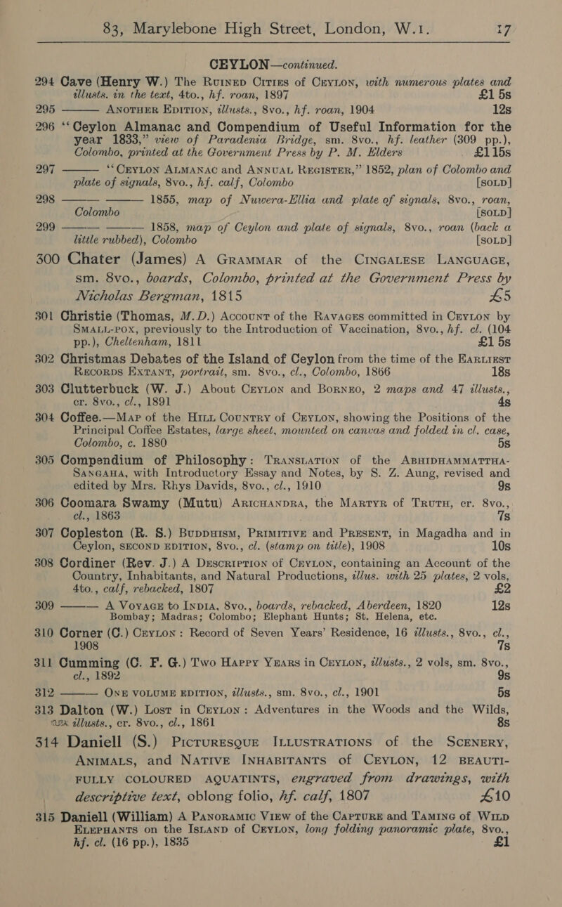 CEYLON —continued. 294 Cave (Henry W.) The Rutnep Crtres of CryLon, with numerous plates and tllusts. in the text, 4to., hf. roan, 1897 £1 5s 295 ANOTHER EpiTi0n, zllusts., 8vo., hf. roan, 1904 12s 296 ‘‘Ceylon Almanac and Compendium of Useful Information for the year 1833,” view of Paradenia Bridge, sm. 8vo., hf. leather (309 pp.),       Colombo, printed at the Government Press by P. M. Elders £115s 297 *“CEYLON ALMANAC and ANNUAL REGISTER,” 1852, plan of Colombo and plate of signals, 8vo., hf. calf, Colombo [SoLD] 298 — — 1855, map of Nuwera-Hllia und plate of signals, 8vo., roan, Colombo [SOLD] 299 _- — 1858, map of Ceylon and plate of signals, 8vo., roan (back a lattle rubbed), Colombo [SoLD } 300 Chater (James) A Grammar of the CINGALESE LANGUAGE, sm. 8vo., boards, Colombo, printed at the Government Press by Nicholas Bergman, 1815 L5 301 Christie (Thomas, M.D.) Account of the RAvAGES committed in CeyLon by SMALL-POX, previously to the Introduction of Vaccination, 8vo., hf. cl. (104 pp.), Cheltenham, 1811 £1 5s 302 Christmas Debates of the Island of Ceylon from the time of the Eariizst Recorps Extant, portrait, sm. 8vo., cl., Colombo, 1866 18s 303 Clutterbuck (W. J.) About Cryton and Bornzo, 2 maps and 47 illusts., cr. 8vo., cl., 1891 4s 304 Coffee.—Mar of the Hitn Country of Cryon, showing the Positions of the Principal Coffee Estates, large sheet, mounted on canvas and folded in cl. case, Colombo, c. 1880 5s 305 Compendium of Philosophy: Transiatton of the ABHIDHAMMATTHA- SanGauHa, with Introductory Essay and Notes, by 8. Z. Aung, revised and edited by Mrs. Rhys Davids, 8vo., cl., 1910 9s 306 Coomara Swamy (Mutu) Aricuanpra, the Martyr of TRuTH, cr. 8vo., cl., 1863 7s 307 Copleston (R. 8.) Buppuism, Primitive and PRESENT, in Magadha and in Ceylon, SECOND EDITION, 8vo., cl. (stamp on tztle), 1908 10s 308 Cordiner (Rev. J.) A Description of CryLon, containing an Account of the Country, Inhabitants, and Natural Productions, sJlus. with 25 plates, 2 vols, 4to., calf, rebacked, 1807 £2 — A Voyaas to InpIA, 8vo., boards, rebacked, Aberdeen, 1820 12s Bombay; Madras; Colombo; Elephant Hunts; St. Helena, etc. 310 Corner (C.) CzyLton: Record of Seven Years’ Residence, 16 ¢lusts., 8vo., cl., 309   1908 7s 311 Cumming (C. F. G.) Two Happy Years in Ceyton, dlusts., 2 vols, sm. 8vo., cl., 1892 9s 312 — ONE VOLUME EDITION, zllusts., sm. 8vo., cl., 1901 5s 313 Dalton (W.) Lost in Ceyton: Adventures in the Woods and the Wilds, azar tllusts., er. 8vo., cl., 1861 8s 314 Daniell (S.) Prcruresgue ILLusTRATIONS of the ScENERY, ANIMALS, and NATIVE INHABITANTS of CEYLON, 12 BEAUTI- FULLY COLOURED AQUATINTS, engraved from drawings, with descriptive text, oblong folio, Af. calf, 1807 #10 315 Daniell (William) A Panoramic View of the Capture and Tamine of Witp ELEPHANTS on the Isitanp of CryLon, long folding panoramic plate, 8vo., hf. cl. (16 pp.), 1835