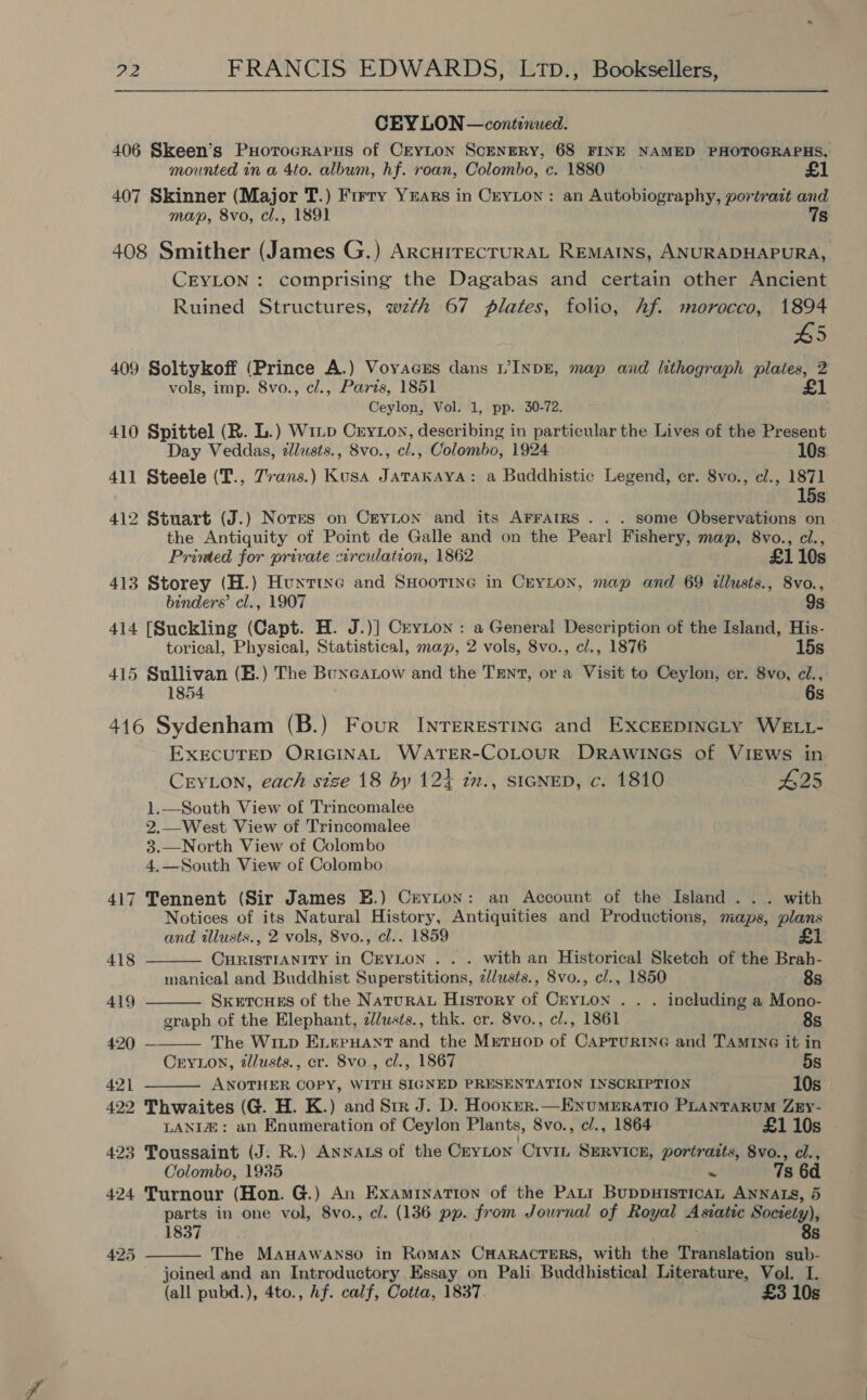 CEYLON — continued. 406 Skeen’s Puorocrarus of CEYLON ScENERY, 68 FINE NAMED PHOTOGRAPHS, mounted in a 4to. album, hf. roan, Colombo, c. 1880 ; 407 Skinner (Major T.) Frrry Years in CryLon: an Autobiography, portrait and map, 8vo, cl., 1891 7s 408 Smither (James G.) ArcuiTECTURAL REMAINS, ANURADHAPURA, CEYLON : comprising the Dagabas and certain other Ancient Ruined Structures, wth 67 plates, folio, Af. morocco, 1894 5 409 Soltykoff (Prince A.) Voyacss dans VINDE, map and lithograph plates, 2 vols, imp. 8vo., cl., Parts, 1851 £1 Ceylon, Vol. 1, pp. 30-72. 410 Spittel (R. L.) Witp Cryton, describing in particular the Lives of the Present Day Veddas, zllusts., 8vo., cl., Colombo, 1924 10s 411 Steele (T., Zvans.) Kusa Jatakaya: a Buddhistic Legend, er. 8vo., cl., 1871 15s 412 Stuart (J.) Notes on Cryzton and its AFrratRs . . . some Observations on the Antiquity of Point de Galle and on the Pearl Fishery, map, 8vo., cl., Printed for private circulation, 1862 £1 10s 413 Storey (H.) Hunxtixe and SHootTine in Crynon, map and 69 illusts., 8vo., binders’ cl., 1907 9s 414 [Suckling (Capt. H. J.)] Cryton : a General Description of the Island, His- torical, Physical, Statistical, map, 2 vols, 8vo., cl., 1876 15s 415 Sullivan (B.) The Buneatow and the TENT, or a Visit to Ceylon, cr. 8vo, ci., 1854 6s 416 Sydenham (B.) Four InrerestiInc and ExcEEDINGLy WELL- EXECUTED ORIGINAL WATER-COLOUR DRAWINGS of VIEWS in CryLon, each size 18 by 12} zn., sicNeD, c. 1810 B25 1.—South View of Trincomalee 2.—West View of Trincomalee 3.—North View of Colombo 4,—South View of Colombo     417 Tennent (Sir James EB.) Ceyton: an Account of the Island... with Notices of its Natural History, Antiquities and Productions, maps, plans and tllusts., 2 vols, 8vo., cl.. 1859 £1 418 CHRISTIANITY in CrYLon .. . with an Historical Sketch of the Brah- manical and Buddhist Superstitions, z//wsts., 8vo., cl., 1850 8s 419 SxetcuEs of the NaturAL History of CryLon . . . including a Mono- graph of the Elephant, 2d/usts., thk. cr. 8vo., cl., 1861 8s 420 — The Wiup EL.erHAnt and the MrtHop of CaprurineG and TAMING it in Cry1Lon, tllusts., er. 8vo., cl., 1867 5s 421 ANOTHER COPY, WITH SIGNED PRESENTATION INSCRIPTION 10s. 422 Thwaites (G. H. K.) and Str J. D. Hookrer.—EnumeEratio PLANTARUM ZEy- LANIZ: an Enumeration of Ceylon Plants, 8vo., cl., 1864 £1 10s 423 Toussaint (J. R.) Annats of the CryLton Civin SERVICE, portraits, 8vo., cl., Colombo, 1935 a 7s 6d 424 Turnour (Hon. G.) An Examination of the Patt BuppuHisticaAL ANNALS, 5 parts in one vol, 8vo., cl. (136 pp. from Journal of Royal Asiatic Society), 1837 8s The MAHAWANSO in RoMAN CHARACTERS, with the Translation sub- joined and an Introductory Essay on Pali Buddhistical Literature, Vol. I. (all pubd.), 4to., Af. calf, Cotta, 1837. £3 10s 425 