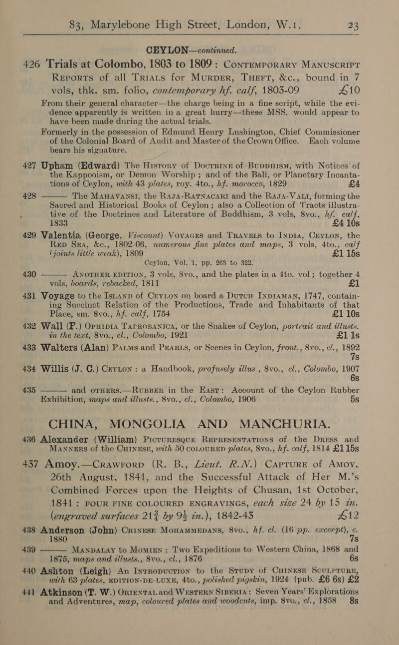 CEY LON—continued. 426 Trials at Colombo, 1803 to 1809 : Conremporary MANUSCRIPT Reports of all Trrats for MURDER, THEFT, &amp;c., bound in 7 vols, thk. sm. folio, contemporary hf. calf, 1803-09 410 From their general character—the charge being in a fine script, while the evi- dence apparently is written in a great hurry—-these MSS. would appear to have been made during the actual trials. Formerly in the possession of Edmund Henry Lushington, Chief Commissioner of the Colonial Board of Audit and Master of the Crown Office. Each volume bears his signature. 427 Upham (Edward) The History of Docrriyz of BuppHISM, with Notices of the Kappooism, or Demon Worship ; and of the Bali, or Planetary Incanta- tions of Ceylon, with 43 plates, roy. 4to., hf. morocco, 1829 The MAHAVANSI, the RAJA-RATNACARI and the Rasa-VALI, forming the Sacred and Historical Books of Ceylon; also a Collection of Tracts illustra- tive of the Doctrines and Literature of Buddhism, 3 vols, 8vo., hf. ca/f, 1833 £4 10s 429 Valentia (George, Viscount) Voyages and TrAvELs to Inp1a, Ceyton, the Rep Sma, &amp;c., 1802-06, nwmerous fine plates and maps, 3 vols, 4to., calf (joints little weak), 1809 £1 15s Ceylon, Vol. 1, pp. 263 to 322. ANOTHER EDITION, 3 vols, 8vo., and the plates in a 4to. vol; together 4 vols, boards, rebacked, 1811 £1 431 Voyage to the IsLanp of CryLon on board a Dutcu Inptaman, 1747, contain- ing Suecinct Relation of the Productions, Trade and Inhabitants of that 428  e 430   Place, sm. 8vo., hf. calf, 1754 £1 10s 432 Wall (F.) Oparpra Tarropanica, or the Snakes of Ceylon, portrait and illusts. an the text, 8vo., cl., Colombo, 1921 £1 1s 433 Walters (Alan) Patms and PrEaRLs, or Scenes in Ceylon, front., 8vo., c/., 1892 7s 434 Willis (J. C.) Cevton : a Handbook, profusely tllus , 8vo., cl., Colombo, 1907 6s 435 and OTHERS.—RvuBBER in the East: Account of the Ceylon Rubber Exhibition, maps and illusts., 8vo., cl., Colombo, 1906 5s CHINA, MONGOLIA AND MANCHURIA. 436 Alexander (William) Picrureseur REPRESENTATIONS of the Dress and Manners of the CuINEsE, with 50 coLOURED plates, 8vo., hf. calf, 1814 £115s 437 Amoy.—Crawrorp (R. B., Zzeut. R.N.) Caprure of Amoy, 26th August, 1841, and the Successful Attack of Her M.’s Combined Forces upon the Heights of Chusan, 1st October, 1841: FOUR FINE COLOURED ENGRAVINGS, each stze 24 by 15 zn.  (engraved surfaces 212% by 94 tn.), 1842-43 #12 438 Anderson (John) Cuinese Monammepans, 8vo., Af. cl. (16 pp. excerpt), - 1880 s 439 Manpanay to Momien : Two Expeditions to Western China, 1868 and 1875, maps and illusts., 8vo., cl., 1876 6s 440 Ashton (Leigh) An Inrropuction to the Strupy of CuINnEsE ScuLrrurs, with 63 plates, EDITION-DE-LUXE, 4to., polished pigskin, 1924 (pub. £6 6s) £2 441 Atkinson (T. W.) OrntextaLiand WESTERN SIBERIA: Seven Years’ Explorations and Adventures, map, coloured plates and woodcuts, imp. 8vo., cl., 1858 8s