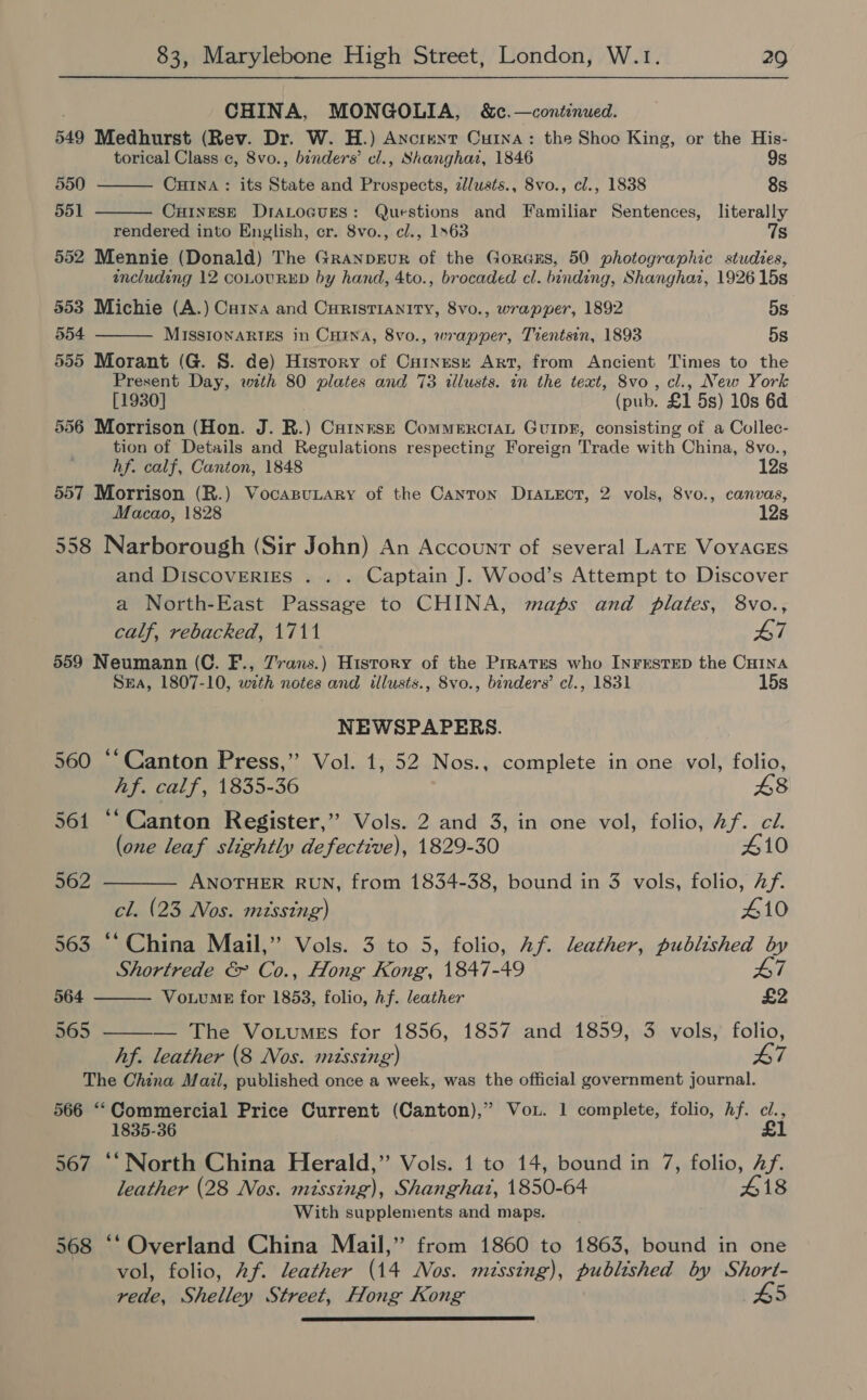 CHINA, MONGOLIA, &amp;c.—continued. 549 Medhurst (Rev. Dr. W. H.) Axcrent Curna: the Shoo King, or the His-   torical Class. c, 8vo., binders’ cl., Shanghar, 1846 9s 550 CHINA: its State and Prospects, zllusts., 8vo., cl., 1838 8s 551 CHINESE DIALOGUES: Questions and Familiar Sentences, literally rendered into Enylish, er. 8vo., cl., 1563 7s 552 Mennie (Donald) The Granpeur of the Goraxs, 50 photographic studies, including 12 coLOURED by hand, 4to., brocaded cl. binding, Shanghaz, 1926 15s 553 Michie (A.) Caina and Curistianity, 8vo., wrapper, 1892 5s 554 MISSIONARIES in CHINA, 8vo., wrapper, Tientsin, 1893 5s 555 Morant (G. S. de) History of Cninese Art, from Ancient Times to the Present Day, with 80 plates and 73 illusts. in the text, 8vo, cl., New York [1930] (pub. £1 5s) 10s 6d 556 Morrison (Hon. J. R.) Catnesz Commenrctan Guin, consisting of a Collec- tion of Details and Regulations respecting Foreign Trade with China, 8vo.,   hf. calf, Canton, 1848 12s 557 Morrison (R.) VocasuLary of the Canton Draectr, 2 vols, 8vo., canvas, Macao, 1828 12s 558 Narborough (Sir John) An Account of several Late VoyAGES and DiscovERIES .. . Captain J. Wood’s Attempt to Discover a North-East Passage to CHINA, maps and plates, 8vo., calf, rebacked, 1711 Li 559 Neumann (C. F., 7rans.) History of the Prrates who InFESsTED the CHINA SEA, 1807-10, with notes and illusts., 8vo., binders’ cl., 1831 15s NEWSPAPERS. 560 ‘‘Canton Press,” Vol. 1, 52 Nos., complete in one vol, folio, hf. calf, 1835-36 48 561 “‘Canton Register,” Vols. 2 and 3, in one vol, folio, Af. ci. (one leaf slightly defective), 1829-30 410 562 ———— ANOTHER RUN, from 1834-38, bound in 3 vols, folio, Af. cl. (23 Nos. mtssing) 410 563 ‘* China Mail,” Vols. 3 to 5, folio, Af. leather, published by Shortrede &amp; Co., Hong Kong, 1847-49 A7 564 VoiumeE for 1853, folio, hf. leather £2 hos = ———_ _ The Votumes for 1856, 1857) and-1859,, 3. vols; folio, hf. leather (8 Nos. missing) L7 The China Mazl, published once a week, was the official government journal. 566 ‘‘Commercial Price Current (Canton),” Vou. 1 complete, folio, Af. a 1835-36 567 ‘‘ North China Herald,” Vols. 1 to 14, bound in 7, folio, Af. leather (28 Nos. missing), Shanghai, 1850-64 418 With supplements and maps. 568 ‘‘ Overland China Mail,” from 1860 to 1863, bound in one vol, folio, Af. leather (14 Nos. missing), published by Short- rede, Shelley Street, Hong Kong #5 