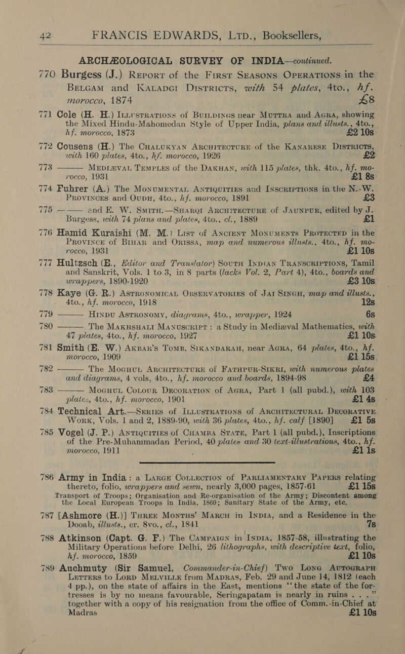  ARCHAOLOGICAL SURVEY OF INDIA—continued. 770 Burgess (J.) Report of the Frrsr SEASONS OPERATIONS in the BELGAM and Kavape1 Disrricrs, wth 54 plates, 4to., hf. morocco, 1874 48 771 Cole (H. H.) Inuvsrratioxs of Burtprnes near Murrra and AGRA, showing the Mixed Hindu-Mahomedan Style of Upper India, plans and illusts., 4to., hf. morocco, 1873 £2 10s 772 Cousens (H.) The Coatukyan ArcuitTectuRE of the KANARESE DISTRICTS, with 160 plates, 4to., hf. morocco, 1926 MEDI@VAL TEMPLES of the DAKHAN, with 115 plates, thk. 4to., hf. mo- rocco, 1931 £1 8s 774 Fuhrer (A.) The MoxnumMentaL ANTIQUITIES and Ixscriprions in the N.-W. PRovinces and Oupu, 4to., hf. morocco, 1891 75 ——— end KE. W. Smitn.—SuHarar ARCHITECTURE of JAUNPUR, edited by J. Burgess, with 74 plans and plates, 4to., cl., 1889 776 Hamid Kuraishi (M. M.) Lisrv of Ancreyr Monuments ProrecreD in the PROVINCE of Briar and Orissa, map and numerous illusts., 4to., hf. mo- rocco, 1931 £1 10s 777 Hultzsch (E., Yditor and Translator) Soutn Ixptan Transcriptions, Tamil and Sanskrit, Vols. 1 to 3, in 8 parts (lacks Vol. 2, Part 4), 4to., boards and     wrappers, 1890-1920 £3 10s 778 Kaye (G. R.) Asrronomrcat OsseRVATORIES of Jar SinGH, map and tllusts., 4to., hf. morocco, 1918 12s 779 Hinpu Astronomy, diayrams, 4to., wrapper, 1924 6s 780 ——— The Makusuatt Manuscript: a Study in Medieval Mathematics, with 47 plates, 4to., hf. morocco, 1927 £1 10s. 781 Smith (EB. W.) Axsar’s Toms, SIKANDARAH, near AGRA, 64 plates, 4to., hf. morocco, 1909 £1 15s. 782 The Mocuut ARCHITECTURE of FATHPUR-SIKRI, with numerous plates and diagrams, 4 vols, 4to., hf. morocco and boards, 1894-98 783 — Mocuut Cotour Decoration of AGRA, Part 1 (all pubd.), with 103 plate:, 4to., hf. morocco, 1901 £1 4s 784 Technical Art.—Serizs of InLustRATIONS of ARCHITECTURAL DECORATIVE Work, Vols. 1 and 2, 1889-90, with 36 plates, 4to., hf. calf [1890] £1 5s 785 Vogel (J. P.) Anriquitres of Cuampa Strate, Part 1 (all pubd.), Inscriptions of the Pre-Muhammadan Period, 40 plates and 30 text-illustrations, 4to., hf. morocco, 1911 £1 1s  786 Army in India: a Larere Con_ection of PARLIAMENTARY PaPeERs relating thereto, folio, wrappers and sewn, nearly 3,000 pages, 1857-61 £1 15s Transport of Troops; Organisation and Re-organisation of the Army; Discontent among the Local European Troops in India, 1860; Sanitary State of the Army, etc. 787 [Ashmore (H.)] Turez Monrus’ Marcu in Inpra, and a Residence in the Dooab, allusts., cr. 8vo., cl., 1841 7s 788 Atkinson (Capt. G. F.) The Camparen in Iypra, 1857-58, illustrating the Military Operations before Delhi, 26 lithographs, with descriptive text, folio, hf. morocco, 1859 £1 10s 789 Auchmuty (Sir Samuel, Commander-in-Chief) Two Lone AvTogRaPH Letrers to Lorp Mrtvitxir from Mapras, Feb. 29 and June 14, 1812 (each 4 pp.), on the state of affairs in the East, mentions “‘the state of the for- tresses is by no means favourable, Seringapatam is nearly in ruins...” together with a copy of his resignation from the office of Comm.-in-Chief at’ Madras £1 10s