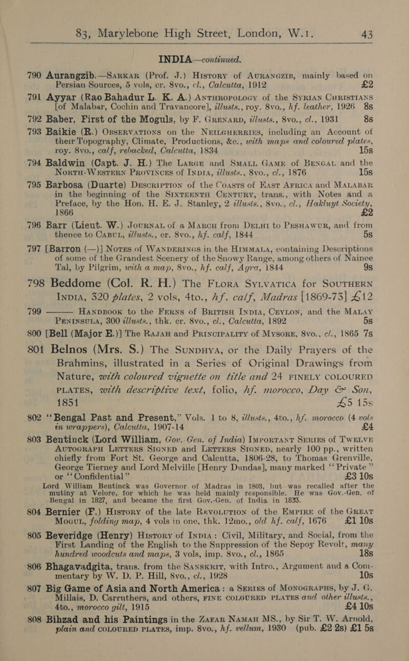 INDIA—continued. 790 Aurangzib.—Sarxar (Prof. J.) History of AURANGzIB, mainly based on Persian Sources, 5 vols, cr. Svo., cl., Calcutta, 1912 £2 791 Ayyar (Rao Bahadur L. K. A.) AnrHropotoey of the SyRIAN CHRISTIANS [of Malabar, Cochin and Travancore], ¢/usts., roy. 8vo., hf. leather, 1926 8s 792 Baber, First of the Moguls, by F. Grenarp, ¢/lusts., 8vo., cl., 1931 8s 793 Baikie (R.) Opservations on the NEILGHERRIES, including an Account of their Topography, Climate, Productions, &amp;c., with maps and coloured plates, roy. 8vo., calf, rebacked, Calcutta, 1834 15s 794 Baldwin (Capt. J. H.) The Larce and Smatt Game of BENGAL and the Nortu-WEstTERN Provinces of Inp1a, dlusts., 8vo., cl., 1876 15s 795 Barbosa (Duarte) Description of the Coasts of East Arrica and MALABAR in the beginning of the SIxTEENTH CrNTURY, trans., with Notes and a Preface, by the Hon. H. E. J. Stanley, 2 zllusts., 8vo., cl., Hakluyt Society, £2 1866 796 Barr (Lieut. W.) Journau of a Marcu from Deiat to PesHawur, and from thence to CaBvt, dlusts., cr. 8vo., hf. calf, 1844 5s 797 [Barron (—)] Notss of WanpDERINGs in the HimMata, containing Descriptions of some of the Grandest Scenery of the Snowy Range, among others of Nainee Tal, by Pilgrim, with a map, 8vo., hf. calf, Agra, 1844 9s 798 Beddome (Col. R. H.) The Frora Sytvatica for SoUTHERN InpIA, 320 plates, 2 vols, 4to., Af. calf, Madras [1869-73] 412 HANDBOOK to the Ferns of BritisH Inp1Ia, CeYLoN, and the MALAY PENINSULA, 300 dllusts., thk. er. Svo., cl., Calcutta, 1892 5s 800 [Bell (Major E.)] The Rasau and Princrearity of Mysorg, 8vo., c/., 1865 7s 801 Belnos (Mrs. S.) The Sunpuya, or the Daily Prayers of the Brahmins, illustrated in a Series of Original Drawings from Nature, wzth coloured vignette on title and 24 FINELY COLOURED PLATES, wth descriptive text, folio, Af. morocco, Day &amp;&amp; Son, 1851 . 45 15s 802 ‘‘Bengal Past and Present,” Vols. 1 to 8, dlusts., 4to., hf. morocco (4 vols tn wrappers), Calcutta, 1907-14 £4 803 Bentinck (Lord William, Gov..Gen. of India) Important SERiES of TWELVE AUTOGRAPH LETTERS SIGNED and LETTERS SIGNED, nearly 100 pp., written chiefly from Fort St. George and Calcutta, 1806-28, to Thomas Grenville, George Tierney and Lord Melville [Henry Dundas], many marked “ Private ” or ‘* Confidential ” £3 10s Lord William Bentinck was Governor of Madras in 1803, but was recalled after the mutiny at Velore, for which he was held mainly responsible. He was Gov.-Gen. of Bengal in 1827, and became the first Gov.-Gen. of India in 1833. 804 Bernier (F.) History of the late RevoLutton of the Emprre of the GREAT Mout, foldiny map, 4 vols in one, thk. 12mo., old hf. calf, 1676 £1 10s 805 Beveridge (Henry) History of Inp1a: Civil, Military, and Social, from the First Landing of the English to the Suppression of the Sepoy Revolt, many 799  hundred woodcuts and maps, 3 vols, imp. 8vo., cl., 1865 18s 806 Bhagavadgita, trans. from the Sanskrit, with Intro., Argument and a Com- mentary by W. D. P. Hill, 8vo., ci., 1928 10s 807 Big Game of Asia and North America: a Serres of Monoerapus, by J. G. ) Millais, D. Carruthers, and others, FINE COLOURED PLATES and other dlusts., 4to., morocco gilt, 1915 £4 10s 808 Bihzad and his Paintings in the Zararn Namau MS., by Sir T. W. Arnold, plain and COLOURED PLATES, imp. 8vo., hf. vellum, 1930 (pub. £2 2s) £1 5s
