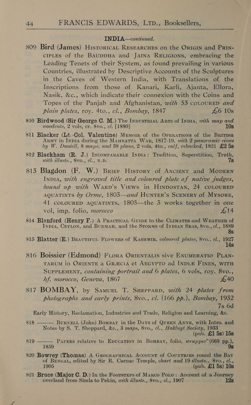 INDIA—continwed. 809 Bird (James) HisroricaL RESEARCHES on the ORIGIN and PRIN- CIPLES of the BAUDDHA and JAINA RELIGIONS, embracing the Leading Tenets of their System, as found prevailing in various Countries, illustrated by Descriptive Accounts of the Sculptures in the Caves of Western India, with Translations of the Inscriptions from those of Kanari, Karli, Ajanta, Ellora, Nasik, &amp;c., which indicate their connexion with the Coins and Topes of the Panjab and Afghanistan, wzth 53 COLOURED and plain plates, roy. 4to., cl., Bombay, 1847 46 10s 810 Birdwood (Sir George C. M.) The Inpusrriat Arts of Inp1A, with map and woodcuts, 2 vols, cr. 8vo., cl. [1880] 10s 811 Blacker (Lt.-Col. Valentine) Mremorr of the Operations of the BririsH Akgmy in Inpra during the MAnratTra War, 1817-19, with 2 panoramic views by W. Daniell, 8 maps, and 38 plans, 2 vols, 4to., calf, rebacked, 1821 £2 5s 812 Blackham (R. J.) IncomparasBie InpIA: Tradition, Superstition, Truth, with wlusts., 8vo., cl., N.D. 7s 813 Blagdon (F. W.) Brier History of ANcieNrT and MopErn INDIA, wth engraved title and coloured plate of native judges, bound up with Warpvb’s Views in HINDOSTAN, 24 COLOURED AQUATINTS by Orme, 1803—and HUNTER’S SCENERY of Mysore, 41 COLOURED aguaTints, 1805—the 3 works together in one vol, imp. folio, 20recco #14 814 Blanford (Henry F.) A PracticaL GuipeE to the Crimates and W#ATHER of Inp1ra, Cryton, and Burman, and the Storms of Inp1An Sxmas, 8vo., c/., 1889 8s 815 Blatter (B.) Beautirun FLrowers of Kasumtr. coloured plates, 8vo., cl., 1927 ; 14s 816 Boissier (Edmond) FLrora ORIENTALIS sive ENUMERATIO PLAN- TARUM in ORIENTE a GRACIA et AEGYPTO ad INDL&amp; FINES, WITH SUPPLEMENT, containing portratt and 6 plates, 6 vols, roy. 8vo., Af. morocco, Geneva, 1867 440 817 BOMBAY, by Samue.t T. SHepparp, wth 24 plates from photographs and early prints, 8vo., cl. (166 pp.), Bombay, 1932 7s 6d Karly History, Reclamation, Industries and Trade, Religion and Learning, &amp;c. 818 BcuRNELL (John) BomBay in the Days of QuEEN ANNE, with Intro. and Notes by 8. T. Sheppard, &amp;c., 3 maps, 8vo., cl., Hakluyt Society, 1933 (pub. £1 5s) 15s PAPERS relative to EpvucatTion in Bompay, folio, wrapper™(669 pp.), 9s   819 820 Bowrey (Thomas) A GrocRaputcaL Account of CounTRizs round the Bay of BENGAL, edited by Sir R. Carnac Temple, chart and 19 tllusts., 8vo., cl., 1905 (pub. £1 5s) 10s 821 Bruce (Major C. D.) In the Foorsrrrs of Marco PoLo: Account of a Journey overland from Simla to Pekin, wth dllusts., 8vo., cl., 1907 12s