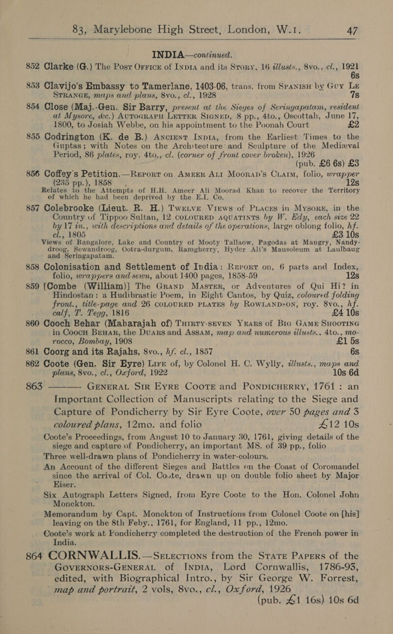  INDIA—continued. 852 Clarke (G.) The Posr Orricr of Inp1A and its Story, 16 dlusts., 8vo., cf., 1921 6s 853 Clavijo’s Embassy to Tamerlane, 1403-06, trans. from Spanisy by Guy Le STRANGE, maps and plans, 8vo., cl., 1928 7s 854 Close (Maj.-Gen. Sir Barry, present at the Sieyes of Seringapatam, resident at Mysore, &amp;c.) AUTOGRAPH LETTER SIGNED, 8 pp., 4to., Oscottah, June 17, | 1800, to Josiah Webbe, on his appointment to the Poonah Court 855 Codrington (K. de B.) Ancient Inpta, from the Earliest Times to the Guptas; with Notes on the Architecture’ and Sculpture of the Medieval Period, 86 plates, roy. 4to,, cl. (corner of front cover broken), 1926 (pub. £6 6s) £3 856 Coffey’s Petition.—Rerrort on AmEeER ALI Mooran’s Cuarim, folio, wrapper (235 pp.), 1858 12s Relates to the Attempts of H.H. Ameer Ali Moorad Khan to recover the Territory ef which he had been deprived by the E.I. Co. 857 Colebrooke (Lieut. R. H.) Twetve Views of Praces in Mysore, in the Country of Tippoo Sultan, 12 coLouRED aquatints by W. Hdy, each size 22 by 17 tn., with descriptions and details of the operations, large oblong folio, hf. cl., 1805 £3 10s Views of Bangalore, Lake and Country of Mooty Tallaow, Pagodas at Maugry, Nandy- droog, Sewandroog, Ootra-durgum, Ramgherry, Hyder Ali’s Mausoleum at Laulbaug and Seringapatam. 858 Colonisation and Settlement of India: Report on, 6 parts and Index, folio, wrappers and sewn, about 1400 pages, 1858-59 12s 859 [Combe (William)] The Granp Master, or Adventures of Qui Hi? in Hindostan : a Hudibrastic Poem, in Eight Cantos, by Quiz, coloured folding front., title-page and 26 COLOURED PLATES by ROWLAND-=ON, roy. 8vo., Af. calf, T. Tegg, 1816 £4 10s 860 Cooch Behar (Maharajah of) Turrty-seven Years of Bia Game SHOOTING in Coocn Beuar, the DuaRS and Assam, map and numerous ilusts., 4to., mo- rocco, Bombay, 1908 £1 5s 861 Coorg and its Rajahs, 8vo., hf. cl., 1857 6s 862 Coote (Gen. Sir Byre) Lire of, by Colonel H. C. Wylly, dlusts., maps and plans, 8vo., cl., Oxford, 1922 10s 6d 863 ———— GENERAL SIR EYRE CooTE and PONDICHERRY, 1761: an Important Collection of Manuscripts relating to the Siege and Capture of Pondicherry by Sir Eyre Coote, over 50 pages and 3 coloured plans, 12mo. and folio 412 10s Coote’s Proceedings, from Angust 10 to January 30, 1761, giving details of the siege and capture of Pondicherry, an important MS. of 39 pp., folio Three well-drawn plans of Pondicherry in water-colours. An Account of the different Sieges and Battles on the Coast of Coromandel since the arrival of Col. Coute, drawn up on double folio sheet by Major Kiser. Six Autograph Letters Signed, from Eyre Coote to the Hon. Colonel John Monckton. Memorandum by Capt. Monckton of Instructions from Colonel Coote on [his] leaving on the 8th Feby., 1761, for England, 11 pp., 12mo. Coote’s work at Pondicherry completed the destruction of the French power in India. 864 CORNWALLIS.—Sevecrions from the Stare Papers of the GOVERNORS-GENERAL of INpIA, Lord Cornwallis, 1786-93, edited, with Biographical Intro., by Sir George W. Forrest, map and portrait, 2 vols, 8vo., cl., Oxford, 1926 (pub. 41 16s) 10s 6d