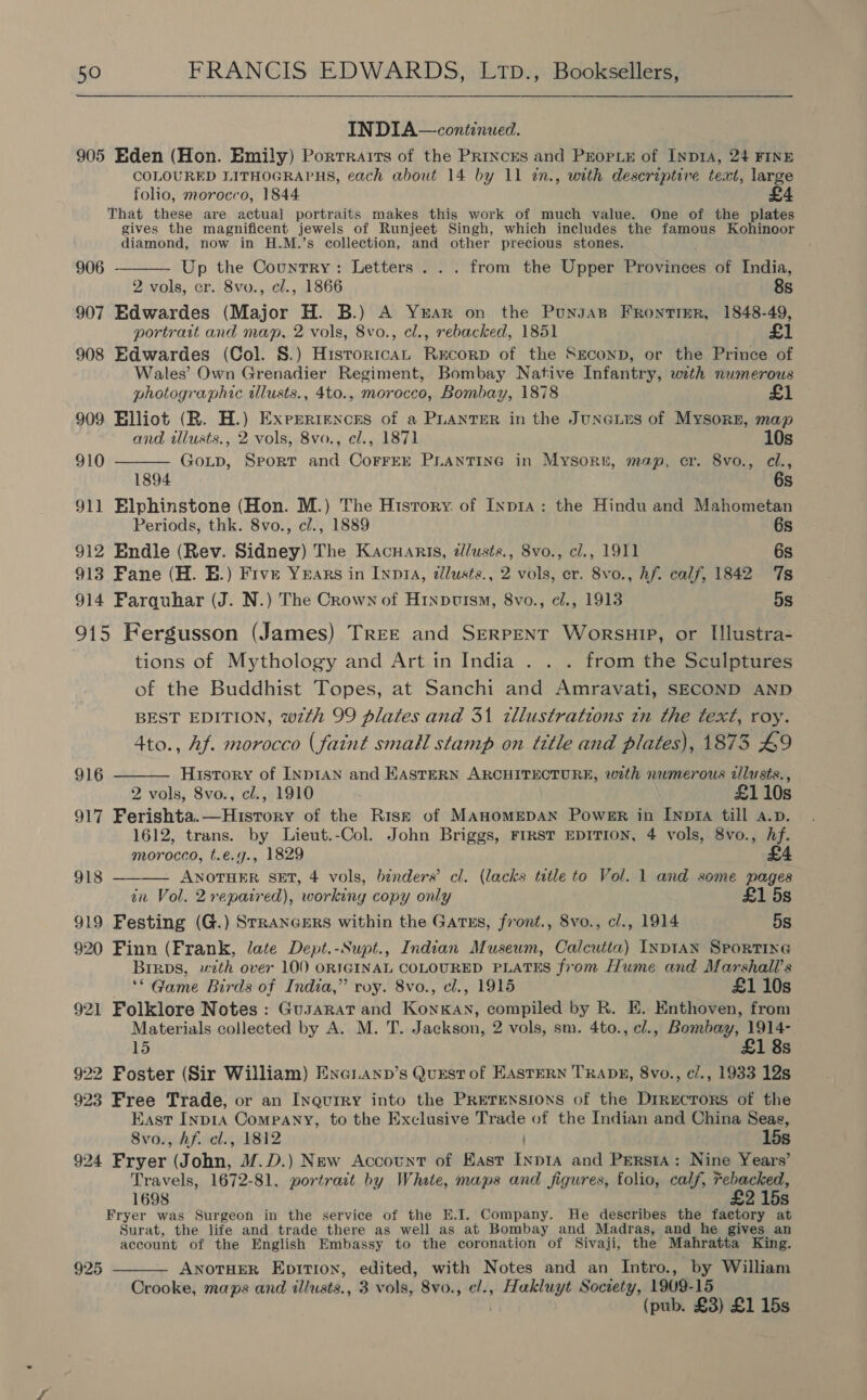  INDIA—conitinued. 905 Eden (Hon. Emily) Porrrairs of the PRincrEs and Propie of Inp1A, 24 FINE COLOURED LITHOGRAPHS, each about 14 by 11 2n., with descriptive text, large folio, morocco, 1844 £4 That these are actual portraits makes this work of much value. One of the plates gives the magnificent jewels of Runjeet Singh, which includes the famous Kohinoor diamond, now in H.M.’s collection, and other precious stones.  906 Up the Country: Letters . . . from the Upper Provinces of India, 2 vols, cr. 8vo., cl., 1866 8s 907 Edwardes (Major H. B.) A Yar on the Punsas Frontier, 1848-49, portrait and map, 2 vols, 8vo., el., rebacked, 1851 £1 908 Edwardes (Col. S.) HistoricaL Recorp of the Sreconp, or the Prince of Wales’ Own Grenadier Regiment, Bombay Native Infantry, with numerous  photographic ilusts., 4to., morocco, Bombay, 1878 £1 909 Elliot (R. H.) Exrrertencnes of a PLANTER in the Juneins of Mysore, map and tllusts., 2 vols, 8vo., el., 1871 10s 910 GoLp, Sport and CorrEE PLANTING in Mysort, map, cr. 8vo., cl., 1894 6s 911 Elphinstone (Hon. M.) The Hisrory. of Inp1a: the Hindu and Mahometan Periods, thk. 8vo., cl., 1889 6s 912 Endle (Rev. Sidney) The Kacuarts, d/usts., 8vo., cl., 1911 6s 913 Fane (H. E.) Five Years in Inna, dllusts., 2 vols, er. 8vo., hf. calf, 1842 Ts 914 Farquhar (J. N.) The Crown of Hinpuism, 8vo., cl., 1913 5s 915 Fergusson (James) TREE and SERPENT WorsuiP, or Illustra- tions of Mythology and Art in India . . . from the Sculptures of the Buddhist Topes, at Sanchi and Amravati, SECOND AND BEST EDITION, wth 99 plates and 31 tllustrations tn the text, roy. 4to., Af. morocco (faint small stamp on title and plates), 1873 £9 History of INpIAN and EASTERN ARCHITECTURE, with numerous zilusts., 2 vols, 8vo., cl., 1910 £110s 917 Ferishta.—Hisrory of the Risk of MAHOMEDAN Power in Inpra till a.p. 1612, trans. by Lieut.-Col. John Briggs, First EDITION, 4 vols, 8vo., Af.  916  morocco, t.e.g., 1829 £4 918 ANOTHER SET, 4 vols, binders’ cl. (lacks title to Vol. 1 and some pages an Vol. 2repaired), workiny copy only £1 5s 919 Festing (G.) STRANGERS within the Gatums, front., 8vo., cl., 1914 5s 920 Finn (Frank, late Dept.-Supt., Indian Museum, Calcutta) INDIAN SPORTING Birps, with over 100 ORIGINAL COLOURED PLATES from Hume and Marshall’s — ‘© Game Birds of India,” roy. 8vo., cl., 1915 £1 10s 921 Folklore Notes: Gusarat and KonKAn, compiled by R. E. Enthoven, from Materials collected by A. M. T. Jackson, 2 vols, sm. 4to., cl., mAnetaen 15 1 8s 922 Foster (Sir William) Ene ianp’s Qurst of EASTERN TRADE, 8vo., c/., 1933 12s 923 Free Trade, or an Inquiry into the Pretrnsroxs of the Drrecrors of the East Inp1A Company, to the Exclusive Trade of the Indian and China Seas, 8vo., Af. el., 1812 15s 924 Fryer (John, @.D.) New Account of Hast Inp1a and Persia: Nine Years’ Travels, 1672-81, portrait by Whate, maps and figures, folio, calf, Febacked, 1698 £2 15s Fryer was Surgeon in the service of the E.I. Company. He describes the faetory at Surat, the life and trade there as well as at Bombay and Madras, and he gives an account of the English Embassy to the coronation of Sivaji, the Mahratta King. ANOTHER Epition, edited, with Notes and an Intro., by William Crooke, maps and illusts., 3 vols, 8vo., cl., Hakluyt Society, 1909-15 (pub. £3) £1 15s 925 
