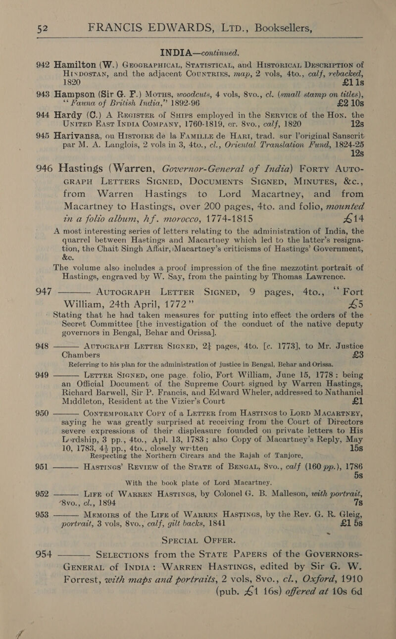    IN DIA—continued. 942 Hamilton (W.) GrocRAPHICAL, STATISTICAL, and H1stToricAL DESCRIPTION of Htxpostan, and the adjacent Countriks, map, 2 vols, 4to., calf, rebacked, 1820 £1i1s 943 Hampson (Sir G. F.) Morus, woodcuts, 4 vols, 8vo., cl. (small stamp on titles), ‘** Fauna of British India,”’ 1892-96 £2 10s 944 Hardy (C.) A Recister of Sures employed in the Service of the Hon. the Unitep East Inpia Company, 1760-1819, cr. 8vo., calf, 1820 12s 945 Harivansa, ou Hisrorre de la FAMILLE de Hart, trad. sur loriginal Sanscrit par M. A. Langlois, 2 vols in 3, 4to., e/., Orzental Translation Fund, 1824-25 12s 946 Hastings (Warren, Governor-General of India) Forty AutTo- GRAPH LETTERS SIGNED, DOCUMENTS SIGNED, MINUTES, &amp;c., from Warren Hastings to Lord Macartney, and from Macartney to Hastings, over 200 pages, 4to. and folio, mounted in a folto album, hf. morocco, 1774-1815 #14 A most interesting series of letters relating to the administration of India, the quarrel between Hastings and Macartney which led to the latter’s resigna- tion, the Chait Singh Affair, Macartney’s criticisms of Hastings’ Government, &amp;e. The volume also includes a proof impression of the fine mezzotint portrait of Hastings, engraved by W. Say, from the painting by Thomas Lawrence. 947 ———— AvTrocrapH LETTER SIGNED, 9 pages, 4to., Fort William, 24th April, 1772” L5 ' Stating that he had taken measures for putting into effect the orders of the ~ Secret Committee [the investigation of the conduct of the native deputy governors in Bengal, Behar and Orissa].  948 AUTUGRAPH LETTER SIGNED, 24 pages, 4to. [c. 1773], to Mr. Justice Chambers £ Referring to his plan for the administration of justice in Bengal, Behar and Orissa. LETTER SIGNED, one page, folio, Fort William, June 15, 1778: being an Official Document of the Supreme Court signed by Warren Hastings, Richard Barwell, Sir P. Francis, and Edward Wheler, addressed to Nathaniel Middleton, Resident at the Vizier’s Court £1 ConTEMPORARY Copy of a LetreR from Hastings to LORD MACARTNEY, saying he was greatly surprised at receiving from the Court of Directors severe expressions of their displeasure founded on private letters to His Lordship, 3 pp., 4to., Apl. 13, 1783; also Copy of Macartney’s Reply, May 10, 1783, 44 pp., 4to., closely written 15s Respecting the Northern Cirears and the Rajah of Tanjore, Hastines’ Revirw of the Starr of Beneat, 8vo., calf (160 pp.), 1786 5s  949 950  951  With the book plate of Lord Macartney. LirE of Warren Hastines, by Colonel G. B. Malleson, with portrait, “8vo., cl., 1894 7s Memoirs of the Lire of WarrEN Hastines, by the Rev. G. R. Gleig, portrait, 3 vols, 8vo., calf, gilt backs, 1841 £1 5s 952  953  ~ SPECIAL OFFER. 954 ——_—- SeLecTions from the STATE PAPERS of the GOVERNORS- GENERAL of INDIA: WARREN HASTINGS, edited by Sir G. W. Forrest, wth maps and portratts, 2 vols, 8vo., cl., Oxford, 1910 (pub. 41 16s) offered at 10s 6d