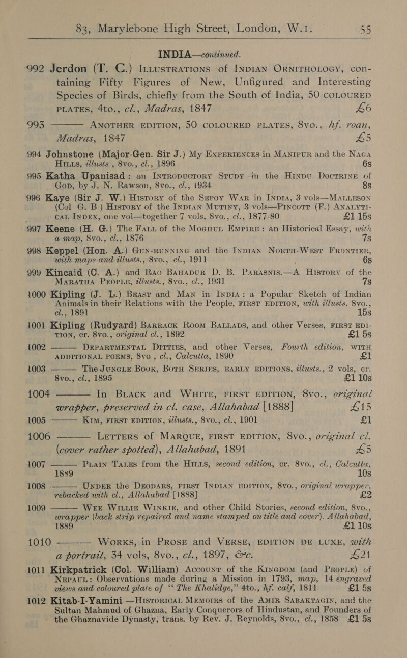  INDIA—continwed. 992 Jerdon (T. C.) Intusrrations of InpIAN ORNITHOLOGY, con- taining Fifty Figures of New, Unfigured and Interesting Species of Birds, chiefly from the South of India, 50 coLOURED PLATES, 4to., cl., Madras, 1847 £6 993 ——— ANOTHER EDITION, 50 COLOURED PLATES, 8vo., Af. roan, Madras, 1847 #5 994 Johnstone (Major-Gen. Sir J.) My Exprrrencns in MAnieur and the Naea HI1s, 2lusts., 8vo., cl., 1896 6s 995 Katha Upanisad: an Intropucrory Srupy in the Hinpu Docrrine of Gop, by J. N. Rawson, 8vo., cl., 1934 8s 996 Kaye (Sir J. W.) History of the Sepoy War in Inp1a, 3 vols—MALLESON (Col G. B ) History of the INprAN Motixy, 3 vols—Pincorr (F.) ANALyTI- ca InpEx, one vol—together 7 vols, 8vo., c/., 1877-80 £1 15s 997 Keene (H. G.) The Fauu of the Mocuut Empire: an Historical Essay, with a map, 8vo., cl., 1876 78 998 Keppel (Hon. A.) Gux-runnine and the Inpran Nortu-West FRontikEr, urth maps and illusts., 8vo., cl., 1911 6s 999 Kincaid (C. A.) and Rao Banapur D. B. Parasnts. eas History of the MaratHa Prop Le, tlusts., 8vo., cl., 1931 7s 1000 Kipling (J. L.) Beast and Maw in Inp1A: a Popular Sketch of Indian Animals in their Relations with the People, FIRST EDITION, wzth zllusts. 8vo.,         cl., 1891 15s 1001 Kipling (Rudyard) Barrack Room Batuaps, and other Verses, FIRST EDT- TION, cr. 8vo., orzgznal cl., 1892 £1 5s 1002 DEPARTMENTAL Ditties, and other Verses, Fourth edition, with ADDITIONAL POEMS, 8vo, cl., Calcutta, 1890 1003 The JuNGLE Book, Both SERINS, EARLY EDITIONS, dlusts., 2 vols, cr. 8vo., cl., 1895 £1 10s 1004 ———— In Brack and WHITE, FIRST EDITION, 8vo., original wrapper, preserved in cl. case, Allahabad [1888] 415 1005 - KtM, FIRST EDITION, zlusts., 8vo., cl., 1901 £1 1006 — LETTERS of MARQUE, FIRST EDITION, 8vo., orzgznal cl. (cover rather spotted), Allahabad, 1891 45 1007 Puan Tanes from the Hrits, second edition, cr. 8vo., el., Calcutta, 1889 | 10s 1008 - Unper the DrEopARS, FIRST INDIAN EDITION, 8v0., orginal wrapper, rebacked with cl., Allahabad T1888] Bs 1009 — WEE WILLIE WINKIE, and other Child Stories, second edition, 8vo., wrapper (back strip repaired and name stamped on title and cover). Allahabad, 1889 £1 10s 1010 — Works, in PROSE and VERSE, EDITION DE LUXE, wth a portrait, 34 vols, 8vo., cl., 1897, &amp;c. G21 1011 Kirkpatrick (Col. William) Account of the Kixepom (and Pxropie) of ~ Nepav.: Observations made during a Mission in 1793, map, 14 engraved views and coloured plate of *‘ The Khalidge,” 4to., hf. calf, 1811 £1 5s 1012 Kitab-I-Yamini —Hisrorican Mrmuorrs of the Amir SABAKTAGIN, and the Sultan Mahmud of Ghazna, Early Conquerors of Hindustan, and Founders of the Ghaznavide Dynasty, trans. by Rev. J. Reynolds, 8vo., c/., 1858 £1 5s