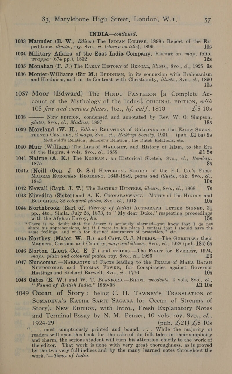  INDIA—continued. 1033 Maunder (EB. W., Hditor) The Inp1an Ecuirsz, 1898: Report of the Ex- peditions, zlusts., roy. 8vo., cl. (stamp on title), 1899 10s 1034 Military Affairs of the East India Company, Rerorr on, map, folio, wrapper (674 pp.), 1832 12s 1035 Monahan (F. J.) The Earty Hisrory of BEenGat, dllusts., 8vo , cl., 1925 9s 1036 Monier-Williams (Sir M.) Buppuism, in its connexion with Brahmanism and Hinduism, and in its Contrast with Christianity, 7z//wsts., 8vo., cl., 1890 10s 1037 Moor (Edward) The Hinpu Pantrueon [a Complete Ac- count of the Mythology of the Indus]; orIGINAL EDITION, w7th  105 fine and curious plates, 4to., hf. calf, 1810 45 10s 1038 NEw EDITION, condensed and annotated by Rev. W. O. Simpson, plates, 8vo., cl., Madras, 1897 18s 1039 Moreland (W. H., Zditov) ReLationxs of Gotconpa in the Earniy SEVEN- TEENTH CENTURY, 2 maps, 8vo., cl., Hakluyt Society, 1931 (pub. £1 5s) 9s Methwold’s Relation ; Schorer’s Relation; the Dutch Relations, etc. 1040 Muir (William) The Lire of Manomert, and History of Islam, to the Era of the Hegira, 4 vols, 8vo., cl., 1858 £1 5s 1041 Nairne (A. K.) The Konkan: an Historical Sketch, 8vo., ¢/., Bombay. 1875 8s 10414 [Neill (Gen. J. G. S.)] Histortcan Recorp of the E.I. Co.’s First MaprAS HUROPEAN REGIMENT, 1645-1842, plans and allusts., thk. 8vo., cl., 1843 10s 1042 Newall (Capt. J. T.) The Eastern Hunters, dllusts., 8vo., cl., 1866 7s 1043 Nivedita (Sister) and A. K. Coomaraswamy.—Myrtus of the Hinpvus and Buppuists, 32 coloured plates, 8vo., cl., 1913 10s 1044 Northbrook (Barl of, Viceroy of India) AutroGRAPH LETTER SIGNED, 34 pp., 4to., Simla, July 28, 1873, to ‘‘ My dear Duke,” respecting proceedings with the Afghan Envoy, &amp;c. 15s “There is no doubt that the Ameer is seriously alarmed—you know that I do not share his apprehensions, but if I were in his place I confess that I should have the same feelings, and wish for distinct assurances of protection,”’ etc. 1045 Northey (Major W. B.) and Cart. C. J. Morris.—The Gurxuas: their Manners, Customs and Country, map and illusts., 8vo., cl., 1928 (pub. 18s) 6s 1046 Norton (Lieut.-Col. E. F.) and orners.—The Ficut for Everest, 1924, maps, plain and coloured plates, roy. 8vo., cl., 1925 £3 1047 Nuncomar.—NarratTive of Facts leading to the TrRrats of Mana RaJAH NunpocomarR and THomAs Fowkk, for Conspiracies against Governor Hastings and Richard Barwell, 8vo., c/., 1776 10s 1048 Oates (BE. W.) and W. T. Bianrorp.—Brrps, woodcuts, 4 vols, 8vo., cl., ** Fauna of British India,” 1889-98 £1 10s 1049 Ocean of Story: being C. H. Tawney’s Transration of SomapDEva’s Katua Sarir Sacara (or Ocean of Streams of Story), New Epirion, with Intro., Fresh Explanatory Notes and Terminal Essay by N. M. Penzer, 10 vols, roy. 8vo., ci., 1924-29 (pub. £21) £5 10s . . most sumptuously printed and bound. ... While the majority of readers will open this book for the sake of its folk tales in their simplicity and charm, the serious student will turn his attention chiefly to the work of the editor. That work is done with very great thoroughness, as is proved by the two very full indices and by the many learned notes throughout the work.” — Times of India. ce .