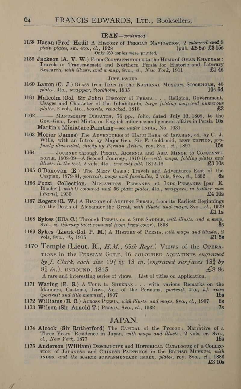   IRAN — continued. 1158 Hasan (Prof. Hadi) A History of Prerstan Navicatron, 2 coloured and 9 plain plates, sm. 4to., cl., 1928 (pub. £5 5s) £3 15s Only 250 copies were printed. 1159 Jackson (A. V. W.) From ConstantinoriE to the Home of OmMaR KHAYYAM : Travels in Transcaucasia and Northern Persia for Historic and Literary — Research, with illusts. and a map, 8vo., cl., New York, 1911 £1 4s JUST ISSUED. 1160 Lamm (C. J.) Grass from Iran in the Navtosilt Museum, StockHoLM, 48 plates, 4to., wrapper, Stockholm, 1935 10s 6d 1161 Malcolm (Col. Sir John) History of Persia . . . Religion, Government, Usages and Character of the Inhabitants, large folding map and numerous plates, 2 vols, 4to., boards, rebacked, 1816 — Mudaeaeree Dispatcu, 76 pp., folio, dated July 10, 1808, to the Gov.-Gen., Lord Minto, on English influence and general affairs in Persia 10s Martin’s Miniature Painting—see under Inpta, No. 1081. 1163 Morier (James) The Apventurses of Hagst Basa of Ispanan, ed. by C. J. Wills, with an Intro. by Major- Gen. Sir F. Goldsmid, BEST EDITION, pro- fusely tllusirated, chiefly by Persian Artists, roy. 8vo., cl., 1897 15s 1164 ——— Journey through Prersta, AkmENnIA and Asta Minor to Constanti- NOPLE, 1808-09—A Second Journey, 1810-16—with maps, folding plates and allusts. an the text, 2 vols, 4to., tree calf gilt, 1812-18 £3 10s 1165 O’Donovan (E.) The ee Oasis: Travels and Adventures East of the Caspian, 1879-81, portrait, maps and facsimiles, 2 vols, 8vo., cl., 1882 6s 1166 Pozzi Collection.—Miniarurrs Perrsanes et Inpo-Pmrsanus [par E. Blochet], with 9 coloured and. 56 plain plates, 4to., wrappers, in leather case [ Paris], 1930 £4 10s 1167 Rogers (R. W.) A Hisrory of Anctent Persia, from its Earliest Beginnings to the Death of Alexander the Great, with dllusts. and maps, 8vo., cl., 1929 £1 1s 1168 Sykes (Ella C.) Through Persra on a Smpe-SapDLE, with illusts. and a map, 8vo., cl. (library label removed from front cover), 1898 8s 1169 Sykes (Lieut.-Col. P. M.) A History of Persia, with maps and tllusts., 2 vols, 8vo., clr, 1915 £1 5s 1170 Temple (Lieut. R., 4.17, 65¢h Regt.) Views of the OpERa- TIONS in the PERSIAN GULF, 16 COLOURED AQUATINTS engraved by J. Clark, each size 19% by 13 in. (engraved surfaces 13% by 1162  84 zn.), UNBOUND, 1813 48 8s A rare and interesting series of views. List of titles on application. 1171 Waring (HE. 8.) A Tour to SHepraz... with various Remarks on the Manners, Customs, Laws, &amp;c., of the Persians, portrazt, 4to., hf. roan (portrait and title mounted), 1807 15s 1172 Williams (EH. C.) Across Persia, with cllusts. and maps, 8vo., cl., 1907 6s 1173 Wilson (Sir Arnold T.) Persia, 8vo., c/., 1932 Ts JAPAN. 1174 Alcock (Sir Rutherford) The Carrrat of the Tycoon: Narrative of a Three Years’ Residence in Japan, with maps and illusts., 2 vols, er. 8vo., cl., New York, 1877 15s 1175 Anderson (William) DrescriprivE and HistoricaL CATALOGUE of a CoLLEc- TION of JAPANESE and CHINESE PAINTINGS in the British MtsEum, with INDEX and the SCARCE SUPPLEMENTARY INDEX, plates, roy. 8vo., cl., 1886 £3 10s