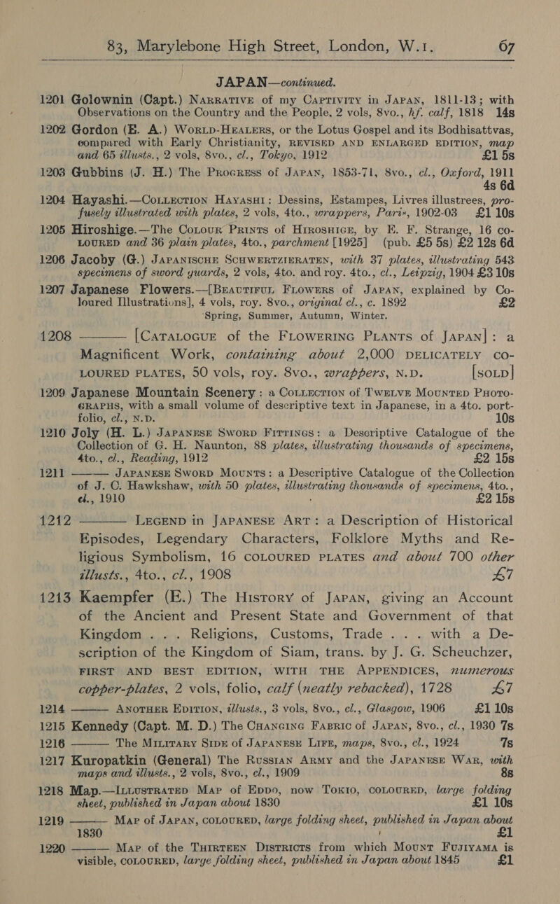 JAPAN —continued. 1201 Golownin (Capt.) Narrative of my Caprivity in JAPAN, 1811-13; with Observations on the Country and the People, 2 vols, 8vo., Af. calf, 1818 14s 1202 Gordon (EB. A.) Worip-Heaters, or the Lotus Gospel and its Bodhisattvas, compared with Early Christianity, REVISED AND ENLARGED EDITION, map and 65 illusts., 2 vols, 8vo., cl., Tokyo, 1912 £1 5s 1203 Gubbins (J. H.) The Procress of Japan, 1853-71, 8vo., cl., Oxford, 1911 4s 6d 1204 Hayashi.—Cotiection Hayasuti: Dessins, Estampes, Livres illustrees, pro- fusely illustrated with plates, 2 vols, 4to., wrappers, Pari«, 1902-03 £110s 1205 Hiroshige.—The Cotour Prints of Hrrosuicr, by E. F. Strange, 16 co- LOURED and 36 plain plates, 4to., parchment [1925] (pub. £5 5s) £2 12s 6d 1206 Jacoby (G.) JAPANISCHE SCHWERTZIERATEN, with 37 plates, illustrating 543 specimens of sword yuards, 2 vols, 4to. and roy. 4to., cl., Letpzig, 1904 £3 10s 1207 Japanese Flowers.—[Bravutirut FiLowsrs of JAPAN, explained by Co- loured Illustrativns], 4 vols, roy. 8vo., orzgznal cl., c. 1892 £ ‘Spring, Summer, Autumn, Winter. 1208 ———— [CarTaLocuE of the FLowerinc Pants of Japan|: a Magnificent Work, containing about 2,000 DELICATELY Co- LOURED PLATES, 50 vols, roy. 8vo., wrappers, N.D. [sotp| 1209 Japanese Mountain Scenery : a Cotiection of TwetvE Mountep Pxoro- €RAPHS, with a small volume of descriptive text in Japanese, in a 4to. port- folio, cl., N.D. 10s 1210 Joly (H. L.) Japanese Sworp Firrines: a Descriptive Catalogue of the Collection of G. H. Naunton, 88 plates, alustrating thousands of specimens, 4to., cl., Reading, 1912 £2 15s 1211 ——— JAPANESE SworpD Mounts: a Descriptive Catalogue of the Collection of J. C. Hawkshaw, with 50 plates, allustrating thousands of specimens, 4to., ef.4 1910 £2 15s 1212 ————- LEGEND in JAPANESE ART: a Description of Historical Episodes, Legendary Characters, Folklore Myths and Re- ligious Symbolism, 16 COLOURED PLATES and about 700 other tllusts., 4to., cl., 1908 47 1213 Kaempfer (E.) The History of Japan, giving an Account of the Ancient and Present State and Government of that Kingdom . . . Religions, Customs, Trade . . . with a De- scription of the Kingdom of Siam, trans. by J. G. Scheuchzer, FIRST AND BEST EDITION, WITH THE APPENDICES, numerous copper-plates, 2 vols, folio, calf (neatly rebacked), 1728 47 1214 ANOTHER EpitIon, tdlusts., 3 vols, 8vo., cl., Glasgow, 1906 £1 10s 1215 Kennedy (Capt. M. D.) The Caancine Fasric of Japan, 8vo., cl., 1930 7s 12186 The Miuirary Sripk of JAPANESE LIFE, maps, 8vo., cl., 1924 Ts 1217 Kuropatkin (General) The Russtan Army and the JAPANESE Wak, with maps and illusts., 2 vols, 8vo., cl., 1909 8s 1218 Map.—I.uustratep Map of Eppo, now Tokio, COLOURED, large folding sheet, published in Japan about 1830 £1 10s Map of JAPAN, COLOURED, large folding sheet, published in Japan about   1219  1830 — Map of the TurrTeEN Districts from which Mount FuJtyaMa is visible, COLOURED, large folding sheet, published in Japan about 1845 £1  1220