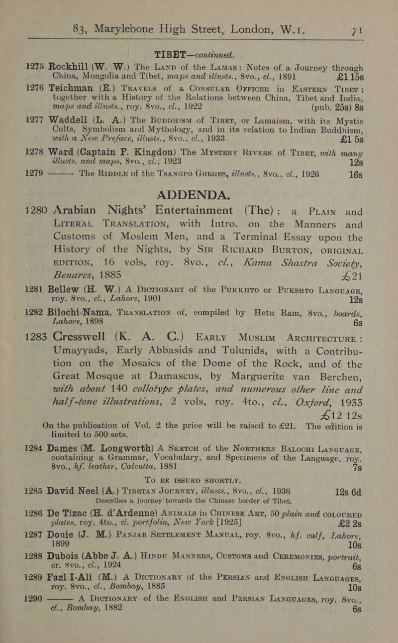  TIBET—continued. 1275 Rockhill (W. W.) The Layp of the Lamas: Notes of a Journey through China, Mongolia and Tibet, maps and tllusts., 8vo., cl., 1891 £115s 1276 Teichman (E.) Travers of a ConsuLaR OrriceR in EaAsTerN Tiper; together with a History of the Relations between China, Tibet and India, maps and illusts., roy. Svo., cl., 1922 (pub. 25s) 8s 1277 Waddell (L. A.) The Buppuism of Trier, or Lamaism, with its Mystic Cults, Symbolism and Mythology, and in its relation to Indian Buddhism,  with a New Preface, illusis., 8vo., cl., 1933 £1 5s 1278 Ward (Captain F. Kingdon) The Mystery Rivers of Tiser, with many illusis. and maps, 8vo., cl., 1923 12s 1279 — The Rippzz of the Tsanero Gores, alusts., 8vo., cl., 1926 16s ADDENDA. 1280 Arabian Nights’ Entertainment (The): a Pram and LITERAL TRANSLATION, with Intro. on the Manners and Customs of Moslem Men, and a Terminal Essay upon the History of the Nights, by Srr RIcHARD BURTON, ORIGINAL EDITION, 16 vols, roy. 8vo., cl, Kama Shastra Soczety, Benares, 1885 #21 1281 Bellew (H. W.) A Dictionary of the PuxKuto or PuKsuto LANGUAGE, roy. 8vo., cl., Lahore, 1901 12s 1282 Bilochi-Nama, Trays.ation of, compiled by Hetu Ram, 8vo., boards, Lahore, 1898 6s 1283 Cresswell (K. A. C.) Earty Mustim ARCHITECTURE : Umayyads, Early Abbasids and Tulunids, with a Contribu- tion on the Mosaics of the Dome of the Rock, and of the Great Mosque at Damascus, by Marguerite van _ Berchen, with about 140 collotype plates, and numerous other line and half-tone zllustratzons, 2 vols, roy. 4to., cl., Oxford, 1933 | 412 12s On the publication of Vol. 2 the price will be raised to £21. The edition is limited to 500 sets. 1284 Dames (M. Longworth) A Sxkercu of the NorruErRn Batocui Lancuacn, containing a Grammar, Vocabulary, and Specimens of the Language, roy. 8vo., hf. leather, Calcutta, 1881 qs To BE ISSUED SHORTLY. 1285 David Neel (A.) Trpetan JouRNEY, tllusts., 8vo., cl., 1936 12s 6a Describes a journey towards the Chinese border of Tibet. 1286 De Tizac (H. d’Ardenne) AnimALs in CHINESE ArT, 50 plain and coLouRED plates, roy. 4to., el. portfolio, New York [1925] £2 2s 1287 Douie (J. M.) Pansas Serruement Manvat, roy. 8vo., hf. calf, Lahore, 1899 10s 1288 Dubois (Abbe J. A.) Hinpu Manners, Customs and CzrEmontns, portrait, er. 8vo., cl., 1924 6s 1289 Fazl-I-Ali (M.) A Dicrionary of the Perstan and Enenisn Lanevaces, roy. 8vo., cl., Bombay, 1885 10s 1290  A Dictionary of the EnerisH and Perstan Lan@uagss, roy. 8vo., cl., Bombay, 1882 : 6s