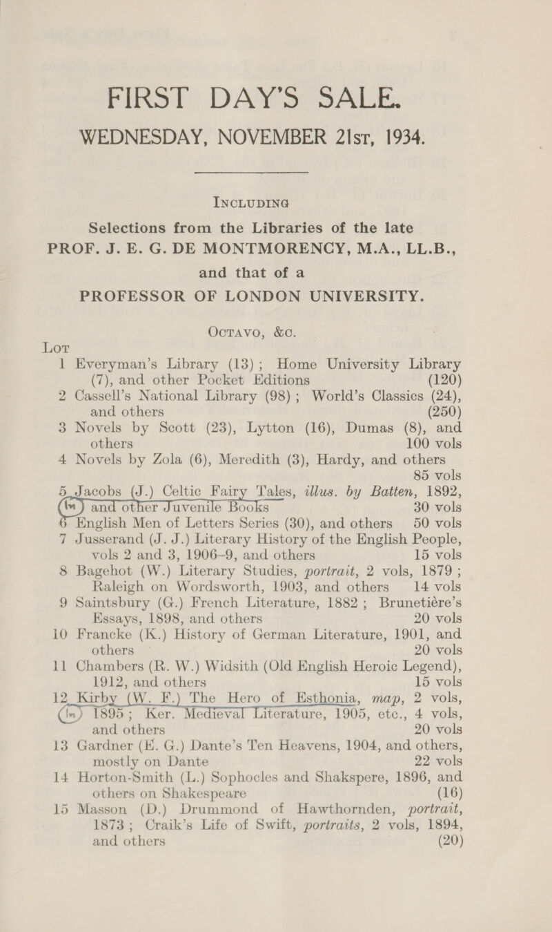 FIRST DAY S0°SALE, WEDNESDAY, NOVEMBER 2lsr, 1934. INCLUDING Selections from the Libraries of the late PROF, J. E. G. DE MONTMORENCY, M-AS‘LL.B.., and that of a PROFESSOR OF LONDON UNIVERSITY. Octavo, &amp;o. Lot 1 Everyman’s Library (13); Home University Library (7), and other Pocket Editions (120) 2 Cassell’s National Library (98); World’s Classics (24), and others (250) 3 Novels by Scott (23), Lytton (16), Dumas (8), and others 100 vols 4 Novels by Zola (6), Meredith (8), Hardy, and others 85 vols 5 Jacobs (J.) Celtic Fairy Tales, illus. by Batten, 1892, and other Juvenile Books 30 vols English Men of Letters Series (30), and others 50 vols 7 Jusserand (J. J.) Literary History of the English People, vols 2 and 3, 1906—9, and others 15 vols 8 Bagehot (W.) Literary Studies, portrait, 2 vols, 1879 ; Raleigh on Wordsworth, 1903, and others 14 vols 9 Saintsbury (G.) French Literature, 1882 ; Brunetiére’s    Kssays, 1898, and others 20 vols 10 Francke (K.) History of German Literature, 1901, and others — 20 vols 11 Chambers (R. W.) Widsith (Old English Heroic Legend), 1912, and others 15 vols 12_ Kirby (W. F.) The Hero of Esthonia, map, 2 vols, ) 1895; Ker. Medieval Literature, 1905, etc., 4 vols, and others 20 vols 13 Gardner (EK. G.) Dante’s Ten Heavens, 1904, and others, mostly on Dante 22 vols 14 Horton-Smith (L.) Sophocles and Shakspere, 1896, and others on Shakespeare (16) 15 Masson (D.) Drummond of Hawthornden, portrait, 1873; Craik’s Life of Swift, portraits, 2 vols, 1894, and others (20)