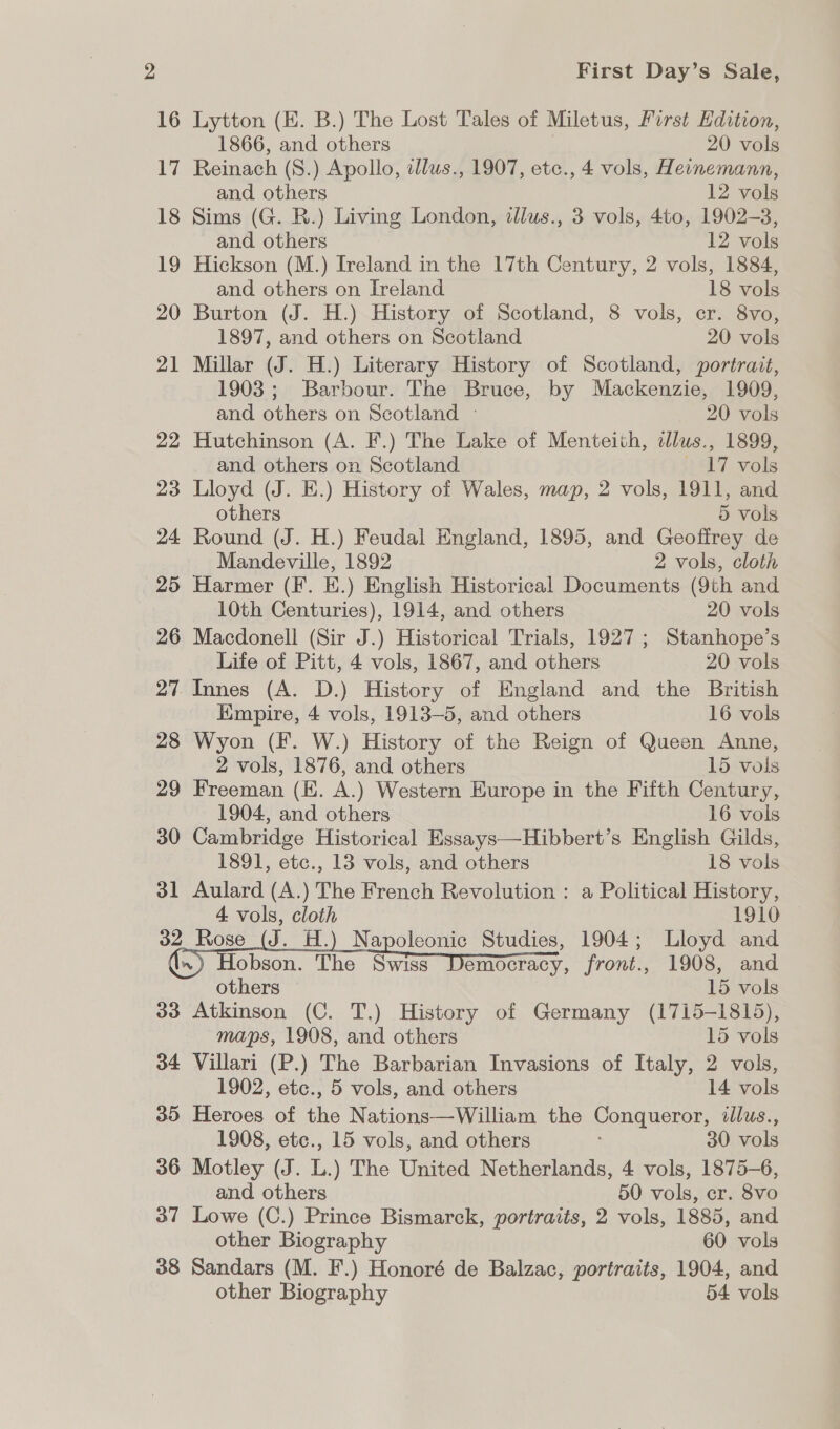 16 Lytton (E. B.) The Lost Tales of Miletus, First Edition, 1866, and others 20 vols 17 Reinach (S.) Apollo, dlus., 1907, etc., 4 vols, Heinemann, and. others 12 vols 18 Sims (G. R.) Living London, dllus., 3 vols, 4to, 1902-3, and others | 12 vols 19 Hickson (M.) Ireland in the 17th Century, 2 vols, 1884, and others on Ireland 18 vols 20 Burton (J. H.) History of Scotland, 8 vols, cr. 8vo, 1897, and others on Scotland 20 vols 21 Millar (J. H.) Literary History of Scotland, portrait, 1903; Barbour. The Bruce, by Mackenzie, 1909, and others on Scotland - 20 vols 22 Hutchinson (A. F.) The Lake of Menteith, illus., 1899, and others on Scotland aly.vols 23 Lloyd (J. E.) History of Wales, map, 2 vols, 1911, and others 5 vols 24 Round (J. H.) Feudal England, 1895, and Geoffrey de Mandeville, 1892 2 vols, cloth 25 Harmer (F. E.) English Historical Documents (9th and 10th Centuries), 1914, and others 20 vols 26 Macdonell (Sir J.) Historical Trials, 1927 ; Stanhope’s Life of Pitt, 4 vols, 1867, and others 20 vols 27. Innes (A. D.) History of England and the British Empire, 4 vols, 1913-5, and others 16 vols 28 Wyon (F. W.) History of the Reign of Queen Anne, 2 vols, 1876, and others 15 vols 29 Freeman (KE. A.) Western Europe in the Fifth Century, 1904, and others 16 vols 30 Cambridge Historical Essays—Hibbert’s English Gilds, 1891, etc., 13 vols, and others 18 vols 31 Aulard (A.) The French Revolution : a Political History, 4 vols, cloth 1910 32, Rose (J. H.) Napoleonic Studies, 1904; Lloyd and () Hobson, The SoS DSO, front., 1908, and others 15 vols 33 Atkinson (C. T.) History of Germany (1715-1815), maps, 1908, and others 15 vols 34 Villari (P.) The Barbarian Invasions of Italy, 2 vols, 1902, etc., 5 vols, and others 14 vols 35 Heroes of the Nations—William the Conqueror, illus., 1908, etc., 15 vols, and others 30 vols 36 Motley (J. L.) The United Netherlands, 4 vols, 1875-6, and others 50 vols, cr. 8vo 37 Lowe (C.) Prince Bismarck, portraits, 2 vols, 1885, and other Biography 60 vols 38 Sandars (M. F.) Honoré de Balzac, portraits, 1904, and other Biography 54 vols