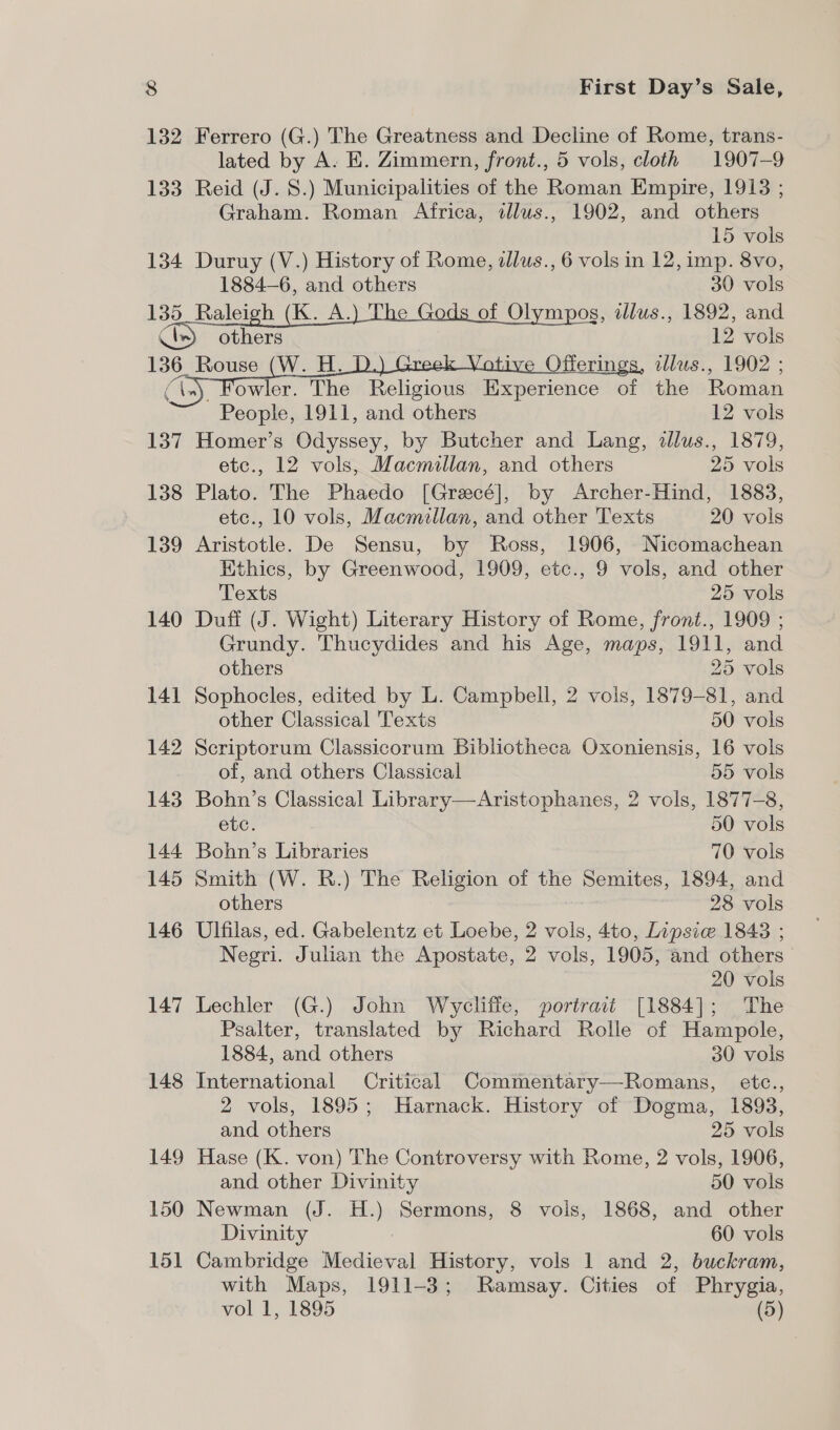 132 Ferrero (G.) The Greatness and Decline of Rome, trans- lated by A. E. Zimmern, front., 5 vols, cloth 1907-9 133 Reid (J. 8.) Municipalities of the Roman Empire, 1913 ; Graham. Roman Africa, tllus., 1902, and others | 15 vols 134 Duruy (V.) History of Rome, dlus., 6 vols in 12, imp. 8vo, 1884—6, and others 30 vols 135_Raleigh (K. A. e of Olympos, illus., 1892, and ie. aa 1 Pols 136. Rouse (W. H. ive Offerings, allus., 1902 ; ey owler. The Religious Experience of the Roman People, 1911, and others 12 vols 137 Homer’s Odyssey, by Butcher and Lang, dllus., 1879, etc., 12 vols, Macmillan, and others 25 vols 138 Plato. The Phaedo [Grecé], by Archer-Hind, 1883, etc., 10 vols, Macmillan, and other Texts 20 vols 139 Aristotle. De Sensu, by Ross, 1906, Nicomachean Ethics, by Greenwood, 1909, etc., 9 vols, and other Texts 25 vols 140 Duff (J. Wight) Literary History of Rome, front., 1909 ; Grundy. Thucydides and his Age, maps, 1911, and    others 25 vols 141 Sophocles, edited by L. Campbell, 2 vols, 1879-81, and other Classical Texts 50 vols 142 Scriptorum Classicorum Bibliotheca Oxoniensis, 16 vols of, and others Classical 55 vols 143 Bohn’s Classical Library—Aristophanes, 2 vols, 1877-8, etc. 50 vols 144 Bohn’s Libraries 70 vols 145 Smith (W. R.) The Religion of the Semites, 1894, and others 28 vols 146 Ulfilas, ed. Gabelentz et Loebe, 2 vols, 4to, Lipsie 18438 ; Negri. Julian the Apostate, 2 vols, 1905, and others 20 vols 147 Lechler (G.) John Wycliffe, portrait [1884]; The Psalter, translated by Richard Rolle of Hampole, 1884, and others 30 vols 148 International Critical Commentary—Romans, etc., 2 vols, 1895; Harnack. History of Dogma, 1893, and others 25 vols 149 Hase (K. von) The Controversy with Rome, 2 vols, 1906, and other Divinity 50 vols 150 Newman (J. H.) Sermons, 8 vols, 1868, and other Divinity 60 vols 151 Cambridge Medieval History, vols 1 and 2, buckram, with Maps, 1911-3; Ramsay. Cities of Phrygia, vol 1, 1895 (5)