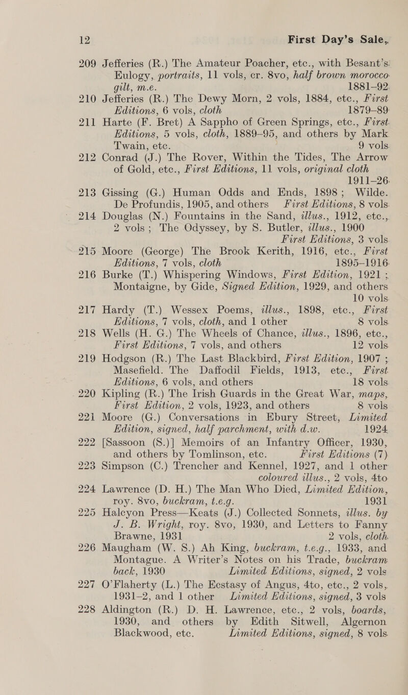 226 227 228 First Day’s Sale, Jefferies (R.) The Amateur Poacher, etc., with Besant’s. Kulogy, portraits, 11 vols, cr. 8vo, half brown morocco gilt, m.e. | 1881-92, Jefferies (R.) The Dewy Morn, 2 vols, 1884, etc., First Editions, 6 vols, cloth 1879-89: Harte (F. Bret) A Sappho of Green Springs, etc., Perst. Editions, 5 vols, cloth, 1889-95, and others by Mark Twain, etc. 9 vols. Conrad (J.) The Rover, Within the Tides, The Arrow of Gold, etec., First Editions, 11 vols, original cloth 1911-26. Gissing (G.) Human Odds and Ends, 1898; Wilde. De Profundis, 1905, and others First Hditions, 8 vols. Douglas (N.) Fountains in the Sand, dlus., 1912, etc., 2 vols; The Odyssey, by 8. Butler, zllus., 1900 First Editions, 3 vols. Moore (George) The Brook Kerith, 1916, etc., Furst Editions, 7 vols, cloth 1895-1916 Burke (T.) Whispering Windows, First Edition, 1921 ; Montaigne, by Gide, Signed Hdition, 1929, and others 10 vols. Hardy (T.) Wessex Poems, illus., 1898, etc., Furst Editions, 7 vols, cloth, and 1 other 8 vols. Wells (H. G.) The Wheels of Chance, zlus., 1896, etc., First Editions, 7 vols, and others Ives Hodgson (R.) The Last Blackbird, First Edition, 1907 ; Masefield. The Daffodil Fields, 1913, etc., First Editions, 6 vols, and others 18 vols. Kipling (R.) The Irish Guards in the Great War, maps, First Edition, 2 vols, 1923, and others 8 vols Moore (G.) Conversations in Ebury Street, Limited Edition, signed, half parchment, with d.w. 1924 [Sassoon (S.)] Memoirs of an Infantry Officer, 1930, and others by Tomlinson, etc. first Editions (7) Simpson (C.) Trencher and Kennel, 1927, and 1 other coloured illus., 2 vols, 4to Lawrence (D. H.) The Man Who Died, Limited Edition, roy. 8vo, buckram, t.e.g. 1931 Halcyon Press—Keats (J.) Collected Sonnets, illus. by J. B. Wright, roy. 8vo, 1930, and Letters to Fanny Brawne, 1931 2 vols, cloth Maugham (W. S.) Ah King, buckram, t.e.g., 1933, and Montague. A Writer’s Notes on his Trade, buckram back, 1930 Limited Editions, signed, 2 vols O’Flaherty (L.) The Eestasy of Angus, 4to, etc., 2 vols, 1931-2, and 1 other Limited Editions, signed, 3 vols Aldington (R.) D. H. Lawrence, etc., 2 vols, boards, 1930, and others by KEdith Sitwell, Algernon