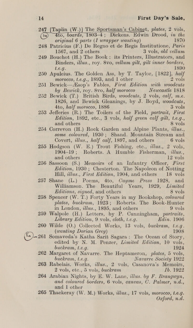 247 248 249 250 251 252 253 254 255 256 257 258 264 265 aes (W.)] The Sportsman’s Cabinet, plates, 2 vols, oards, 1803-4; Dickens. Edwin Drood, in the ens: 6 parts (1 wrapper wanting) 1870 Patricius (F.) De Regno et de Regis Institutione, Paris 1567, and 2 others 3 vols, old vellum Bouchot (H.) The Book: its Printers, Illustrators, and se in ilus., roy. 8vo, vellum gilt, gilt inner borders, 1890 prerean The Golden Ass, by T. Taylor, [1822], half morocco, t.¢é.g., 1893, and 1 other 2 vols Bewick—Esop’s Fables, First Edition with woodcuts by Bewick, roy. 8vo, half morocco Newcastle 1818 Bewick (T.) British Birds, woodcuts, 2 vols, calf, m.e. 1826, and Bewick Gleanings, by J. Boyd, woodcuts, 4to, half morecco, 1886 3 vols Jefferies (R.) The Toilers of the Field, portract, First Edition, 1892, etc., 3 vols, half green calf gilt, t.e.g., and others 8 vols Correvon (H.) Rock Garden and Alpine Plants, dllus., some coloured, 1930; Shand. Mountain Stream and Covert, illus., half calf, 1897, and others 6 vols Hodgson (W. E.) Trout Fishing, etc., illus., 2 vols, 1904-19; Roberts. A Humble Fisherman, dllus., and others 12 vols Sassoon (8.) Memoirs of an Infantry Officer, First Edition, 1930; Chesterton. The Napoleon of Notting Hill, allus., First Hdition, 1904, and others 18 vols Shane (L.) Poems, 4to, Cayme Press 1928, and Williamson. The Beautiful Years, 1929, Limited Editions, signed, and others 8 vols Spencer (W. T.) Forty Years in my Bookshop, coloured plates, buckram, 1923; Roberts. The Book-Hunter in London, illus., 1895, and others 9 vols Walpole (H.) Letters, by P. Cunningham, portraits, Lnbrary Edition, 9 vols, cloth, t.e.g. Hdin. 1906 Wilde (O.) Collected Works, 13 vols, buckram, t.e.g. (wanting Dorian Grey) 1908 Somaveda’s Katha Sarit Sagara: The Ocean of Story, edited by N. M. Penzer, Limited Hdition, 10 vols, buckram, t.e.g. 1924 Margaret of Navarre. The Heptameron, plates, 5 vols, buckram, t.e.g. Navarre Socirety 1922 Rabelais. Works, illus., 2 vols, Casanova’s Memoirs, 2 vols, etc., 5 vols, buckram fo. 1922 Arabian Nights, by E. W. Lane, dlus. by F. Brangwyn, and coloured borders, 6 vols, canvas, C. Palmer, n.d., and 1 other Thackeray (W. M.) Works, illus., 17 vols, morocco, t.e.g. Oxford, n.d.