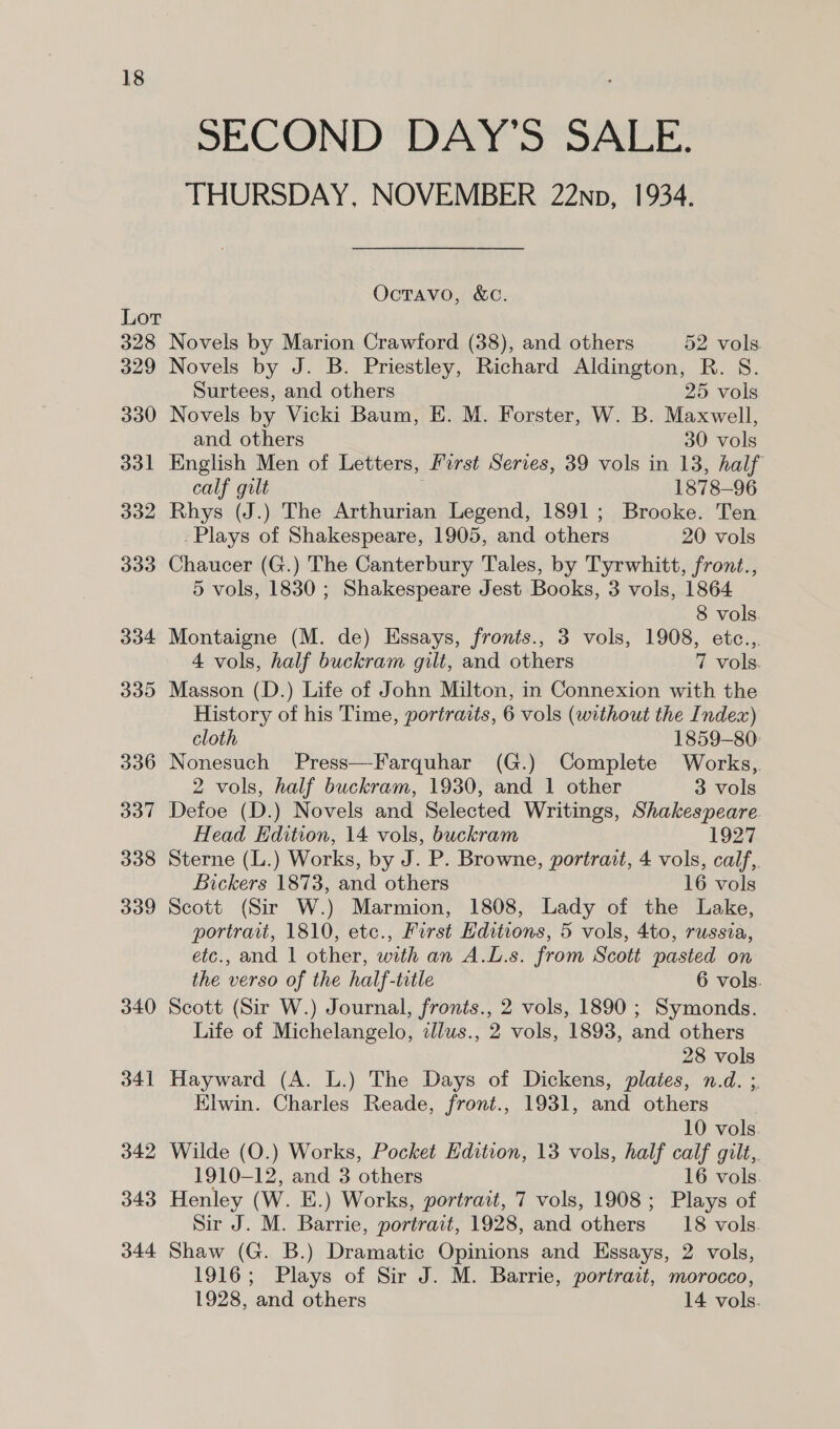 Lot 328 329 330 331 332 339 334 339 336 337 338 309 340 341 342 343 344 SECOND DAY'S SALE. THURSDAY, NOVEMBER 22np, 1934. OcTAVO, &amp;C. Novels by Marion Crawford (38), and others 52 vols Novels by J. B. Priestley, Richard Aldington, R. S. Surtees, and others 25 vols Novels by Vicki Baum, E. M. Forster, W. B. Maxwell, and others 30 vols English Men of Letters, Furst Series, 39 vols in 13, half calf gilt | 1878-96 Rhys (J.) The Arthurian Legend, 1891; Brooke. Ten Plays of Shakespeare, 1905, and others 20 vols Chaucer (G.) The Canterbury Tales, by Tyrwhitt, front., 5 vols, 1830 ; Shakespeare Jest Books, 3 vols, 1864 8 vols Montaigne (M. de) Essays, fronts., 3 vols, 1908, etc..,. 4 vols, half buckram gilt, and others 7 vols. Masson (D.) Life of John Milton, in Connexion with the History of his Time, portraits, 6 vols (without the Index) cloth 1859-80: Nonesuch Press—Farquhar (G.) Complete Works, 2 vols, half buckram, 1930, and 1 other 3 vols Defoe (D.) Novels and Selected Writings, Shakespeare. Head Edition, 14 vols, buckram 1927 Sterne (L.) Works, by J. P. Browne, portrait, 4 vols, calf, Bickers 1873, and others 16 vols Scott (Sir W.) Marmion, 1808, Lady of the Lake, portrait, 1810, ete., First Editions, 5 vols, 4to, russia, etc., and 1 other, with an A.L.s. from Scott pasted on the verso of the half-title 6 vols. Scott (Sir W.) Journal, fronts., 2 vols, 1890 ; Symonds. Life of Michelangelo, zJlus., 2 vols, 1893, and others 28 vols Hayward (A. L.) The Days of Dickens, plates, n.d. ;, Elwin. Charles Reade, front., 1931, and others 10 vols. Wilde (O.) Works, Pocket Edition, 13 vols, half calf gilt,. 1910-12, and 3 others 16 vols. Henley (W. E.) Works, portrait, 7 vols, 1908; Plays of Sir J. M. Barrie, portrait, 1928, and others __18 vols. Shaw (G. B.) Dramatic Opinions and Essays, 2 vols, 1916; Plays of Sir J. M. Barrie, portrait, morocco, 1928, and others 14 vols.