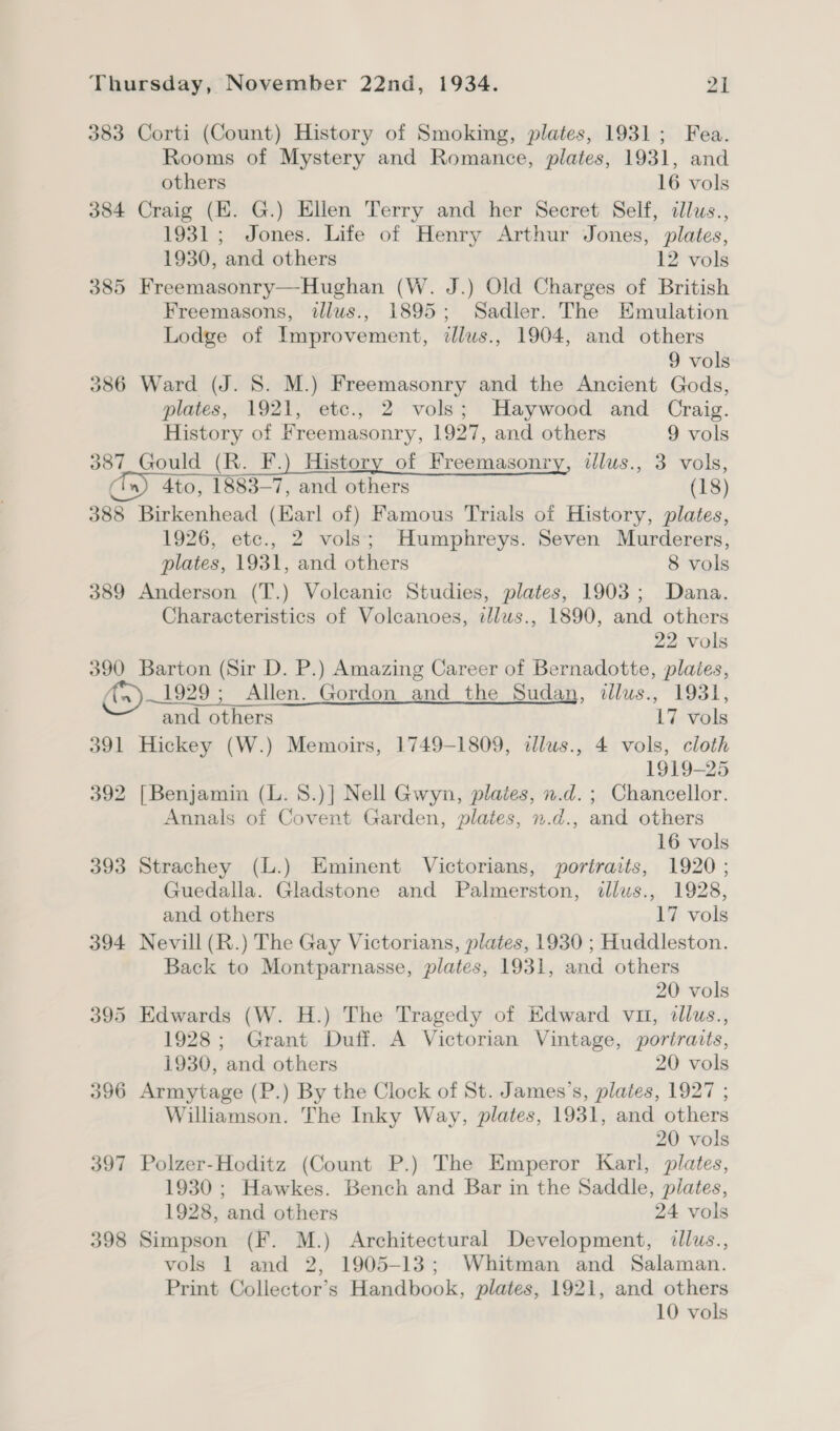 383 Corti (Count) History of Smoking, plates, 1931; Fea. Rooms of Mystery and Romance, plates, 1931, and others 16 vols 384 Craig (EK. G.) Ellen Terry and her Secret Self, cllus., 1931; Jones. Life of Henry Arthur Jones, plates, 1930, and others 12 vols 385 Freemasonry—Hughan (W. J.) Old Charges of British Freemasons, illus., 1895; Sadler. The Emulation Lodge of Improvement, illus., 1904, and others 9 vols 386 Ward (J. 8. M.) Freemasonry and the Ancient Gods, plates, 1921, etc., 2 vols; Haywood and Craig. History of Freemasonry, 1927, and others 9 vols 387 Gould (R. F.) History of Freemasonry, illus., 3 vols, (En) 4to, 1883-7, and others (18) 388 Birkenhead (Karl of) Famous Trials of History, plates, 1926, etc., 2 vols; Humphreys. Seven Murderers, plates, 1931, and others 8 vols 389 Anderson (T.) Volcanic Studies, plates, 1903; Dana. Characteristics of Voleanoes, tllws., 1890, and others 22 vols 390 Barton (Sir D. P.) Amazing Career of Bernadotte, plaies, A)—1929 ; Allen. Gordon and the Sudan, tllus., 1931, and others 17 vols 391 Hickey (W.) Memoirs, 1749-1809, tllus., 4 vols, cloth 1919-25 392 [Benjamin (L. 8.)] Nell Gwyn, plates, n.d. ; Chancellor. Annals of Covent Garden, plates, n.d., and others 16 vols 393 Strachey (L.) Eminent Victorians, portraits, 1920 ; Guedalla. Gladstone and Palmerston, dllus., 1928, and others 17 vols 394 Nevill (R.) The Gay Victorians, plates, 1930 ; Huddleston. Back to Montparnasse, plates, 1931, and others 20 vols 395 Edwards (W. H.) The Tragedy of Edward vu, tllus., 1928; Grant Duff. A Victorian Vintage, portraits, 1930, and others 20 vols 396 Armytage (P.) By the Clock of St. James’s, plates, 1927 ; Williamson. The Inky Way, plates, 1931, and others 20 vols 397 Polzer-Hoditz (Count P.) The Emperor Karl, plates, 1930 ; Hawkes. Bench and Bar in the Saddle, plates, 1928, and others 24 vols 398 Simpson (F. M.) Architectural Development, dllus., vols 1 and 2, 1905-13; Whitman and Salaman. Print Collector’s Handbook, plates, 1921, and others 10 vols