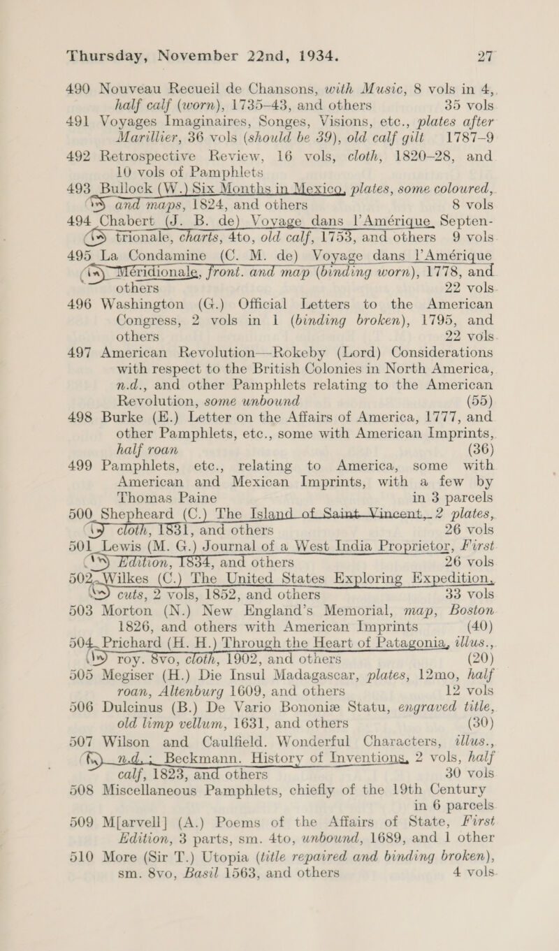 490 Nouveau Recueil de Chansons, with Music, 8 vols in 4,. half calf (worn), 1735-43, and others 35 vols 491 Voyages Imaginaires, Songes, Visions, etc., plates after Marillier, 36 vols (should be 39), old calf gilt 1787-9 492 Retrospective Review, 16 vols, cloth, 1820-28, and 10 vols of Pamphlets 493 Bullock (W.) Six Months i plates, some coloured, Ov and maps, 1824, and others 8 vols 494 Chabert (J. B. de) Voyage dans |’ Amérique, Septen- * trionale, charts, 4to, old calf, 1753, and others 9 vols 495 La Condamine (C. M. de) Voyage dans |’Amérique          (in) “Mex ridionale, front. and map (binding w worn), 1778, and others 22 vols. 496 Washington (G.) Official Letters to the American Congress, 2 vols in 1 (binding broken), 1795, and others 22 vols. 497 American Revolution—Rokeby (Lord) Considerations with respect to the British Colonies in North America, n.d., and other Pamphlets relating to the American Revolution, some unbound (55) 498 Burke (E.) Letter on the Affairs of America, 1777, and other Pamphlets, etc., some with American Imprints, half roan (36) 499 Pamphlets, etc., relating to America, some with American and Mexican Imprints, with a few by Thomas Paine in 3 parcels 500. Shepheard (C.) The Isl t..2 plates, ae. 26 vols 501_Lewis (M. G.) Journal of a West India Proprietor, First é won, , and others 26 vols Or ees (C.) The United States Exploring Expedition, “S) cuts, 2 vols, 1852, and others 33 vols 503 Morton (N.) New England’s Memorial, map, Boston 1826, and others with American Imprints (40) 504. Prichard (H. H.) Through the Heart of Patagonia, dllus., (by) roy. 8vo, cloth, 1902, and otners (20) 505 Megiser (H.) Die Insul Madagascar, plates, 12mo, half roan, Altenburg 1609, and others 12 vols 506 Dulcinus (B.) De Vario Bononiz Statu, engraved title, old limp vellum, 1631, and others (30) 507 Wilson and Caulfield. Wonderful Characters, illus., fe) md,; Beckmann. History of Inventions, 2 vols, half calf, 1823, and others 30 vols 508 Miscellaneous Pamphlets, chiefly of the 19th Century in 6 parcels 509 M[arvell] (A.) Poems of the Affairs of State, Mirst Edition, 3 parts, sm. 4to, unbound, 1689, and 1 other 510 More (Sir T.) Utopia (title repaired and binding broken), sm. 8vo, Basil 1563, and others 4 vols.