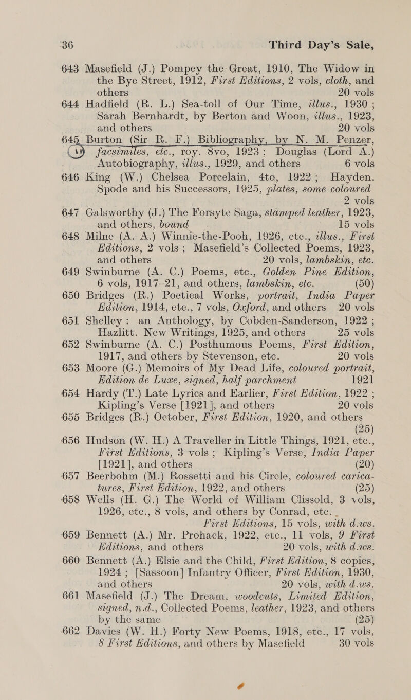 643 Masefield (J.) Pompey the Great, 1910, The Widow in the Bye Street, 1912, First Hditions, 2 vols, cloth, and others 20 vols 644 Hadfield (R. L.) Sea-toll of Our Time, illus., 1930 ; | Sarah Bernhardt, by Berton and Woon, illus., 1923, and others , 20 vols Burton (Sir R. F.) Bibliography, by N. M. Penzer, facsimiles, etc., roy. 8vo, 1923; Douglas (Lord A.) | Autobiography, tdlus., 1929, and others 6 vols 646 King (W.) Chelsea Porcelain, 4to, 1922; Hayden. Spode and his Successors, 1925, plates, some coloured      2 vols 647 Galsworthy (J.) The Forsyte Saga, stamped leather, 1923, and others, bound 15 vols 648 Milne (A. A.) Winnie-the-Pooh, 1926, etc., cllus., First Editions, 2 vols ; Masefield’s Collected Poems, 1923, and others 20 vols, lambskin, etc. 649 Swinburne (A. C.) Poems, etc., Golden Pine Edition, 6 vols, 1917-21, and others, lambskin, etc. (50) 650 Bridges (R.) Poetical Works, portrait, India Paper Edition, 1914, etc., 7 vols, Oxford, and others 20 vols 651 Shelley: an Anthology, by Cobden-Sanderson, 1922 ; Hazlitt. New Writings, 1925, and others 25 vols 652 Swinburne (A. C.) Posthumous Poems, First Hdition, 1917, and others by Stevenson, etc. 20 vols 653 Moore (G.) Memoirs of My Dead Life, colowred portrait, Edition de Luxe, signed, half parchment 1921 654 Hardy (T.) Late Lyrics and Earlier, First Hdition, 1922 ; Kipling’s Verse [1921], and others 20 vols 655 Bridges (R.) October, First Hdition, 1920, and others (25) 656 Hudson (W. H.) A Traveller in Little Things, 1921, etc., First Hditions, 3 vols; Kipling’s Verse, India Paper [1921], and others (20) 657 Beerbohm (M.) Rossetti and his Circle, colowred carica- tures, First Edition, 1922, and others (25) 658 Wells (H. G.) The World of William Clissold, 3 vols, 1926, etc., 8 vols, and others by Conrad, etc. . First Hditions, 15 vols, with d.ws. 659 Bennett (A.) Mr. Prohack, 1922, etc., 11 vols, 9 Furst Editions, and others 20 vols, with d.ws. 660 Bennett (A.) Elsie and the Child, First Edition, 8 copies, 1924 ; [Sassoon] Infantry Officer, First Edition, 1930, and others 20 vols, with d.ws. 661 Masefield (J.) The Dream, woodcuts, Limited Hdition, signed, n.d., Collected Poems, leather, 1923, and others by the same (25) 662 Davies (W. H.) Forty New Poems, 1918, etc., 17 vols, &amp; First Editions, and others by Masefield 30 vols