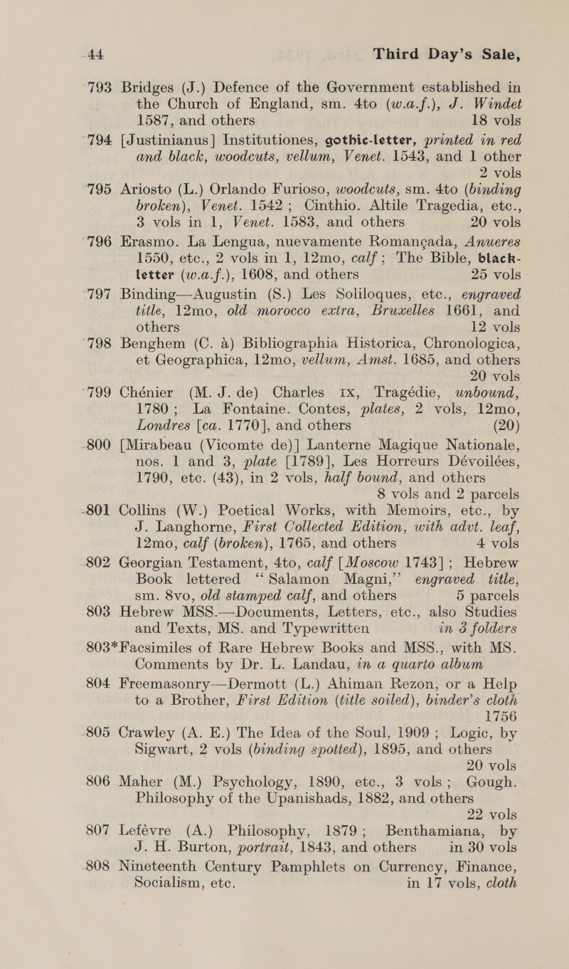 793 Bridges (J.) Defence of the Government established in the Church of England, sm. 4to (w.a.f.), J. Windet 1587, and others 18 vols ‘794 [Justinianus] Institutiones, gothic-letter, printed in red and black, woodcuts, vellum, Venet. 1543, and 1 other 2 vols “795 Ariosto (L.) Orlando Furioso, woodcuts, sm. 4to (binding broken), Venet. 1542; Cinthio. Altile Tragedia, etc., 3 vols in 1, Venet. 1583, and others 20 vols ‘796 Erasmo. La Lengua, nuevamente Romangada, Anueres 1550, etc., 2 vols in 1, 12mo, calf; The Bible, black- letter (w.a.f.), 1608, and others 25 vols ‘797 Binding—Augustin (S.) Les Soliloques, etc., engraved title, 12mo, old morocco extra, Bruxelles 1661, and others 12 vols ‘798 Benghem (C. a) Bibliographia Historica, Chronologica, et Geographica, 12mo, vellum, Amst. 1685, and others 20 vols 799 Chénier (M.J.de) Charles 1x, Tragédie, wnbound, 1780; La Fontaine. Contes, plates, 2 vols, 12mo, Londres [ca. 1770], and others (20) -800 [Mirabeau (Vicomte de)] Lanterne Magique Nationale, nos. 1 and 3, plate [1789], Les Horreurs Dévoilées, 1790, etc. (43), in 2 vols, half bound, and others 8 vols and 2 parcels -801 Collins (W.) Poetical Works, with Memoirs, etc., by J. Langhorne, First Collected Edition, with advt. leaf, 12mo, calf (broken), 1765, and others 4 vols -802 Georgian Testament, 4to, calf [Moscow 1743]; Hebrew Book lettered ‘“‘Salamon Magni,” engraved title, sm. 8vo, old stamped calf, and others 5 parcels 803 Hebrew MSS.—Documents, Letters, etc., also Studies and Texts, MS. and Typewritten in 3 folders 803*Facsimiles of Rare Hebrew Books and MSS., with MS. Comments by Dr. L. Landau, in a quarto album 804 Freemasonry—Dermott (L.) Ahiman Rezon, or a Help to a Brother, First Edition (title soiled), binder’s cloth 1756 -805 Crawley (A. E.) The Idea of the Soul, 1909 ; Logic, by Sigwart, 2 vols (binding spotted), 1895, and others 20 vols 806 Maher (M.) Psychology, 1890, etc., 3 vols; Gough. Philosophy of the Upanishads, 1882, and others 22 vols 807 Lefévre (A.) Philosophy, 1879; Benthamiana, by J. H. Burton, portrait, 1843, and others in 30 vols .808 Nineteenth Century Pamphlets on Currency, Finance, Socialism, ete. in 17 vols, cloth