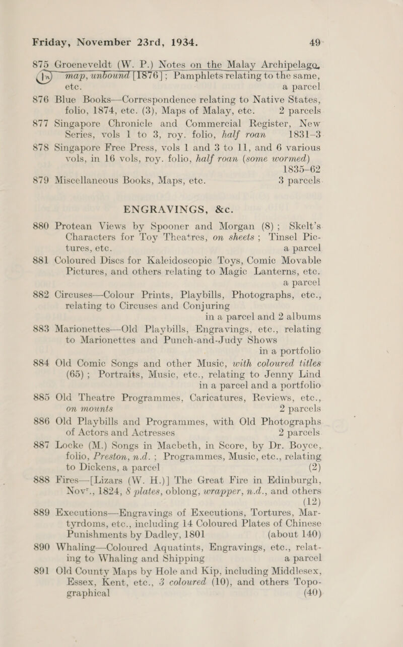 875 C In 876 877 878 879 880 838] 882 885 884 885 886 887 888 889 890 891 Groeneveldt (W. P.) Notes on the Malay Archipelago, map, unboun 6]; Pamphlets relating to the same, ete. a parcel Blue Books—Correspondence relating to Native States, folio, 1874, etc. (3), Maps of Malay, etc. 2 parcels Singapore Chronicle and Commercial Register, New Series, vols 1 to 3, roy. folio, half roan 1831-3 Singapore Free Press, vols 1 and 3 to 11, and 6 various vols, in 16 vols, roy. folio, half roan (some wormed) 1835-62 Miscellaneous Books, Maps, ete. 3 parcels. ENGRAVINGS, &amp;c. Protean Views by Spooner and Morgan (8); Skelt’s Characters for Toy Theatres, on sheets ; Tinsel Pic- tures, etc. a parcel Coloured Discs for Kaleidoscopic Toys, Comic Movable Pictures, and others relating to Magic Lanterns, etc. a parcel Circuses—Colour Prints, Playbills, Photographs, etc., relating to Circuses and Conjuring in a parcel and 2 albums Marionettes—Old Playbills, Engravings, etc., relating to Marionettes and Punch-and-Judy Shows in a portfolio Old Comic Songs and other Music, with coloured titles (65) ; Portraits, Music, etc. , relating to Jenny Lind ina parcel and a portfolio Old Theatre Programmes, Caricatures, Reviews, etc., on mounts 2 parcels Old Playbills and Programmes, with Old Photographs of Actors and Actresses 2 parcels Locke (M.) Songs in Macbeth, in Score, by Dr. Boyce, folio, Preston, n.d. ; Programmes, Music, etc., relating to Dickens, a parcel (2) Fires—[Lizars (W. H.)] The Great Fire in Edinburgh, Nov’., 1824, § plates, oblong, wrapper, n.d., and others (12) Executions—Engravings of Executions, Tortures, Mar- tyrdoms, etc., including 14 Coloured Plates of Chinese Punishments by Dadley, 1801 (about 140) Whaling—Coloured Aquatints, Engravings, etc., relat- ing to Whaling and Shipping a parcel Old County Maps by Hole and Kip, including Middlesex, Essex, Kent, etc., 3 coloured (10), and others Topo- graphical (40)