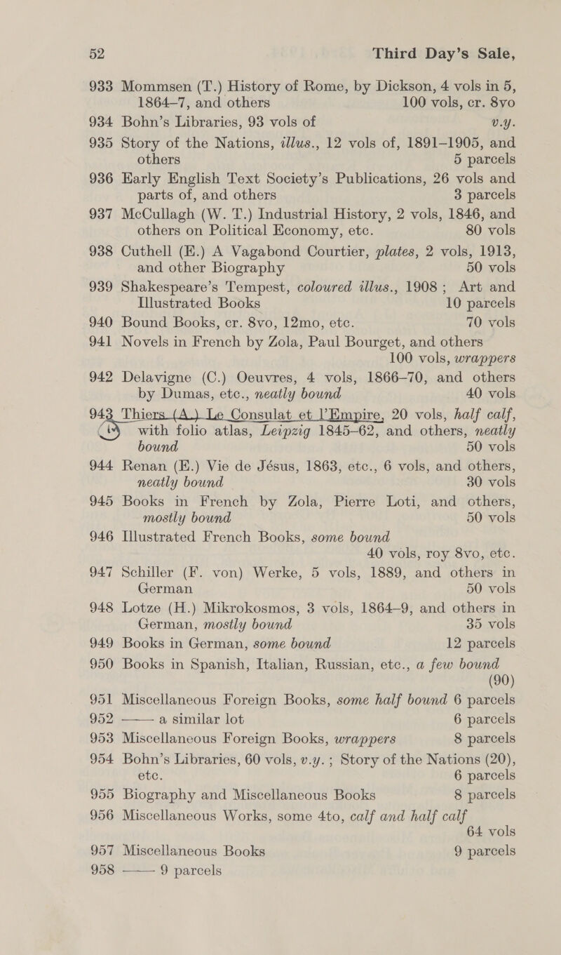 933 Mommsen (T.) History of Rome, by Dickson, 4 vols in 5, 1864-7, and others 100 vols, cr. 8vo 934 Bohn’s Libraries, 93 vols of v.Y. 935 Story of the Nations, dlus., 12 vols of, 1891-1905, and others 5 parcels 936 Early English Text Society’s Publications, 26 vols and parts of, and others 3 parcels 937 McCullagh (W. T.) Industrial History, 2 vols, 1846, and others on Political Economy, etc. 80 vols 938 Cuthell (K.) A Vagabond Courtier, plates, 2 vols, 1913, and other Biography 50 vols 939 Shakespeare’s Tempest, colowred illus., 1908; Art and Illustrated Books 10 parcels 940 Bound Books, cr. 8vo, 12mo, etc. 70 vols 941 Novels in French by Zola, Paul Bourget, and others 100 vols, wrappers 942 Delavigne (C.) Oeuvres, 4 vols, 1866-70, and others by Dumas, etc., neatly bound 40 vols 943 Thiers (A.) Le Consulat et Empire, 20 vols, half calf, 4 with folio atlas, Leipzig 1845-62, and others, neatly bound 50 vols 944 Renan (E.) Vie de Jésus, 1863, etc., 6 vols, and others, neatly bound 30 vols 945 Books in French by Zola, Pierre Loti, and others, mostly bound 50 vols 946 Illustrated French Books, some bound 40 vols, roy 8vo, etc. 947 Schiller (F. von) Werke, 5 vols, 1889, and others in   German 50 vols 948 Lotze (H.) Mikrokosmos, 3 vols, 1864-9, and others in German, mostly bound 35 vols 949 Books in German, some bound 12 parcels 950 Books in Spanish, Italian, Russian, etc., a few bound (90) 951 Miscellaneous Foreign Books, some half bound 6 parcels 952 a similar lot 6 parcels 953 Miscellaneous Foreign Books, wrappers 8 parcels 954 Bohn’s Libraries, 60 vols, v.y. ; Story of the Nations (20), etc. 6 parcels 955 Biography and Miscellaneous Books 8 parcels 956 Miscellaneous Works, some 4to, calf and half calf 64 vols 957 Miscellaneous Books 9 parcels 958 9 parcels