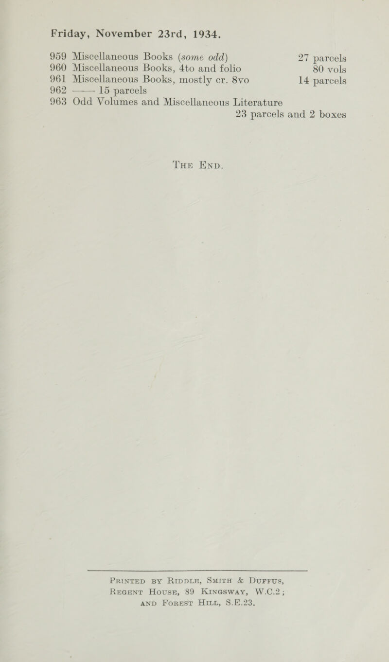  959 Miscellaneous Books (some odd) 27 parcels 960 Miscellaneous Books, 4to and folio 80 vols 961 Miscellaneous Books, mostly cr. 8vo 14 parcels 962 15 parcels 963 Odd Volumes and Miscellaneous Literature 23 parcels and 2 boxes THE END. PRINTED BY RIDDLE, SmMitH &amp; DuFFUS, Recent Hovusst, 89 Kinasway, W.C.2; AND Forest Hit, S.E.23.