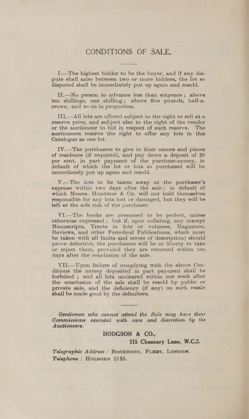 CONDITIONS OF SALE.  I.—The highest bidder to be the buyer, and if any dis- pute shall arise between two or more bidders, the lot so disputed shall be immediately put up again and resold. II.—No person to advance less than sixpence; above ten shillings, one shilling; above five pounds, half-a- crown, and so on in proportion. ITI.—All lots are offered subject to the right to sell ata reserve price, and subject also to the right of the vendor or the auctioneer to bid in respect of such reserve. The auctioneers reserve the right to offer any lots in this Catalogue as one lot. _ IV.—The purchasers to give in their names and places of residence (if required), and pay down a deposit of 30 per cent. in part payment of the purchase-money, in default of which the lot or lots so purchased will be immediately put up again and resold. V.—The lots to be taken away at the purchaser’s expense within two days after the sale; in default of which Messrs. Hopcson &amp; Co. will not hold themselves responsible for any lots lost or damaged, but they will be left at the sole risk of the purchaser. ViI.—The books are presumed to be perfect, unless otherwise expressed ; but if, upon collating, any (except Manuscripts, Tracts in lots or volumes, Magazines, Reviews, and other Periodical Publications, which must be taken with all faults and errors of description) should prove defective, the purchasers will be at liberty to take or reject them, provided they are returned within ten days after the conclusion of the sale. VII.—Upon failure of complying with the above Con- ditions the money deposited in part payment shall be forfeited ; and all lots uncleared within one week after the conclusion of the sale shall be resold by public or private sale, and the deficiency (if any) on such resaie shall be made good by the defaulters.  Gentlemen who cannot attend the Sale may have their Commissions executed with care and discretion by the Auctioneers. HODGSON &amp; CO., 115 Chancery Lane, W.C.2. Telegraphic Address ; BooKHOOD, FLHET, LONDON. Telephone : HOLBORN 2135.