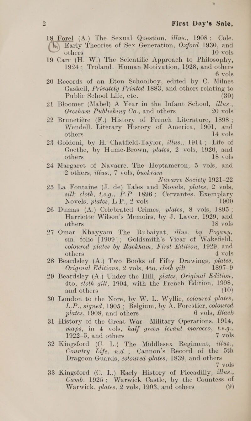 19 20 21 22 23 24 25 26 27 28 29 30 ol 32 33 First Day’s Sale, ~ others 10 vols Carr (H. W.) The Scientific Approach to Philosophy, 1924; Troland. Human Motivation, 1928, and others 6 vols Records of an Eton Schoolboy, edited by C. Milnes Gaskell, Privately Printed 1883, and others relating to Public School Life, etc. (30) Bloomer (Mabel) A Year in the Infant School, dllus., Gresham Publishing Co., and others 20 vols Brunetiére (F.) History of French Literature, 1898 ; Wendell. Literary History of America, 1901, and others | 14 vols Goldoni, by H. Chatfield-Taylor, ilws., 1914; Life of Goethe, by Hume-Brown, plates, 2 vols, 1920, and others 18 vols Margaret of Navarre. The Heptameron, 5 vols, and 2 others, tllus., 7 vols, buckram Navarre Society 1921-22 La Fontaine (J. de) Tales and Novels, plates, 2 vols, silk cloth, t.e.g., P.P. 1896; Cervantes. Exemplary Novels, plates, L.P., 2 vols 1900 Dumas (A.) Celebrated Crimes, plates, 8 vols, 1895 ; Harriette Wilson’s Memoirs, by J. Laver, 1929, and others 18 vols Omar Khayyam. The Rubaiyat, illus. by Pogany, sm. folio [1909]; Goldsmith’s Vicar of Wakefield, coloured plates by Rackham, First Edition, 1929, and others 4 vols Beardsley (A.) Two Books of Fifty Drawings, plates, Original Editions, 2 vols, 4to, cloth gilt 1897-9 Beardsley (A.) Under the Hill, plates, Original Edition, 4to, cloth gilt, 1904, with the French Edition, 1998, and others (10) London to the Nore, by W. L. Wyllie, coloured plates, L.P., signed, 1905 ; Belgium, by A. Forestier, coloured plates, 1908, and others 6 vols, Black History of the Great War—Military Operations, 1914, maps, in 4 vols, half green levant morocco, 1.€.g., 1922-5, and others 7 vols Kingsford (C. L.) The Middlesex Regiment, dllus., Country Life, n.d.; Cannon’s Record of the 5th Dragoon Guards, coloured plates, 1839, and others 7 vols Kingsford (C. L.) Early History of Piccadilly, sllus., Camb. 1925; Warwick Castle, by the Countess of