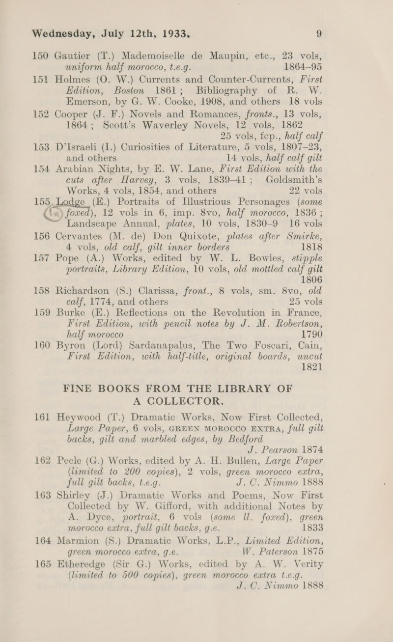 150 Gautier (T.) Mademoiselle de Maupin, etc., 23 vols, uniform half morocco, t.e.g. 1864-95 151 Holmes (O. W.) Currents and Counter-Currents, Furst Edition, Boston 1861; Bibliography of R. W. Emerson, by G. W. Cooke, 1908, and others 18 vols . 152 Cooper (J. F.) Novels and Romances, fronts., 13 vols, 1864; Scott’s Waverley Novels, 12 vols, 1862 25 vols, fcp., half calf 153 D’Israeli (I.) Curiosities of Literature, 5 vols, 1807-23, and others 14 vols, half calf gilt 154 Arabian Nights, by E. W. Lane, First Edition with the cuts after Harvey, 3 vols, 1839-41; Goldsmith’s Works, 4 vols, 1854, and others 22 vols 155. Lodge (K.) Portraits of Illustrious Personages (some (bx) foed), 12 vols in 6, imp. 8vo, half morocco, 1836 ; ' Landscape Annual, plates, 10 vols, 1830-9 16 vols 156 Cervantes (M. de) Don Quixote, plates after Smirke, 4 vols, old calf, gilt inner borders 1818 157 Pope (A.) Works, edited by W. L. Bowles, stipple portraits, Library Edition, 10 vols, old mottled calf gilt 1806 158 Richardson (8.) Clarissa, front., 8 vols, sm. 8vo, old calf, 1774, and others 25 vols 159 Burke (K.) Reflections on the Revolution in France, First Edition, with pencil notes by J. M. Robertson, half morocco 1790 160 Byron (Lord) Sardanapalus, The Two Foscari, Cain, First Edition, with half-title, original boards, uncut 1821 FINE BOOKS FROM THE LIBRARY OF A GOLLECTOR. 161 Heywood (T.) Dramatic Works, Now First Collected, Large Paper, 6 vols, GREEN MOROCCO EXTRA, full gilt backs, gilt and marbled edges, by Bedford J. Pearson 1874 162 Peele (G.) Works, edited by A. H. Bullen, Large Paper (lamited to 200 copies), 2 vols, green morocco extra, full gilt backs, t.e.g. J.C. Nimmo 1888 163 Shirley (J.) Dramatic Works and Poems, Now First Collected by W. Gifford, with additional Notes by A. Dyce, portrait, 6 vols (some Il. foxed), green morocco extra, full gilt backs, g.e. 1833 164 Marmion (S.) Dramatic Works, L.P., Limited Edition, green morocco extra, g.e. W. Paterson 1875 165 Etheredge (Sir G.) Works, edited by A. W. Verity (limited to 500 copies), green morocco extra t.e.g. J.C. Nimmo 1888