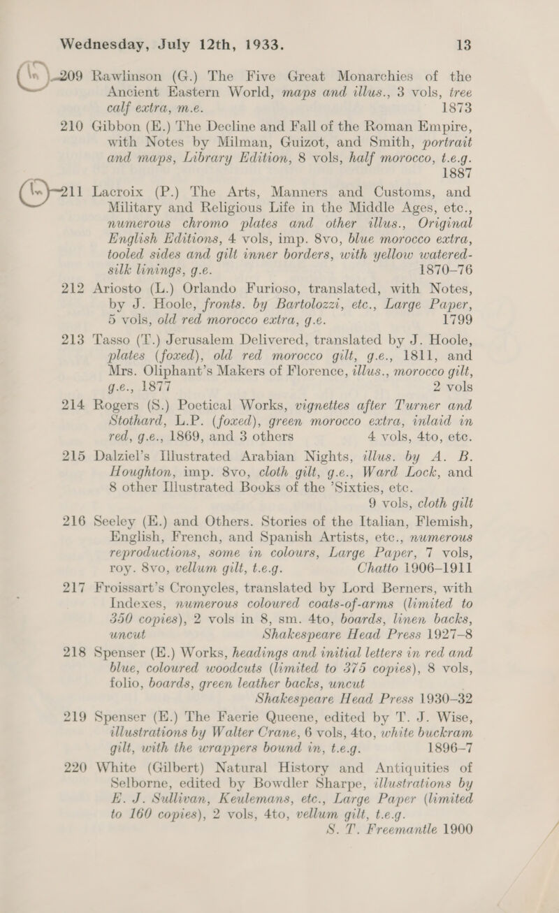 ‘\S \.209 210 214 215 216 217 218 219 220 Rawlinson (G.) The Five Great Monarchies of the Ancient Eastern World, maps and illus., 3 vols, iree calf extra, m.e. 1873 Gibbon (E.) The Decline and Fall of the Roman Empire, with Notes by Milman, Guizot, and Smith, portrait and maps, Library Edition, 8 vols, half morocco, t.e.g. 1887 Lacroix (P.) The Arts, Manners and Customs, and Military and Religious Life in the Middle Ages, etc., numerous chromo plates and other illus., Original English Editions, 4 vols, imp. 8vo, blue morocco extra, tooled sides and gilt inner borders, with yellow watered- silk linings, g.e. 1870-76 Ariosto (L.) Orlando Furioso, translated, with Notes, by J. Hoole, fronts. by Bartolozzi, etc., Large Paper, 5 vols, old red morocco extra, g.e. 1799 Tasso (‘T.) Jerusalem Delivered, translated by J. Hoole, plates (foxed), old red morocco gilt, g.e., 1811, and Mrs. Oliphant’s Makers of Florence, illus., morocco gilt, g.e., 1877 2 vols Rogers (8.) Poetical Works, vignettes after Turner and Stothard, L.P. (foxed), green morocco extra, inlaid in red, g.e., 1869, and 3 others 4 vols, 4to, etc. Dalziel’s Illustrated Arabian Nights, illus. by A. B. Houghton, imp. 8vo, cloth gilt, g.e., Ward Lock, and 8 other Illustrated Books of the ’Sixties, etc. 9 vols, cloth gilt Seeley (K.) and Others. Stories of the Italian, Flemish, English, French, and Spanish Artists, etc., nwmerous reproductions, some in colours, Large Paper, 7 vols, roy. 8vo, vellum gilt, t.e.g. Chatto 1906-1911 Froissart’s Cronycles, translated by Lord Berners, with Indexes, numerous coloured coats-of-arms (limited to 350 copies), 2 vols in 8, sm. 4to, boards, linen backs, uncut Shakespeare Head Press 1927-8 Spenser (E.) Works, headings and initial letters in red and blue, coloured woodcuts (limited to 375 copies), 8 vols, folio, boards, green leather backs, uncut . Shakespeare Head Press 1930-32 Spenser (E.) The Faerie Queene, edited by T. J. Wise, illustrations by Walter Crane, 6 vols, 4to, white buckram gilt, with the wrappers bound in, t.e.g. 1896-7 White (Gilbert) Natural History and Antiquities of Selborne, edited by Bowdler Sharpe, illustrations by KH. J. Sullivan, Keulemans, etc., Large Paper (limited to 160 copies), 2 vols, 4to, vellum gilt, t.e.g.