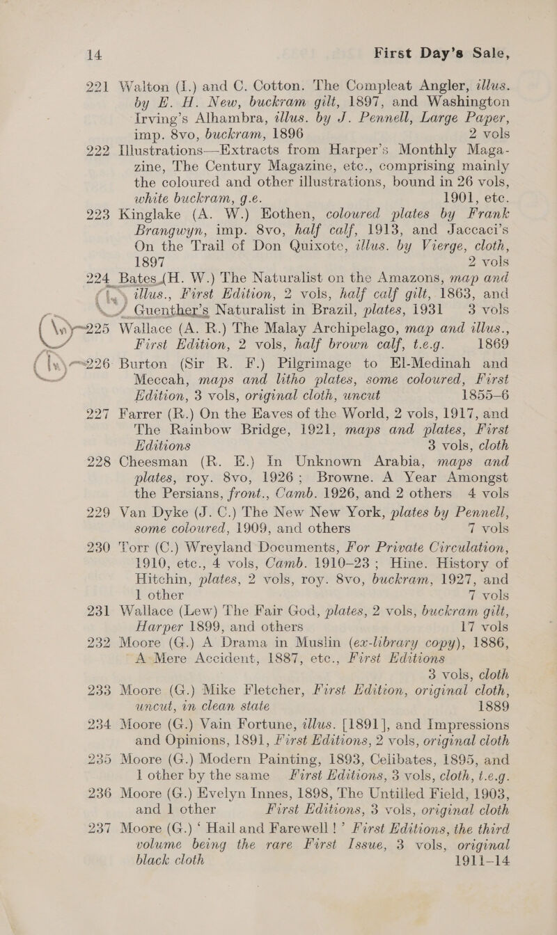 \ 221 222 223 one Walton (I.) and C. Cotton. The Compleat Angler, illus. by H. H. New, buckram gilt, 1897, and Washington Irving’ s Alhambra, tllus. by J. Reonae Large Paper, imp. 8vo, buckram, 1896 2 vols Illustrations—Extracts from Harper's Monthly Maga- zine, The Century Magazine, etc., comprising mainly the coloured and other illustrations, bound in 26 vols, white buckram, g.e. 1901, etc. Kinglake (A. W.) Hothen, coloured plates by Frank Brangwyn, imp. 8vo, half calf, 1913, and Jaccaci’s On the Trail of Don Quixote, illus. by Vierge, cloth, Bates.(H. W.) The Naturalist on the Amazons, map and ¥ ye 95 oO mi) 26- / Guenther’ 8 Naturalist in Brazil, plates, 19381 3 vols eWalice (A. R.) The Malay Archipelago, map and illus., First Edition, 2 vols, half brown calf, t.e.g. 1869 Burton (Sir R. F.) Pilgrimage to EHl-Medinah and Meccah, maps and litho plates, some coloured, First Edition, 3 vols, original cloth, uncut 1855-6 Farrer (R.) On the Eaves of the World, 2 vols, 1917, and The Rainbow Bridge, 1921, maps and plates, First Lidwtions 3 vols, cloth Cheesman (R. EH.) In Unknown Arabia, maps and plates, roy. 8vo, 1926; Browne. A Year Amongst the Persians, front., Camb. 1926, and 2 others 4 vols Van Dyke (J. C.) The New New York, plates by Pennell, some coloured, 1909, and others 7 vols Torr (C.) Wreyland Documents, For Private Circulation, 1910, etc., 4 vols, Camb. 1910-23 ; Hine. History of Hitchin, plates, 2 vols, roy. 8vo, buckram, 1927, and 1 other 7 vols Wallace (Lew) The Fair God, plates, 2 vols, buckram giit, Harper 1899, and others 17 vols Moore (G.) A Drama in Muslin (ex-library copy), 1886, A-Mere Accident, 1887, etc., Furst Hdstions 3 vols, cloth Moore (G.) Mike Fletcher, First Hditton, original cloth, uncut, in clean state 1889 Moore (G.) Vain Fortune, alus. [1891], and Impressions and Opinions, 1891, first Hditions, 2 vols, original cioth lother by the same rst Hditions, 3 vols, cloth, t.e.g. Moore (G.) Evelyn Innes, 1898, The Untilled Field, 1903, and | other First Hditions, 3 vols, original cloth  volume being the rare First Issue, 3 vols, original black cloth 1911-14