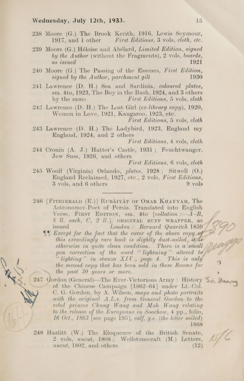 238 Moore (G.) The Brook Kerith, 1916, Lewis Seymour, 1917, and 1 other First Editions, 3 vols, cloth, etc. 239 Moore (G.) Héloise and Abélard, Limited Edition, signed by the Author (without the Fragments), 2 vols, boards, as issued 1921 240 Moore (G.) The Passing of the Essenes, First dition, signed by the Author, parchment gilt 1930 241 Lawrence (D. H.) Sea and Sardinia, coloured plates, sm. 4to, 1923, The Boy in the Bush, 1924, and 3 others by the same First Editions, 5 vols, cloth 242 Lawrence (D. H.) The Lost Girl (ex-library copy), 1920, Women in Love, 1921, Kangaroo, 1923, etc. First Editions, 5 vols, cloth 243 Lawrence (D. H.) The Ladybird, 1923, England my England, 1924, and 2 others First Editions, 4 vols, cloth 244 Cronin (A. J.) Hatter’s Castle, 1931; Feuchtwanger. * Jew Suss, 1926, and others First Editions, 6 vols, cloth 245 Woolf (Virginia) Orlando, plates, 1928; Sitwell (O.) England Reclaimed, 1927, etc., 2 vols, First Editions, 3 vols, and 6 others 9 vols 246 [FITZGERALD (H.)| RupAryAT oF OmaR Kuayyam, The Astronomer-Poet of Persia. Translated into English Verse, First Epirion, sm. 4to [collation :—A-B, | 8 ll. each, C, 2 Ul.], ORIGINAL BUFF WRAPPER, as f/f issued London: Bernard Quaritch 1859 / OG 2, §|§] Hxcept for the fact that the cover of the above copy of” aA this exceedingly rare book is slightly dust-soiled, 2t%8 nt LF otherwise in quite clean condition. There is a small ALOYF pen correction of the word “lightning” altered tos* “ lighting’ in stanza XIV., page 4. This is only the second copy that has been sold in these Rooms for   ~ the past 30 years or more. ‘ | 247 Gordon (General)—The Ever- Victorious Army : History \ 4 damny of the Chinese Campaign [1862-64] under Lt.-Col. C. G. Gordon, by A. Wilson, maps and photo portraits with the original A.L.s. from General Gordon to the rebel princes Chung Wang and Moh Wang relating f to the release of the Huropeans in Soochow, 4 pp., folio, f | 16 Oct., 1863 [see page 195], calf, g.e. (the letter soiled) 1868 248 Hazlitt (W.) The Eloquence of the British Senate, |. i 2 vols, uncut, 1808; Wollstonecraft (M.) Letters, uncut, 1802, and others (iz) /