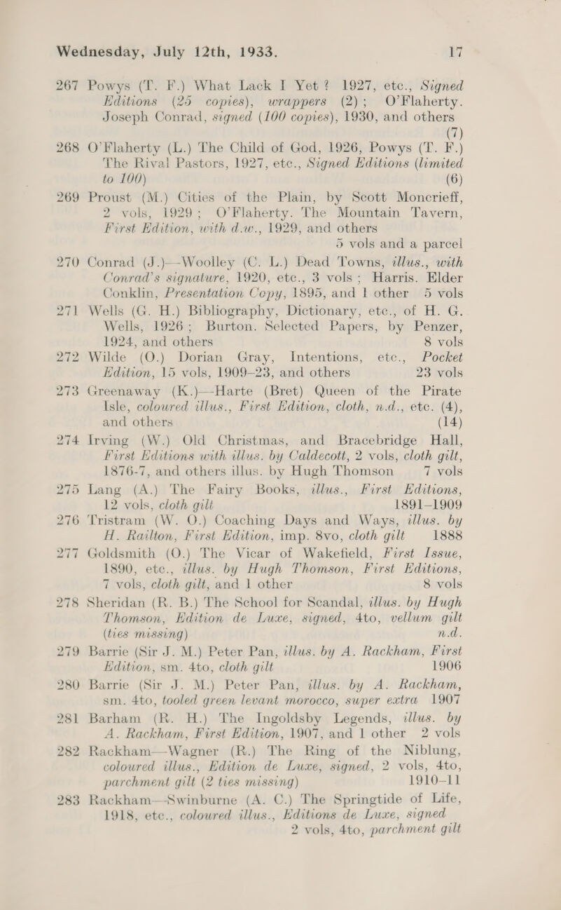 267 Powys (T. F.) What Lack I Yet? 1927, etc., Signed Editions (25 copies), wrappers (2); O’Flaherty. Joseph Conrad, signed (100 copies), 1930, and others (7) 268 O'Flaherty (L.) The Child of God, 1926, Powys (T. F.) The Rival Pastors, 1927, etc., Signed Hditions (limited to 100) (6) 269 Proust (M.) Cities of the Plain, by Scott Moncrieff, 2 vols, 1929; O’Flaherty. The Mountain Tavern, First Edition, with d.w., 1929, and others 5 vols and a parcel 270 Conrad (J.)—Woolley (C. L.) Dead Towns, tllus., with Conrad's signature, 1920, etc., 3 vols; Harris. Elder Conklin, Presentation Copy, 1895, and | other 5 vols 271 Wells (G. H.) Bibliography, Dictionary, etc., of H. G. Wells, 1926; Burton. Selected Papers, by Penzer, 1924, and others 8 vols 272 Wilde (O.) Dorian Gray, Intentions, etc., Pocket Edition, 15 vols, 1909-23, and others 23 vols 273 Greenaway (K.)—-Harte (Bret) Queen of the Pirate Isle, coloured illus., First Hdition, cloth, n.d., etc. (4), and others (14) 274 Irving (W.) Old Christmas, and Bracebridge Hall, First Editions with illus. by Caldecott, 2 vols, cloth gilt, 1876-7, and others illus. by Hugh Thomson 7 vols 275 Lang (A.) The Fairy Books, illus., First Hditions, 12 vols, cloth gilt 1891-1909 276 Tristram (W. O.) Coaching Days and Ways, illus. by H. Railton, First Hdition, imp. 8vo, cloth gilt 1888 277 Goldsmith (O.) The Vicar of Wakefield, First Issue, 1890, etc., cllus. by Hugh Thomson, First Hditions, 7 vols, cloth gilt, and 1 other 8 vols 278 Sheridan (R. B.) The School for Scandal, dlus. by Hugh Thomson, Hdition de Luxe, signed, 4to, vellum gilt (tues missing) n.d. 279 Barrie (Sir J. M.) Peter Pan, dllus. by A. Rackham, First Edition, sm. 4to, cloth gilt 1906 280 Barrie (Sir J. M.) Peter Pan, illus. by A. Rackham, sm. 4to, tooled green levant morocco, swper extra 1907 281 Barham (R. H.) The Ingoldsby Legends, illus. by A. Rackham, First Edition, 1907, and 1 other 2 vols 282 Rackham—Wagner (R.) The Ring of the Niblung, coloured illus., Edition de Luxe, signed, 2 vols, 4to, parchment gilt (2 ties missing) 1910-11 283 Rackham—Swinburne (A. C.) The Springtide of Life, 1918, etc., coloured illus., Editions de Luxe, signed 2 vols, 4to, parchment gilt