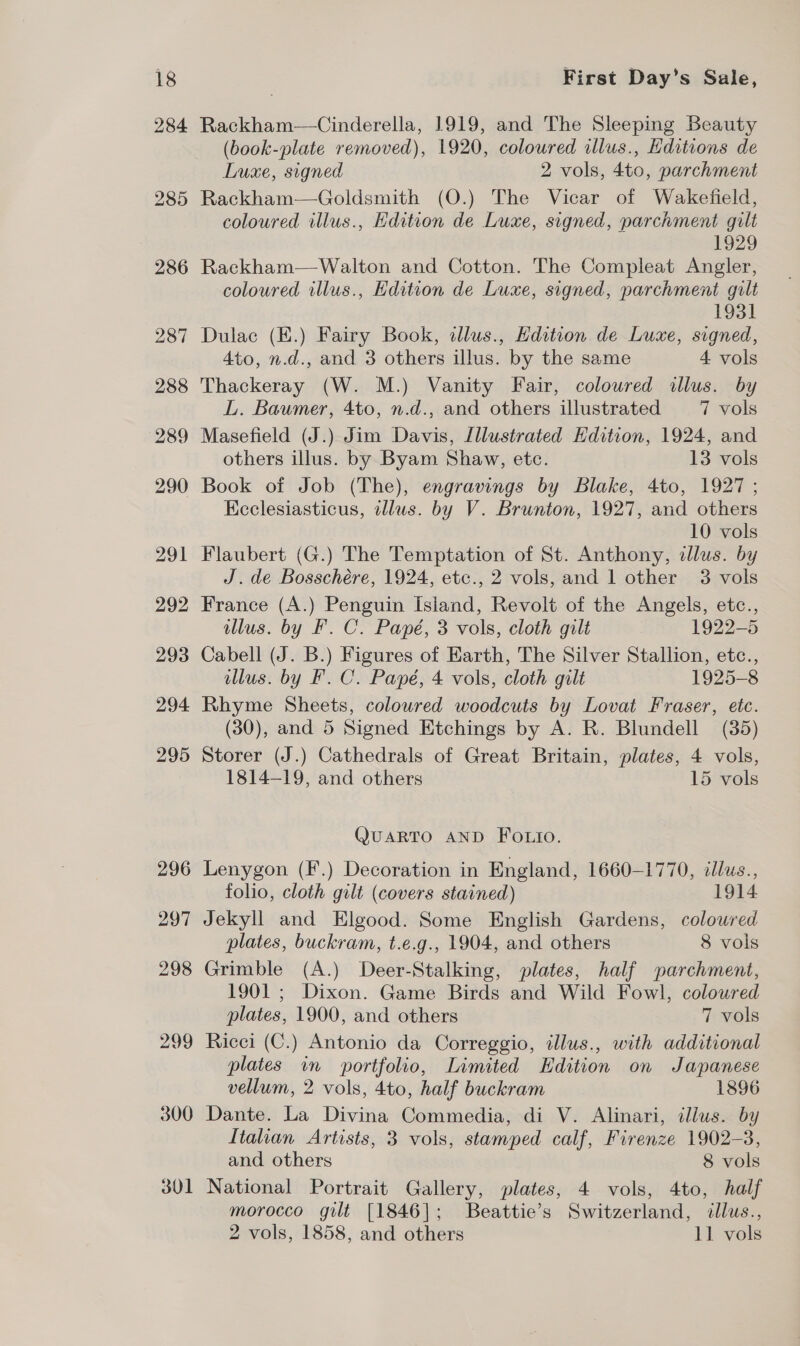 284 Rackham—Cinderella, 1919, and The Sleeping Beauty (book-plate removed), 1920, coloured illus., Editions de Luxe, signed 2 vols, 4to, parchment Rackham—Goldsmith (O.) The Vicar of Wakefield, coloured illus., Edition de Luxe, signed, parchment gilt 1929 Rackham—Walton and Cotton. The Compleat Angler, coloured illus., Edition de Luxe, signed, parchment gilt 1931 Dulac (E.) Fairy Book, illus., Hdition de Luxe, signed, 4to, n.d., and 3 others illus. by the same 4 vols Thackeray (W. M.) Vanity Fair, coloured illus. by L. Baumer, 4to, n.d., and others illustrated 7 vols others illus. by Byam Shaw, etc. 13 vols Book of Job (The), engravings by Blake, 4to, 1927 ; Kcclesiasticus, illus. by V. Brunton, 1927, and others 10 vols Flaubert (G.) The Temptation of St. Anthony, illus. by J. de Bosschére, 1924, etc., 2 vols, and 1 other 3 vols France (A.) Penguin island, Revolt of the Angels, etc., illus. by F. C. Papé, 3 vols, cloth gilt 1922-5 Cabell (J. B.) Figures of Earth, The Silver Stallion, etc., illus. by F.C. Papé, 4 vols, cloth gilt 1925-8 Rhyme Sheets, colowred woodcuts by Lovat Fraser, etc. (30), and 5 Signed Etchings by A. R. Blundell (35) Storer (J.) Cathedrals of Great Britain, plates, 4 vols, 1814-19, and others 15 vols QMUARTO AND FOLio. Lenygon (F.) Decoration in England, 1660-1770, clus., folio, cloth gilt (covers stained) 1914 Jekyll and Elgood. Some English Gardens, colowred plates, buckram, t.e.g., 1904, and others 8 vols Grimble (A.) Deer-Stalking, plates, half parchment, 1901; Dixon. Game Birds and Wild Fowl, colowred plates, 1900, and others 7 vols Ricci (C.) Antonio da Correggio, illus., with additional plates in portfolio, Limited Edition on Japanese vellum, 2 vols, 4to, half buckram 1896 Dante. La Divina Commedia, di V. Alinari, illus. by Italian Artists, 3 vols, stamped calf, Firenze 1902-3, and others 8 vols National Portrait Gallery, plates, 4 vols, 4to, half morocco gilt [1846]; Beattie’s Switzerland, illus., 2 vols, 1858, and others 11 vols