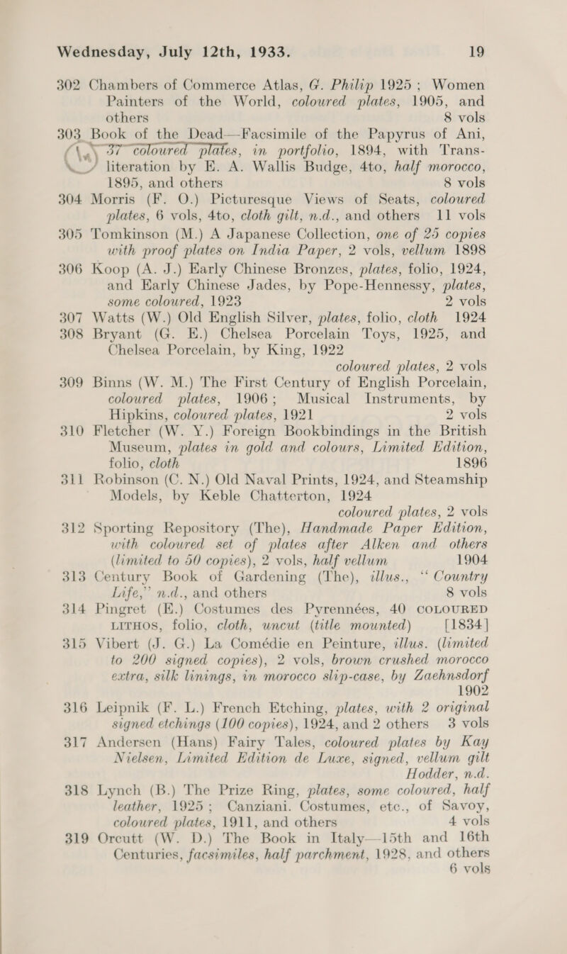 Painters of the World, colowred plates, 1905, and others 8 vols 304 305 306 307 308 309 310 dil 312 313 314 319 1895, and others 8 vols Morris (F. O.) Picturesque Views of Seats, coloured plates, 6 vols, 4to, cloth gilt, n.d., and others 11 vols Tomkinson (M.) A Japanese Collection, one of 25 copies with proof plates on India Paper, 2 vols, vellum 1898 Koop (A. J.) Early Chinese Bronzes, plates, folio, 1924, and Karly Chinese Jades, by Pope-Hennessy, plates, some coloured, 1923 2 vols Watts (W.) Old English Silver, plates, folio, cloth 1924 Bryant (G. E.) Chelsea Porcelain Toys, 1925, and Chelsea Porcelain, by King, 1922 coloured plates, 2 vols Binns (W. M.) The First Century of English Porcelain, coloured plates, 1906; Musical Instruments, by Hipkins, coloured plates, 1921 2 vols Fletcher (W. Y.) Foreign Bookbindings in the British Museum, plates in gold and colours, Limited Edition, folio, cloth 1896 Robinson (C. N.) Old Naval Prints, 1924, and Steamship Models, by Keble Chatterton, 1924 coloured plates, 2 vols Sporting Repository (The), Handmade Paper Edition, with coloured set of plates after Alken and_ others (limited to 50 copies), 2 vols, half vellum 1904 Century Book of Gardening (The), dllus., “‘ Country Infe,” n.d., and others 8 vols Pingret (H.) Costumes des Pyrennées, 40 COLOURED LITHOS, folio, cloth, uncut (title mounted) [1834 ] to 200 signed copies), 2 vols, brown crushed morocco extra, silk linings, in morocco slip-case, by Zaehnsdorf 1902 Leipnik (F. L.) French Etching, plates, with 2 original signed etchings (100 copies), 1924, and 2 others 3 vols Andersen (Hans) Fairy Tales, coloured plates by Kay Nielsen, Limited Edition de Luxe, signed, vellum gilt Hodder, n.d. Lynch (B.) The Prize Ring, plates, some coloured, half leather, 1925; Canziani. Costumes, etc., of Savoy, coloured plates, 1911, and others 4 vols Orcutt (W. D.) The Book in Italy—15th and 16th Centuries, facsimiles, half parchment, 1928, and pe