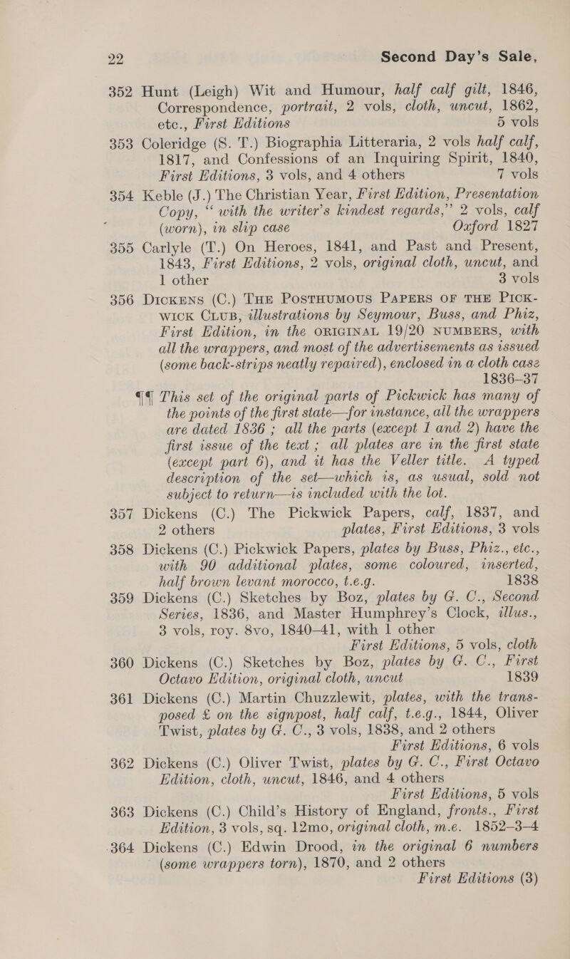 352 Hunt (Leigh) Wit and Humour, half calf gilt, 1846, Correspondence, portrait, 2 vols, cloth, uncut, 1862, etc., First Hditions 5 vols 353 Coleridge (S. T.) Biographia Litteraria, 2 vols half calf, 1817, and Confessions of an Inquiring Spirit, 1840, First Editions, 3 vols, and 4 others 7 vols 354 Keble (J.) The Christian Year, First Edition, Presentation Copy, “ with the writer’s kindest regards,” 2 vols, calf (worn), in slip case Oxford 1827 355 Carlyle (T.) On Heroes, 1841, and Past and Present, 1843, First Editions, 2 vols, original cloth, uncut, and 1 other 3 vols 356 Dickens (C.) THE PostHUMOUS PAPERS OF THE PICK- wick CuLuB, tllustrations by Seymour, Buss, and Phiz, First Edition, in the ORIGINAL 19/20 NUMBERS, with all the wrappers, and most of the advertisements as issued (some back-strips neatly repaired), enclosed in a cloth casz 1836-37 {4 This set of the original parts of Pickwick has many of the points of the first state—for instance, all the wrappers are dated 1836 ; all the parts (except 1 and 2) have the first issue of the text ; all plates are in the first state (except part 6), and it has the Veller title. A typed description of the set—which is, as usual, sold not subject to return—is included with the lot. 357 Dickens (C.) The Pickwick Papers, calf, 1837, and 2 others plates, First Editions, 3 vols 358 Dickens (C.) Pickwick Papers, plates by Buss, Phiz., etc., with 90 additional plates, some coloured, inserted, half brown levant morocco, t.e.g. 1838 359 Dickens (C.) Sketches by Boz, plates by G. C., Second Series, 1836, and Master Humphrey’s Clock, illus., 3 vols, roy. 8vo, 1840-41, with 1 other First Editions, 5 vols, cloth 360 Dickens (C.) Sketches by Boz, plates by G. C., Furst Octavo Hdition, original cloth, uncut 1839 361 Dickens (C.) Martin Chuzzlewit, plates, with the trans- posed £ on the signpost, half calf, t.e.g., 1844, Oliver Twist, plates by G. C., 3 vols, 1838, and 2 others First Editions, 6 vols 362 Dickens (C.) Oliver Twist, plates by G. C., First Octavo Edition, cloth, uncut, 1846, and 4 others First Editions, 5 vols 363 Dickens (C.) Child’s History of England, fronts., Furst Edition, 3 vols, sq. 12mo, original cloth, m.e. 1852-3-4 364 Dickens (C.) Edwin Drood, in the original 6 numbers (some wrappers torn), 1870, and 2 others First Editions (3)