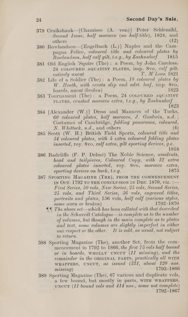 379 Cruikshank—[Chamisso (A. von)] Peter Schlemihl, Second Issue, half morocco (no half-title), 1824, and others (12) 380 Rowlandson—[Engelbach (L.)] Naples and the Cam- pagna Felice, coloured iitle and coloured plates by Rowlandson, half calf gilt, t.e.g., by Zaehnsdorf 1815 381 Old English Squire (The): a Poem, by John Careless, 24 COLOURED AQUATINT PLATES, imp. 8vo, calf gilt, entirely uncut T'.. M’ Lean 1821 382 Life of a Soldier (The): a Poem, 18 coloured plates by W. Heath, with errata slip and advt. leaf, imp. 8vo, boards, uncut (broken) 1823 383 Tournament (The): a Poem, 24 COLOURED AQUATINT PLATES, crushed morocco extra, t.e.g., by Zaehnsdorf 1823 384 [Alexander (W.)] Dress and Manners of the Turks, 60 coloured plates, half morocco, J. Goodwin, n.d. ; Costumes of Cambridge, folding panorama, coloured, N. Whittock, n.d., and others (4) 385 Scott (W. H.) British Field Sports, coloured title and 34 coloured plates, with 5 extra coloured folding plates inserted, roy. 8vo, calf extra, gilt sporting devices, g.e. 818 386 Radcliffe (F. P. Delmé) The Noble Science, woodcuts, head and tailpieces, Coloured Copy, with 12 extra coloured plates inserted, roy. 8vo, morocco extra, sporting devices on back, t.e.g. 1875 387 SportTiInG MaGazIne (THE), FROM THE COMMENCEMENT IN Oct. 1792 TO THE CONCLUSION IN Duc. 1870, viz. :— First Series, 50 vols, New Series, 25 vols, Second Series, 25 vols, and Third Series, 56 vols, engraved titles, portraits and plates, 156 vols, half calf (various styles, some worn or broken) 1792-1870 4 The above set—which has been collated with that described in the Schwerdt Catalogue—is complete as to the number of volumes, but though in the main complete as to plates and text, some volumes are slightly imperfect in erther one respect or the other. It is sold, as usual, not subject to return. 388 Sporting Magazine (The), another Set, from the com- mencement in 1792 to 1866, the first 75 vols half bound or in boards, WHOLLY uNcuT (11 missing), and the remainder in the ORIGINAL PARTS, practically all WITH WRAPPERS, UNCUT, as issued (321, about 120 nos. Missing) 1793-1866 389 Sporting Magazine (The), 67 various and duplicate vols, a few bound, but mostly in parts, WITH WRAPPERS, uncut (11 bound vols and 414 nos., some not complete) | 1792-1867