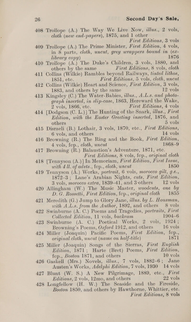 408 Trollope (A.) The Way We Live Now, dlus., 2 vols, cloth (new end-papers), 1875, and 1 other First Editions, 3 vols 409 Trollope (A.) The Prime Minister, First Hdition, 4 vols, in 8 parts, cloth, uncut, grey wrappers bound in (ex- library copy) 1876 410 Trollope (A.) The Duke’s Children, 3 vols, 1880, and others by the same First Editions, 8 vols, cloth 411 Collins (Wilkie) Rambles beyond Railways, tinted lithos, 1851, etc. First Editions, 5 vols, cloth, uncut 412 Collins (Wilkie) Heart and Science, First Edition, 3 vols, 1883, and others by the same 12 vols 413 Kingsley (C.) The Water-Babies, allus., A.L.s. and photo- graph inserted, in slip-case, 1863, Hereward the Wake, 2 vols, 1866, etc. First Editions, 4 vols 414 [Dodgson (C. L.)] The Hunting of the Snark, zlus., Forst Edition, with the Easter Greeting inserted, 1876, and others 5 vols 415 Disraeli (B.) Lothair, 3 vols, 1870, etc., First Editions, 6 vols, and others 14 vols 416 Browning (R.) The Ring and the Book, First Edition, 4 vols, fep., cloth, uncut 1868-9 417 Browning (R.) Balaustion’s Adventure, 1871, etc. First Editions, 8 vols, fep., original cloth 418 [Tennyson (A.)] In Memoriam, First Edition, Furst Issue, with 4 Ul. of advts., fcp., cloth, uncut 1850 419 Tennyson (A.) Works, portrait, 6 vols, morocco gilt, g.e., 1872-3 ; Lane’s Arabian Nights, cuts, First Edition, 3 vols, morocco extra, 1839-41, and 3-others 12 vols 420 Allingham (W.) The Music Master, woodcuts, one by D.G. Rossetti, First Edition, fep., original cloth 1855 421 Meredith (G.) Jump to Glory Jane, illus. by L. Housman, vith A.L.s. from the Author, 1892, and others 8 vols 422 Swinburne (A. C.) Poems and Tragedies, portradts, Furst Collected Edition, 11 vols, buckram 1904—6 423 Swinburne (A. C.) Poetical Works, 2 vols, 1924; Browning’s Poems, Oxford 1912, and others 16 vols 424 Miller (Joaquin) Pacific Poems, First Edition, fcp., original cloth, uncut (name on half-trtle) 1871 425 Miller (Joaquin) Songs of the Sierras, First English Edition, 1871; Harte (Bret) Poems, First Hdition, fep., Boston 1871, and others 10 vols 426 Gaskell (Mrs.) Novels, illus., 7 vols, 1882-6; Jane Austen’s Works, Adelphi Edition, 7 vols, 1930 14 vols 427 Blunt (W. S.) A New Pilgrimage, 1889, etc., First Editions, 2 vols, 12mo, and others 22 vols 428 Longfellow (H. W.) The Seaside and the Fireside, Boston 1850, and others by Hawthorne, Whittier, etc. First Editions, 8 vols