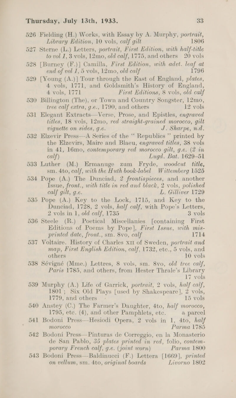 526 527 528 Fielding (H.) Works, with Essay by A. Murphy, portrait, Library Edition, 10 vols, calf gilt 1806 Sterne (L.) Letters, portrait, First Edition, with half-title to vol 1, 3 vols, 12mo, old calf, 1775, and others 20 vols [Burney (F.)] Camilla, First Edition, with advt. leaf at end of vol 1, 5 vols, 12mo, old calf 1796 [Young (A.)] Tour through the East of England, plates, 4 vols, 1771, and Goldsmith’s History of England, 4 vols, 1771 First Editions, 8 vols, old calf Billington (The), or Town and Country Songster, 12mo, tree calf extra, g.e., 1790, and others 12 vols Elegant Extracts—Verse, Prose, and Epistles, engraved titles, 18 vols, 12mo, red straight-grained morocco, gilt vignette on sides, g.e. J. Sharpe, n.d. Elzevir Press—A Series of the “‘ Republics ” printed by the Elzevirs, Maire and Blaeu, engraved titles, 38 vols in 41, 16mo, contemporary red morocco gilt, g.e. (2 m calf) Lugd. Bat. 1629-51 Luther (M.) Ermanuge zum Fryde, woodcut title, sm. 4to, calf, with the Huth book-label Wittemberg 1525 Pope (A.) The Dunciad, 2 frontispieces, and another Issue, front., with title in red and black, 2 vols, polished calf gilt, g.e. L. Gilliver 1729 Pope (A.) Key to the Lock, 1715, and Key to the Dunciad, 1728, 2 vols, half calf, with Pope’s Letters, 2 vols in 1, old calf, 1735 3 vols Steele (R.) Poetical Miscellanies [containing First Editions of Poems by Pope], First Issue, with mis- printed date, front., sm. 8vo, calf 1714 Voltaire. History of Charles x11 of Sweden, portrait and map, First English Edition, calf, 1732, etc., 5 vols, and others 10 vols Sévigné (Mme.) Lettres, 8 vols, sm. 8vo, old tree calf, Paris 1785, and others, from Hester Thrale’s Library 17 vols Murphy (A.) Life of Garrick, portrait, 2 vols, half calf, 1801 ; Six Old Plays [used by Shakespeare], 2 vols,  1779, and others 15 vols Anstey (C.) The Farmer’s Daughter, 4to, half morocco, 1795, etc. (4), and other Pamphlets, etc. a parcel Bodoni Press—Hesiodi Opera, 2 vols in 1, 4to, half morocco Parma 1785 Bodoni Press—Pinturas de Correggio, en la Monasterio de San Pablo, 35 plates printed in red, folio, contem- porary french calf, g.e. (joint worn) Parma 1800 Bodoni Press—Baldinucci (F.) Lettera [1669], printed on vellum, sm. 4to, original boards Invorno 1802