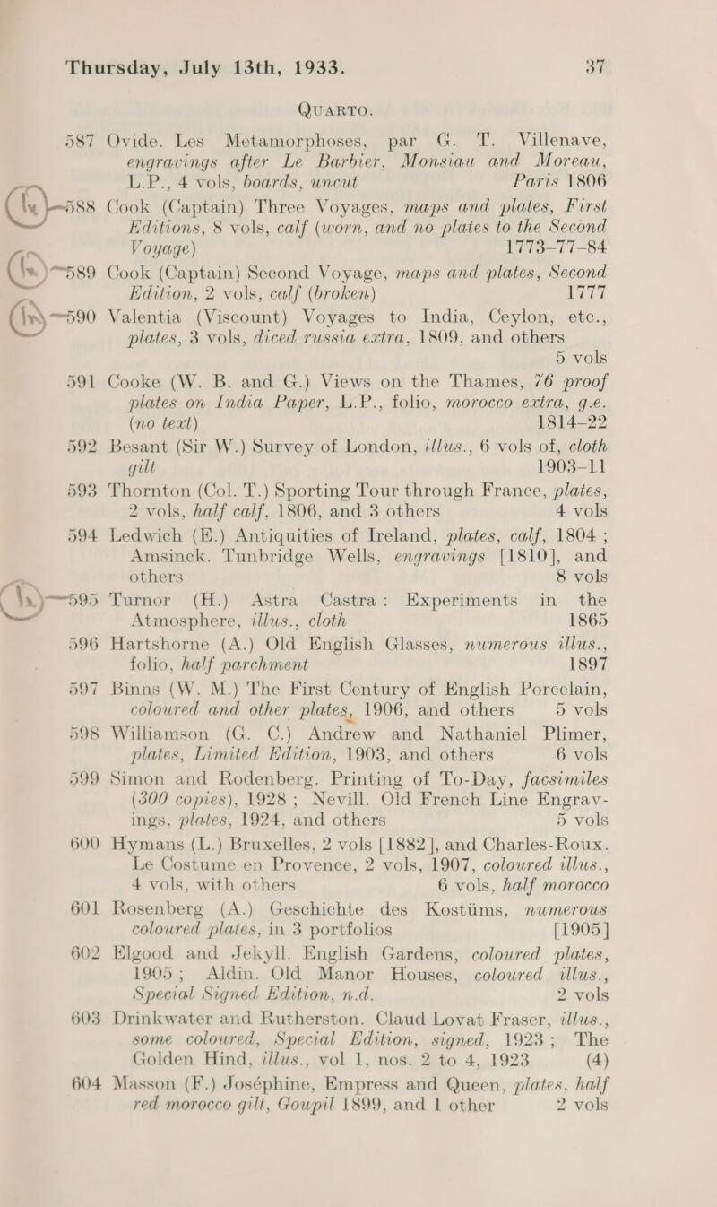 QUARTO. 587 Ovide. Les Metamorphoses, par G. T. Villenave, engravings after Le Barbier, Monsiaw and Moreau, L.P., 4 vols, boards, uncut Paris 1806 (fy) -oss Cook (Captain) Three Voyages, maps and plates, Furst Editions, 8 vols, calf (worn, and no plates to the Second ~ Voyage) 1773-77-84 (he) 589 Cook (Captain) Second Voyage, maps and plates, Second P Edition, 2 vols, calf (broken) yey (Is —590 Valentia (Viscount) Voyages to India, Ceylon, etce., plates, 3 vols, diced russia extra, 1809, and others 5 vols 591 Cooke (W. B. and G.) Views on the Thames, 76 proof plates on India Paper, L.P., folio, morocco extra, g.e. (no text) 1814-22 592 Besant (Sir W.) Survey of London, zllus., 6 vols of, cloth gilt 1903-11 593 Thornton (Col. T.) Sporting Tour through France, plates, 2 vols, half calf, 1806, and 3 others 4 vols 594 Ledwich (E.) Antiquities of Ireland, plates, calf, 1804 ; Amsinck. Tunbridge Wells, engravings [1810], and a~ others 8 vols \.) 595 Turnor (H.) Astra Castra: Experiments in the = Atmosphere, illus., cloth 1865 596 Hartshorne (A.) Old English Glasses, numerous illus., folio, half parchment 1897 597 Binns (W. M.) The First Century of English Porcelain, coloured and other plates, 1906, and others 5 vols 598 Williamson (G. C.) Andrew and Nathaniel Plimer, plates, Limited Edition, 1903, and others 6 vols 599 Simon and Rodenberg. Printing of To-Day, facsimiles (300 copies), 1928; Nevill. Old French Line Engrav- ings, plates, 1924, and others 5 vols 600 Hymans (L.) Bruxelles, 2 vols [1882], and Charles-Roux. Le Costume en Provence, 2 vols, 1907, coloured illus., 4 vols, with others 6 vols, half morocco 601 Rosenberg (A.) Geschichte des Kostiims, nwmerous coloured plates, in 3 portfolios [1905 ] 602 Elgood and Jekyll. English Gardens, coloured plates, 1905; Aldin. Old Manor Houses, coloured illus., Special Signed Edition, n.d. 2 vols 603 Drinkwater and Rutherston. Claud Lovat Fraser, illus., some coloured, Special Edition, signed, 1923; The Golden Hind, illus., vol 1, nos. 2 to 4, 1923 (4) 604 Masson (F.) Joséphine, Empress and Queen, plates, half