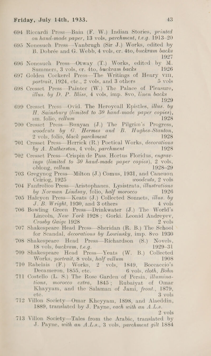 695 710 on hand-made paper, 13 vols, parchment, t.e.g. 1913-20 Nonesuch Press—-Vanbrugh (Sir J.) Works, edited by B. Dobrée and G. Webb, 4 vols, cr. 4to, buckram backs 1927 Nonesuch Press—Otway (T.) Works, edited by M. Summers, 3 vols, cr. 4to, buckram backs 1926 Golden Cockerel Press—The Writings of Henry vin, portrait, 1924, ctc., 2 vols, and 3 others 5 vols Cresset Press—-Painter (W.) The Palace of Pleasure, illus. by D. P. Bliss, 4 vols, imp. 8vo, linen backs 1929 Cresset Press—Ovid. The Heroycall Epistles, adlus. by H. Sainsbury (limited to 350 hand-made paper copies), sm. folio, vellum 1928 Cresset Press—Bunyan (J.) The Pilgrim’s Progress, woodcuts by G. Hermes and Bb. Hughes-Stanton, 2 vols, folio, black parchment 1928 Cresset Press—Herrick (R.) Poetical Works, decorations by A. Rutherston, 4 vols, parchment 1928 Cresset Press—Crispin de Pass. Hortus Floridus, engrav- ings (limited to 30 hand-made paper copies), 2 vols, oblong, vellum 1928-29 Gregynog Press—Milton (J.) Comus, 1931, and Caneuon Ceiriog, 1925 woodcuts, 2 vols Fanfrolico Press—-Aristophanes. Lysistrata, illustrations by Norman Lindsay, folio, half morocco 1926 Haleyon Press—Keats (J.) Collected Sonnets, illus. by J. B. Wright, 1930, and 3 others 4 vols Bowling Green Press—Drinkwater (J.) The World’s Lincoln, New York 1928; Gorki. Leonid Andreyev, Crosby Gaige 1928 2 vols Shakespeare Head Press—Sheridan (R. B.) The School for Scandal, decorations by Lowinsky, imp. 8vo 1930 Shakespeare Head Press—Richardson (S.) Novels, 18 vols, buckram, t.e.g. 1929-31 Shakespeare Head Press—Yeats (W. B.) Collected Works, portrait, 8 vols, half vellum 1908 Rabelais (F.) Works, 2 vols, 1849, Boccaccio’s Decameron, 1855, etc. 6 vols, cloth, Bohn Costello (L. 8.) The Rose Garden of Persia, tllumina- tions, morocco extra, 1845; Rubaiyat of Omar Khayyam, and the Salaman of Jami, front., 1879, etc. 3 vols Villon Society—Omar Kheyyam, 1898, and Alaeddin, 1889, translated by J. Payne, each with an A.L.s. 2 vols Villon Society—Tales from the Arabic, translated by J. Payne, with an A.L.s., 3 vols, parchment gilt 1884