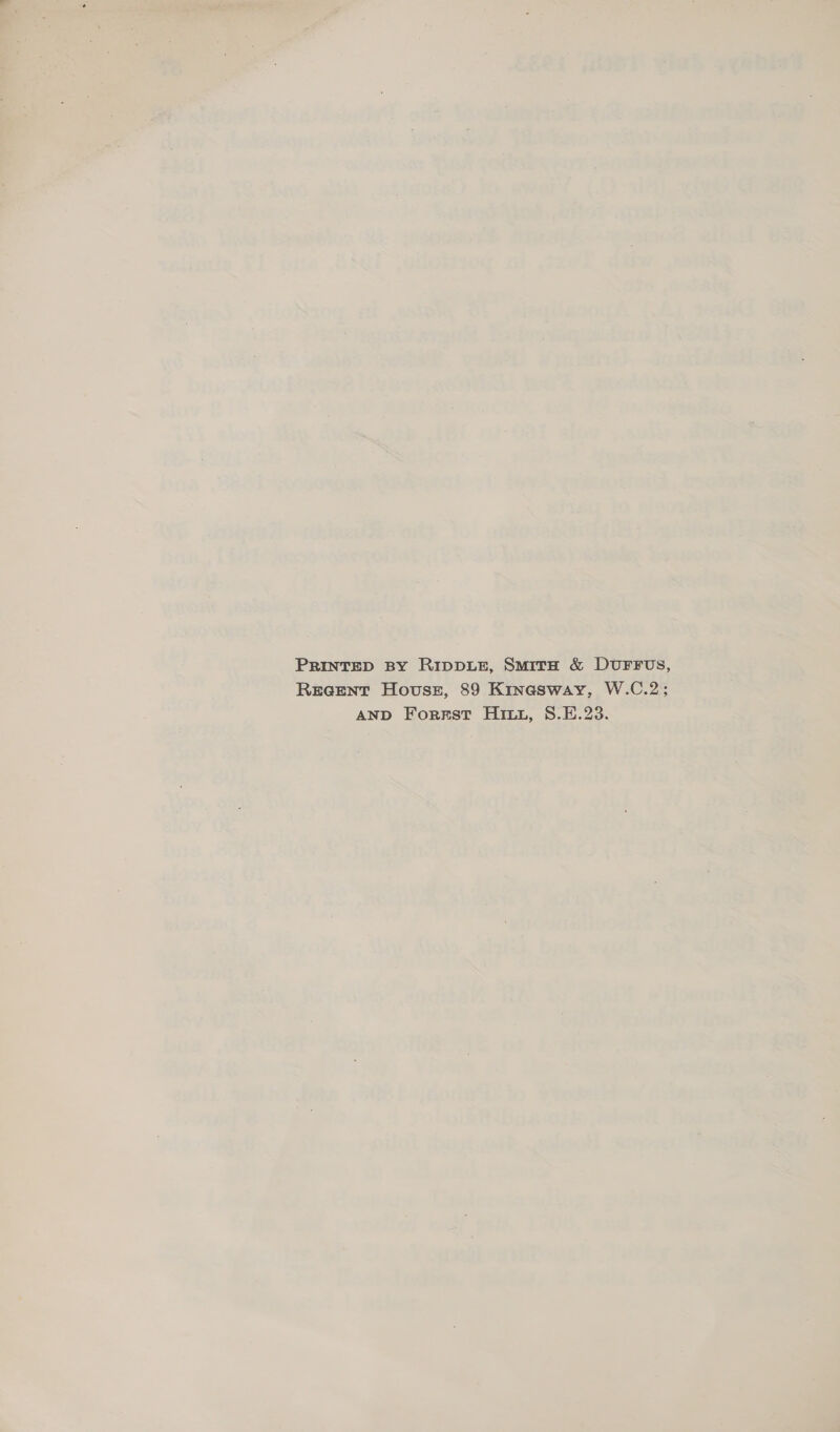 PRINTED BY RIDDLE, SmitH &amp; DUFFUS, Recent House, 89 Kinasway, W.C.2; AND Forest Hit, S.E.23.