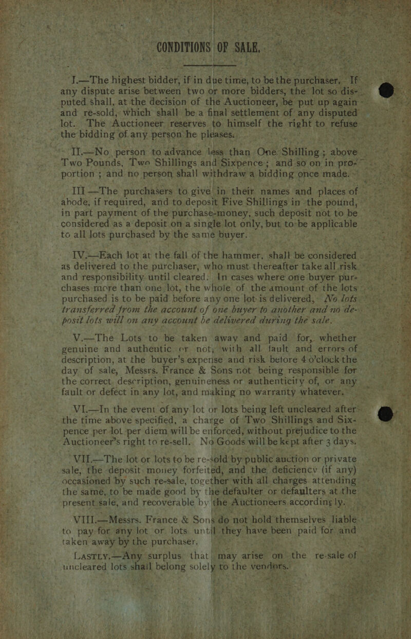                                       ~onpiions | o SHE, any coat ae arise ‘Get wiser two or more einiacaee the Jot we sei, puted shall, at the decision of the Auctioneer, be put! up again= ‘and re-sold, which shall be a final settlement of any Rises pe Pree! lot. The ‘Auctioneer. reserves to. himself the. Tent to, refuse Hae the bidding of any. person he pleases. ml Wg. Wee Sie eee TL—No person. ‘to advance less. ‘than One: Shilling; above ‘ ate Pounds, Two ‘Shillings and: Sixpence ; ; and-so on in /pro- = ; BOL ; and no person shall withdrave a bidding once made. cot zy Ill —The purchasers to give bia their names and places: of abode, if required, and to deposit Five Shillings in the pound, — in part payment of the purchase-money, such deposit not to be — considered as a’ deposit ona single lot only, but t to: “be ae aA to all Jots purchased By the same buyer. NE Sa SG IV. &lt; Rach lot at the fall of the Le eavet, shall be coneiteded ©. as delivered to the purchaser, who must thereafter take all risk.» and responsibility. until cleared. In cases where one buyer pur . ae 3 chases more than one lot, the whole of the amount of the lots eat: purchased is to be paid before any one lot-is delivered, Wo lots ~ transferred from the account of one buyer to another and no de- posit lots will on any account be delivered during the sale. V.—The Lots to be taken away and paid Ta Siatae mins genuine and authentic. or not; with all fault and errors of : description, at the buyer’s expense and risk betore 4 0’clock the ~ day of sale, Messrs. France &amp; Sons not being responsible for - the correct description, genuineness or authenticity of, or eat fault or defect in any lot, and making no warranty whatever.» 3 ees VI.—In the event of any lot or lots being left uncleared ke a _the time above specified, a charge of Two Shillings and Six- pence per lot per diem will be enforced, without prejudice to the Auctioneer’ s right to re-sell. No Goods will be ke pt after 3 days, “VII.—The Jot or lots to be re- sold by public auction or.private - sale, the. deposit money forfeited, and the deficiency (if any) ~~ occasioned by such re-sale, torether: with all charges attending the samé, to be made good by the defaulter or defaulters at the present. sale, and recoverable by the Auctioneers according ly. he Sic  VII. —Messrs. France &amp; Son ip: not hold ‘themselves liable. At He! to pay for any lot or Jots until, they have been paid for and Seas taken away bythe purchaser, 95) ) 7 pu setae a LASTLY, —Any surplus that ‘may arise on. the re- sale of uncleared lots shail belong solely to the venders. | miter sie hans “eid BS: SnD ye ‘ 4 ee  