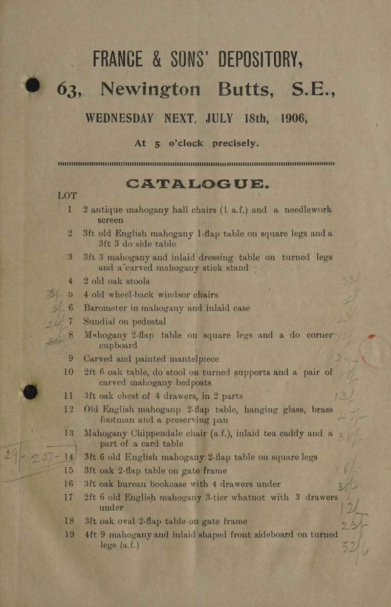 \ FRANCE &amp; SONS’ DEPOSITORY, ® 63, Newington Butts, S.E., WEDNESDAY NEXT, JULY 18th, 1906, At 5 o’clock precisely. CATALOGUE. 1 2 antique mahogany hall chairs (1 a.f.) and a needlework screen bo 3ft old English mahogany 1-flap table on square legs anda 3ft 3 do side table 3 3ft 3 mahogany and inlaid dressing table on turned legs and a’carved mahogany stick stand | 4 2 old oak stools 6! &amp; 4 old wheel-back windsor chairs 5 6 Barometer in mahogany and inlaid case a3 yl 7 Sundial on pedestal y 8 Mahogany 2-flap table on square legs and a do. corner naked cupboard ' 9 Carved and painted mantelpiece ta pe i 10 2ft 6 oak table, do stool on turned supports and a pair of carved mahogany bedposts oO 11 3ft oak chest of 4 drawers, in 2 parts 12 Old English mahoganp 2-flap table, hanging glass, brass | footman and a preserving pan 13. Mahogany Chippendale chair (a.f.), inlaid tea caddy and a ; at ee part of a card table 14 \4 #5 ~ 14) 3ft 6 old English mahogany 2-flap table on square legs ey 15 3ft oak 2-flap table on gate frame 17 2ft 6 old English mahogany 3-tier whatnot with 3 drawers under : a 16 3ft oak bureau bookcase with 4 drawers under 18 3ft oak oval 2-flap table on gate frame 5 19 4ft 9 mahogany and inlaid shaped front sideboard on turned Ai legs (a,f.) 5D)